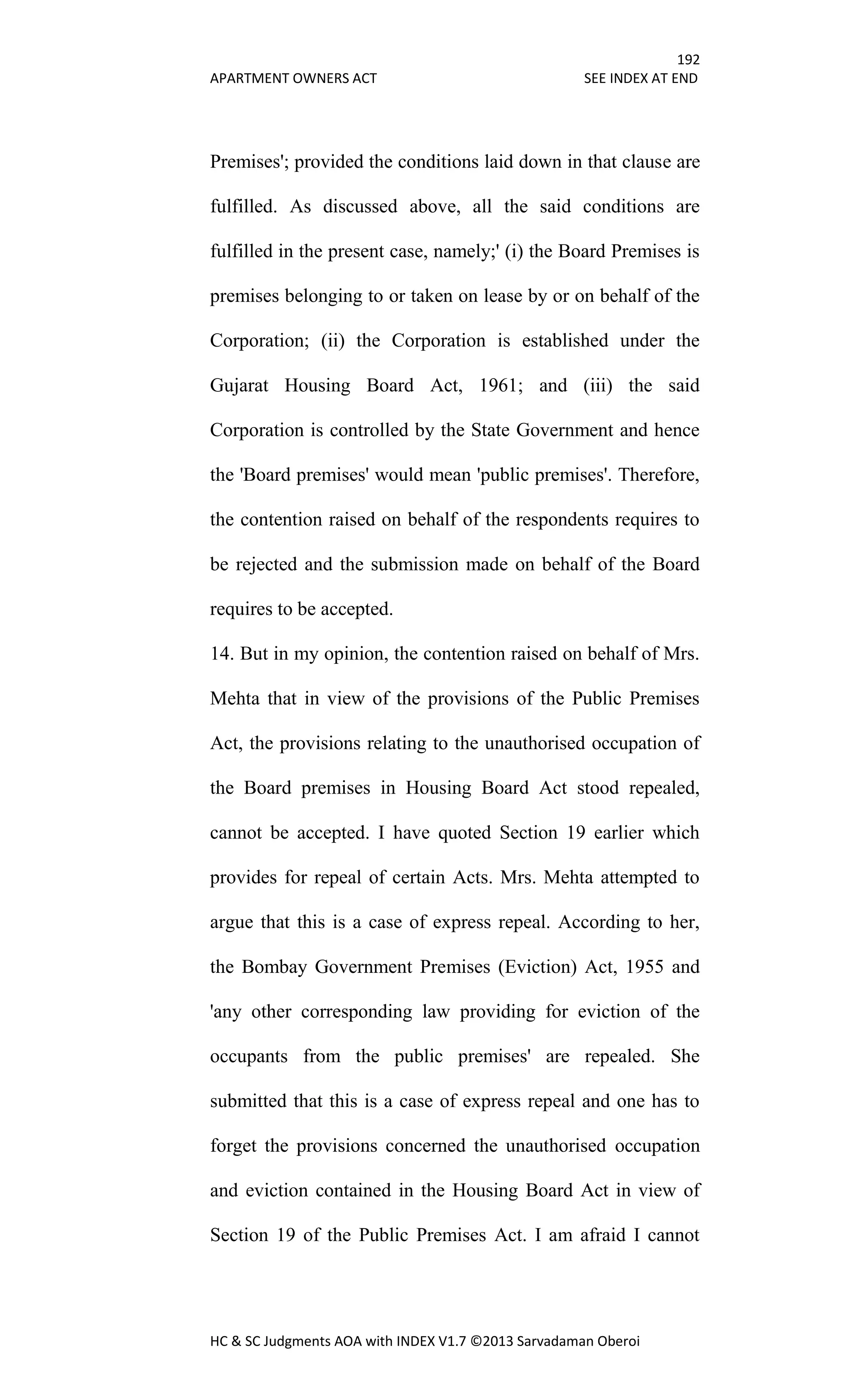192
APARTMENT OWNERS ACT SEE INDEX AT END
HC & SC Judgments AOA with INDEX V1.7 ©2013 Sarvadaman Oberoi
Premises'; provided the conditions laid down in that clause are
fulfilled. As discussed above, all the said conditions are
fulfilled in the present case, namely;' (i) the Board Premises is
premises belonging to or taken on lease by or on behalf of the
Corporation; (ii) the Corporation is established under the
Gujarat Housing Board Act, 1961; and (iii) the said
Corporation is controlled by the State Government and hence
the 'Board premises' would mean 'public premises'. Therefore,
the contention raised on behalf of the respondents requires to
be rejected and the submission made on behalf of the Board
requires to be accepted.
14. But in my opinion, the contention raised on behalf of Mrs.
Mehta that in view of the provisions of the Public Premises
Act, the provisions relating to the unauthorised occupation of
the Board premises in Housing Board Act stood repealed,
cannot be accepted. I have quoted Section 19 earlier which
provides for repeal of certain Acts. Mrs. Mehta attempted to
argue that this is a case of express repeal. According to her,
the Bombay Government Premises (Eviction) Act, 1955 and
'any other corresponding law providing for eviction of the
occupants from the public premises' are repealed. She
submitted that this is a case of express repeal and one has to
forget the provisions concerned the unauthorised occupation
and eviction contained in the Housing Board Act in view of
Section 19 of the Public Premises Act. I am afraid I cannot
 