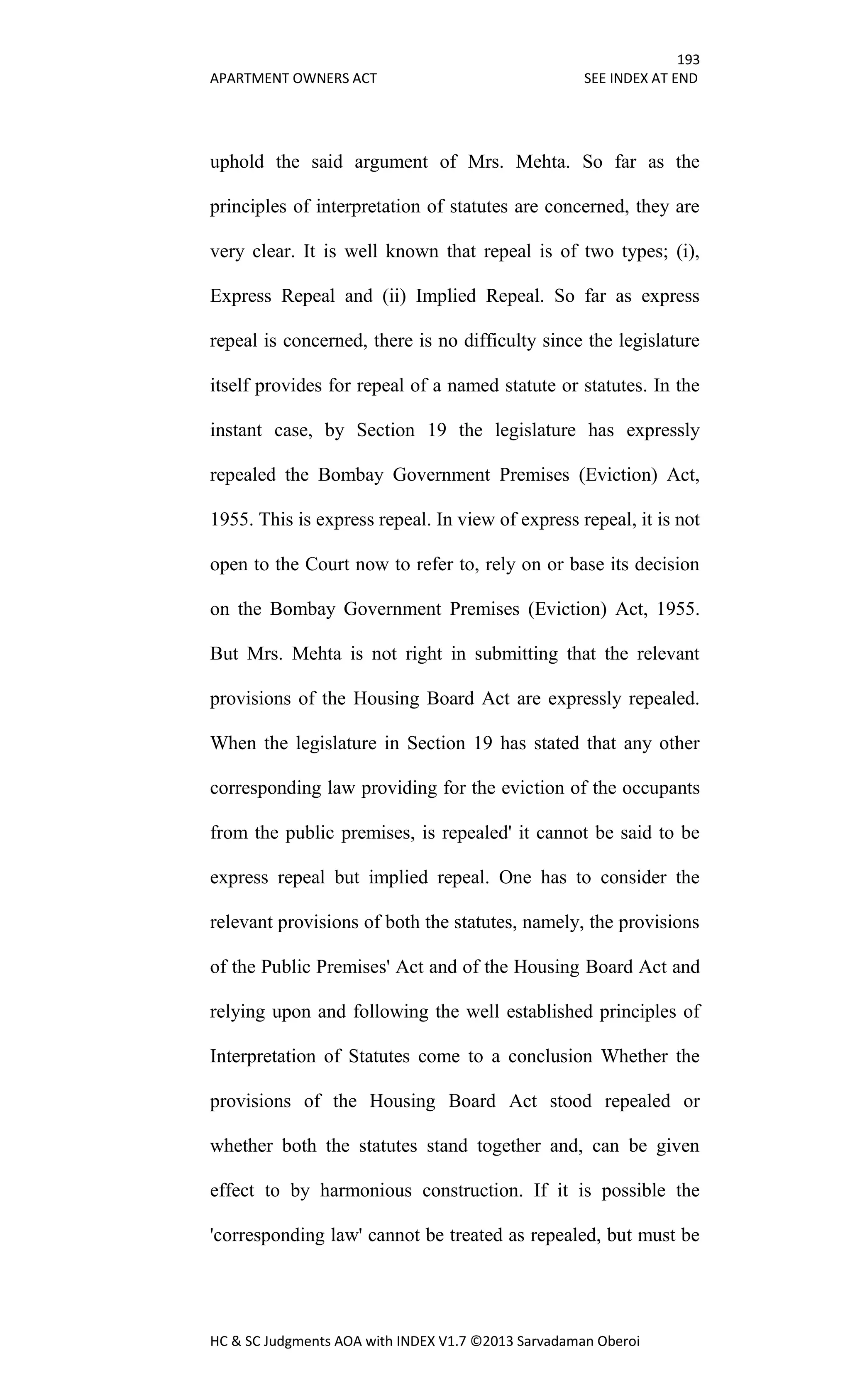 193
APARTMENT OWNERS ACT SEE INDEX AT END
HC & SC Judgments AOA with INDEX V1.7 ©2013 Sarvadaman Oberoi
uphold the said argument of Mrs. Mehta. So far as the
principles of interpretation of statutes are concerned, they are
very clear. It is well known that repeal is of two types; (i),
Express Repeal and (ii) Implied Repeal. So far as express
repeal is concerned, there is no difficulty since the legislature
itself provides for repeal of a named statute or statutes. In the
instant case, by Section 19 the legislature has expressly
repealed the Bombay Government Premises (Eviction) Act,
1955. This is express repeal. In view of express repeal, it is not
open to the Court now to refer to, rely on or base its decision
on the Bombay Government Premises (Eviction) Act, 1955.
But Mrs. Mehta is not right in submitting that the relevant
provisions of the Housing Board Act are expressly repealed.
When the legislature in Section 19 has stated that any other
corresponding law providing for the eviction of the occupants
from the public premises, is repealed' it cannot be said to be
express repeal but implied repeal. One has to consider the
relevant provisions of both the statutes, namely, the provisions
of the Public Premises' Act and of the Housing Board Act and
relying upon and following the well established principles of
Interpretation of Statutes come to a conclusion Whether the
provisions of the Housing Board Act stood repealed or
whether both the statutes stand together and, can be given
effect to by harmonious construction. If it is possible the
'corresponding law' cannot be treated as repealed, but must be
 