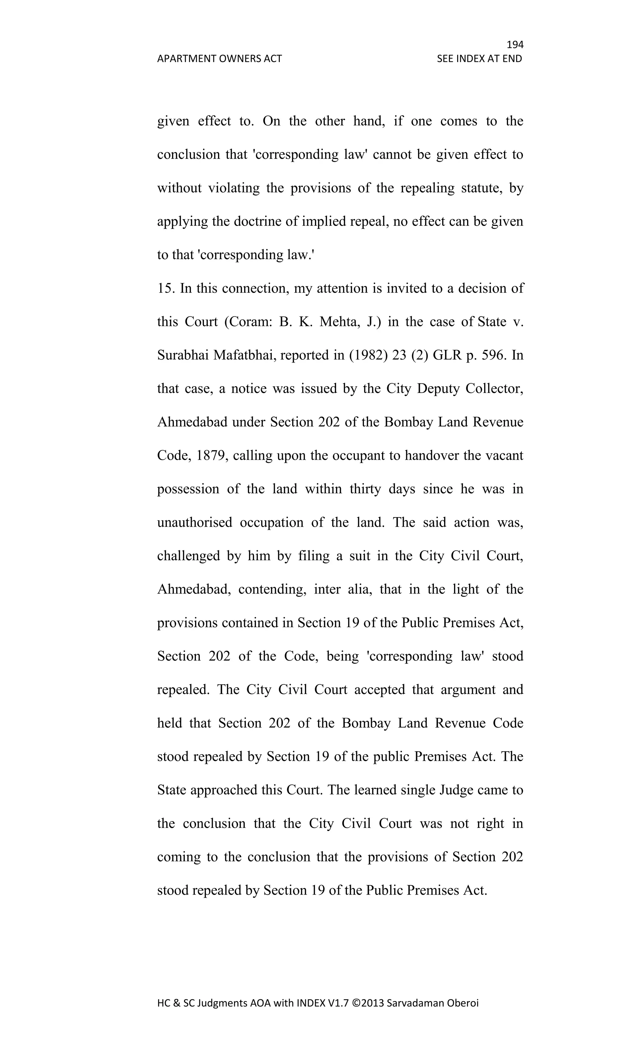194
APARTMENT OWNERS ACT SEE INDEX AT END
HC & SC Judgments AOA with INDEX V1.7 ©2013 Sarvadaman Oberoi
given effect to. On the other hand, if one comes to the
conclusion that 'corresponding law' cannot be given effect to
without violating the provisions of the repealing statute, by
applying the doctrine of implied repeal, no effect can be given
to that 'corresponding law.'
15. In this connection, my attention is invited to a decision of
this Court (Coram: B. K. Mehta, J.) in the case of State v.
Surabhai Mafatbhai, reported in (1982) 23 (2) GLR p. 596. In
that case, a notice was issued by the City Deputy Collector,
Ahmedabad under Section 202 of the Bombay Land Revenue
Code, 1879, calling upon the occupant to handover the vacant
possession of the land within thirty days since he was in
unauthorised occupation of the land. The said action was,
challenged by him by filing a suit in the City Civil Court,
Ahmedabad, contending, inter alia, that in the light of the
provisions contained in Section 19 of the Public Premises Act,
Section 202 of the Code, being 'corresponding law' stood
repealed. The City Civil Court accepted that argument and
held that Section 202 of the Bombay Land Revenue Code
stood repealed by Section 19 of the public Premises Act. The
State approached this Court. The learned single Judge came to
the conclusion that the City Civil Court was not right in
coming to the conclusion that the provisions of Section 202
stood repealed by Section 19 of the Public Premises Act.
 