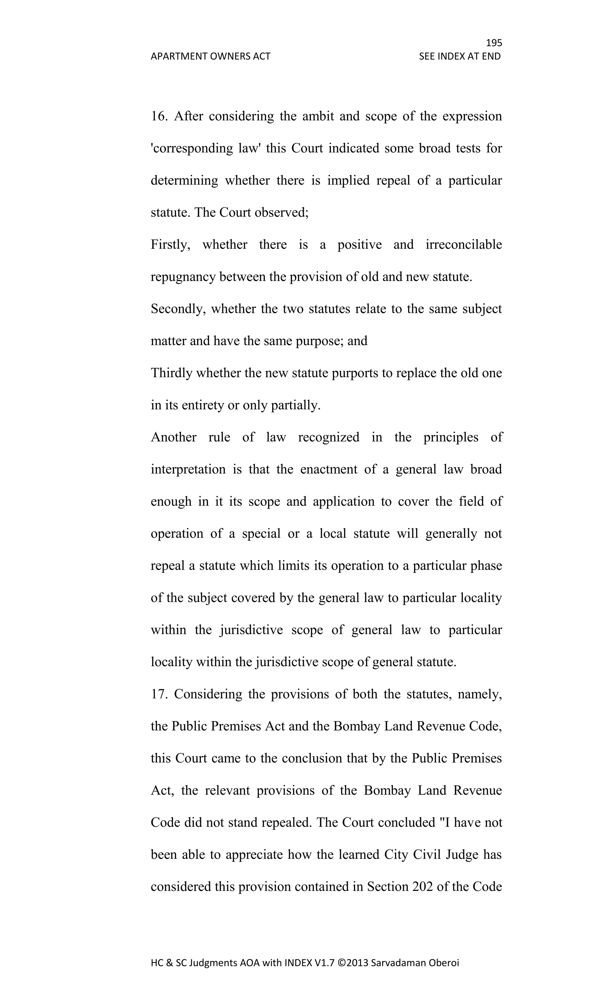 195
APARTMENT OWNERS ACT SEE INDEX AT END
HC & SC Judgments AOA with INDEX V1.7 ©2013 Sarvadaman Oberoi
16. After considering the ambit and scope of the expression
'corresponding law' this Court indicated some broad tests for
determining whether there is implied repeal of a particular
statute. The Court observed;
Firstly, whether there is a positive and irreconcilable
repugnancy between the provision of old and new statute.
Secondly, whether the two statutes relate to the same subject
matter and have the same purpose; and
Thirdly whether the new statute purports to replace the old one
in its entirety or only partially.
Another rule of law recognized in the principles of
interpretation is that the enactment of a general law broad
enough in it its scope and application to cover the field of
operation of a special or a local statute will generally not
repeal a statute which limits its operation to a particular phase
of the subject covered by the general law to particular locality
within the jurisdictive scope of general law to particular
locality within the jurisdictive scope of general statute.
17. Considering the provisions of both the statutes, namely,
the Public Premises Act and the Bombay Land Revenue Code,
this Court came to the conclusion that by the Public Premises
Act, the relevant provisions of the Bombay Land Revenue
Code did not stand repealed. The Court concluded "I have not
been able to appreciate how the learned City Civil Judge has
considered this provision contained in Section 202 of the Code
 