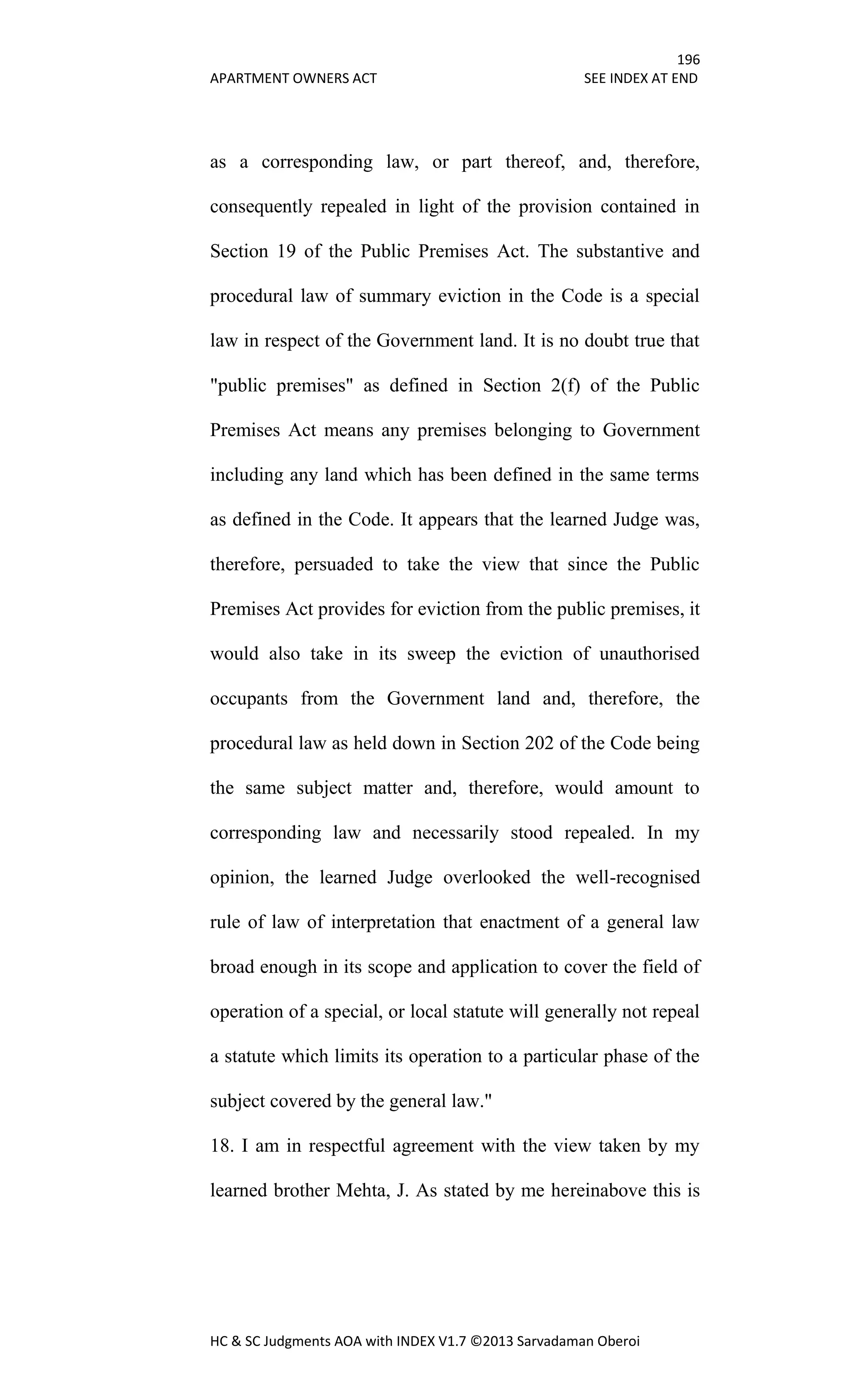 196
APARTMENT OWNERS ACT SEE INDEX AT END
HC & SC Judgments AOA with INDEX V1.7 ©2013 Sarvadaman Oberoi
as a corresponding law, or part thereof, and, therefore,
consequently repealed in light of the provision contained in
Section 19 of the Public Premises Act. The substantive and
procedural law of summary eviction in the Code is a special
law in respect of the Government land. It is no doubt true that
"public premises" as defined in Section 2(f) of the Public
Premises Act means any premises belonging to Government
including any land which has been defined in the same terms
as defined in the Code. It appears that the learned Judge was,
therefore, persuaded to take the view that since the Public
Premises Act provides for eviction from the public premises, it
would also take in its sweep the eviction of unauthorised
occupants from the Government land and, therefore, the
procedural law as held down in Section 202 of the Code being
the same subject matter and, therefore, would amount to
corresponding law and necessarily stood repealed. In my
opinion, the learned Judge overlooked the well-recognised
rule of law of interpretation that enactment of a general law
broad enough in its scope and application to cover the field of
operation of a special, or local statute will generally not repeal
a statute which limits its operation to a particular phase of the
subject covered by the general law."
18. I am in respectful agreement with the view taken by my
learned brother Mehta, J. As stated by me hereinabove this is
 