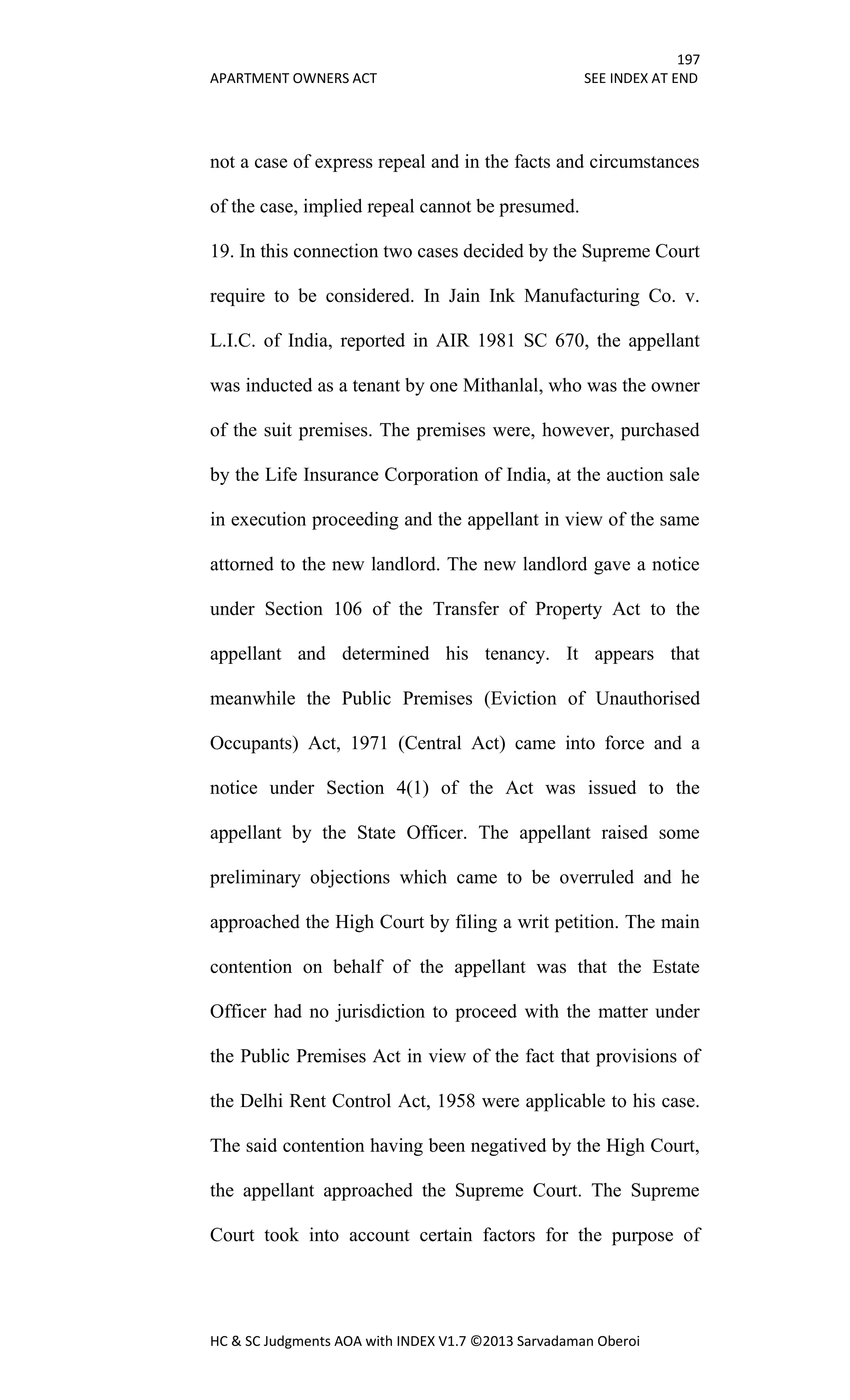 197
APARTMENT OWNERS ACT SEE INDEX AT END
HC & SC Judgments AOA with INDEX V1.7 ©2013 Sarvadaman Oberoi
not a case of express repeal and in the facts and circumstances
of the case, implied repeal cannot be presumed.
19. In this connection two cases decided by the Supreme Court
require to be considered. In Jain Ink Manufacturing Co. v.
L.I.C. of India, reported in AIR 1981 SC 670, the appellant
was inducted as a tenant by one Mithanlal, who was the owner
of the suit premises. The premises were, however, purchased
by the Life Insurance Corporation of India, at the auction sale
in execution proceeding and the appellant in view of the same
attorned to the new landlord. The new landlord gave a notice
under Section 106 of the Transfer of Property Act to the
appellant and determined his tenancy. It appears that
meanwhile the Public Premises (Eviction of Unauthorised
Occupants) Act, 1971 (Central Act) came into force and a
notice under Section 4(1) of the Act was issued to the
appellant by the State Officer. The appellant raised some
preliminary objections which came to be overruled and he
approached the High Court by filing a writ petition. The main
contention on behalf of the appellant was that the Estate
Officer had no jurisdiction to proceed with the matter under
the Public Premises Act in view of the fact that provisions of
the Delhi Rent Control Act, 1958 were applicable to his case.
The said contention having been negatived by the High Court,
the appellant approached the Supreme Court. The Supreme
Court took into account certain factors for the purpose of
 