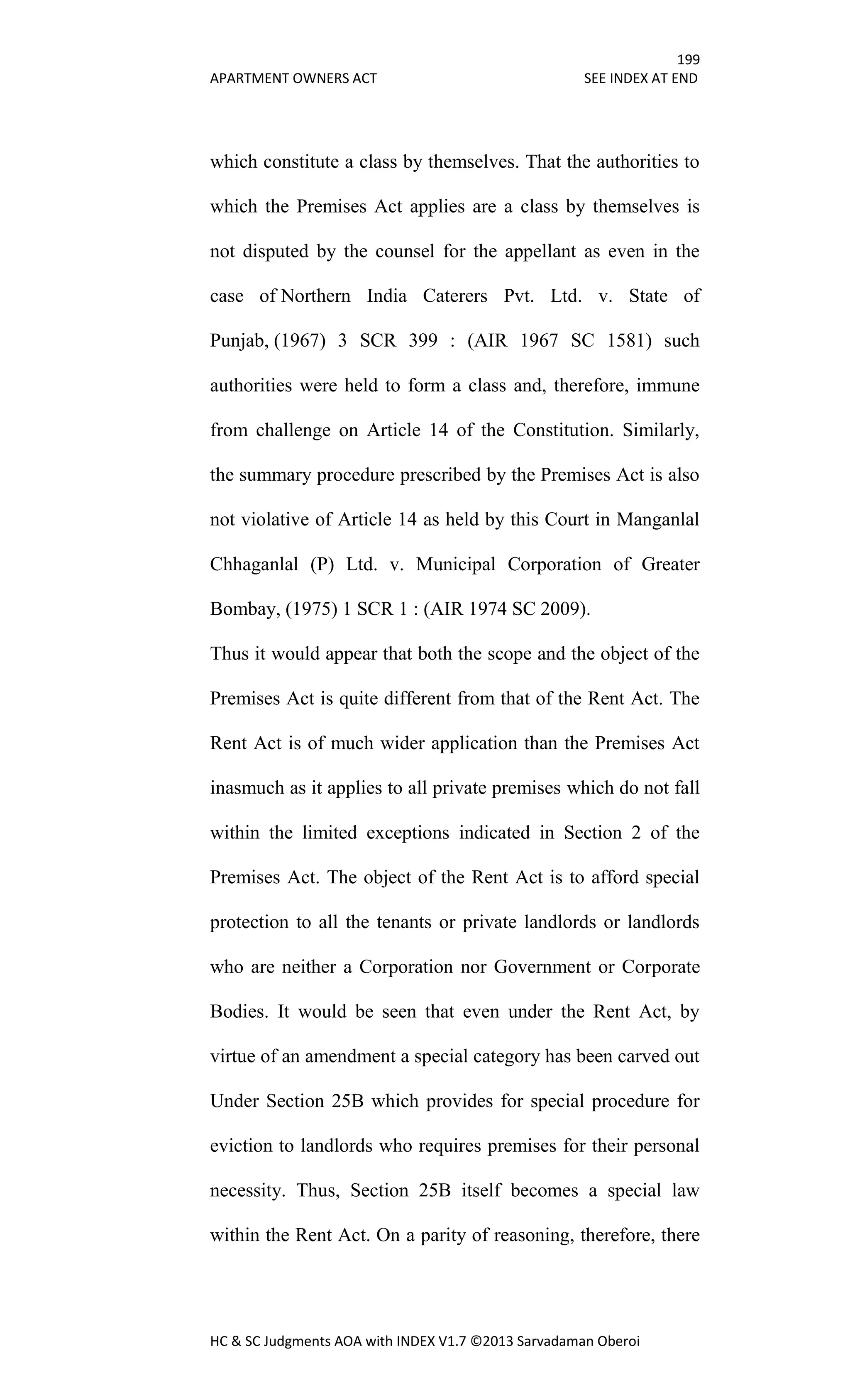 199
APARTMENT OWNERS ACT SEE INDEX AT END
HC & SC Judgments AOA with INDEX V1.7 ©2013 Sarvadaman Oberoi
which constitute a class by themselves. That the authorities to
which the Premises Act applies are a class by themselves is
not disputed by the counsel for the appellant as even in the
case of Northern India Caterers Pvt. Ltd. v. State of
Punjab, (1967) 3 SCR 399 : (AIR 1967 SC 1581) such
authorities were held to form a class and, therefore, immune
from challenge on Article 14 of the Constitution. Similarly,
the summary procedure prescribed by the Premises Act is also
not violative of Article 14 as held by this Court in Manganlal
Chhaganlal (P) Ltd. v. Municipal Corporation of Greater
Bombay, (1975) 1 SCR 1 : (AIR 1974 SC 2009).
Thus it would appear that both the scope and the object of the
Premises Act is quite different from that of the Rent Act. The
Rent Act is of much wider application than the Premises Act
inasmuch as it applies to all private premises which do not fall
within the limited exceptions indicated in Section 2 of the
Premises Act. The object of the Rent Act is to afford special
protection to all the tenants or private landlords or landlords
who are neither a Corporation nor Government or Corporate
Bodies. It would be seen that even under the Rent Act, by
virtue of an amendment a special category has been carved out
Under Section 25B which provides for special procedure for
eviction to landlords who requires premises for their personal
necessity. Thus, Section 25B itself becomes a special law
within the Rent Act. On a parity of reasoning, therefore, there
 