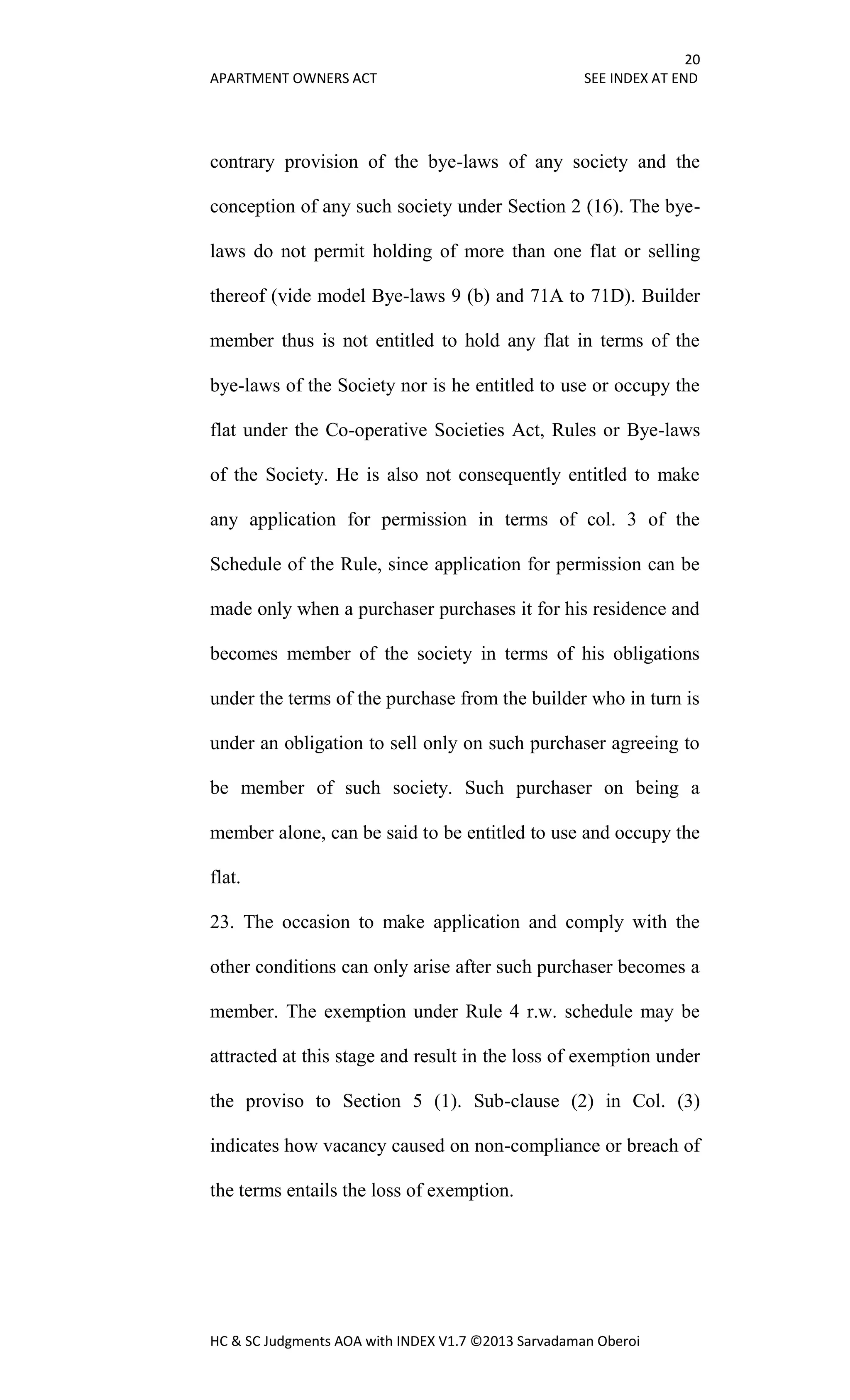 20
APARTMENT OWNERS ACT SEE INDEX AT END
HC & SC Judgments AOA with INDEX V1.7 ©2013 Sarvadaman Oberoi
contrary provision of the bye-laws of any society and the
conception of any such society under Section 2 (16). The bye-
laws do not permit holding of more than one flat or selling
thereof (vide model Bye-laws 9 (b) and 71A to 71D). Builder
member thus is not entitled to hold any flat in terms of the
bye-laws of the Society nor is he entitled to use or occupy the
flat under the Co-operative Societies Act, Rules or Bye-laws
of the Society. He is also not consequently entitled to make
any application for permission in terms of col. 3 of the
Schedule of the Rule, since application for permission can be
made only when a purchaser purchases it for his residence and
becomes member of the society in terms of his obligations
under the terms of the purchase from the builder who in turn is
under an obligation to sell only on such purchaser agreeing to
be member of such society. Such purchaser on being a
member alone, can be said to be entitled to use and occupy the
flat.
23. The occasion to make application and comply with the
other conditions can only arise after such purchaser becomes a
member. The exemption under Rule 4 r.w. schedule may be
attracted at this stage and result in the loss of exemption under
the proviso to Section 5 (1). Sub-clause (2) in Col. (3)
indicates how vacancy caused on non-compliance or breach of
the terms entails the loss of exemption.
 