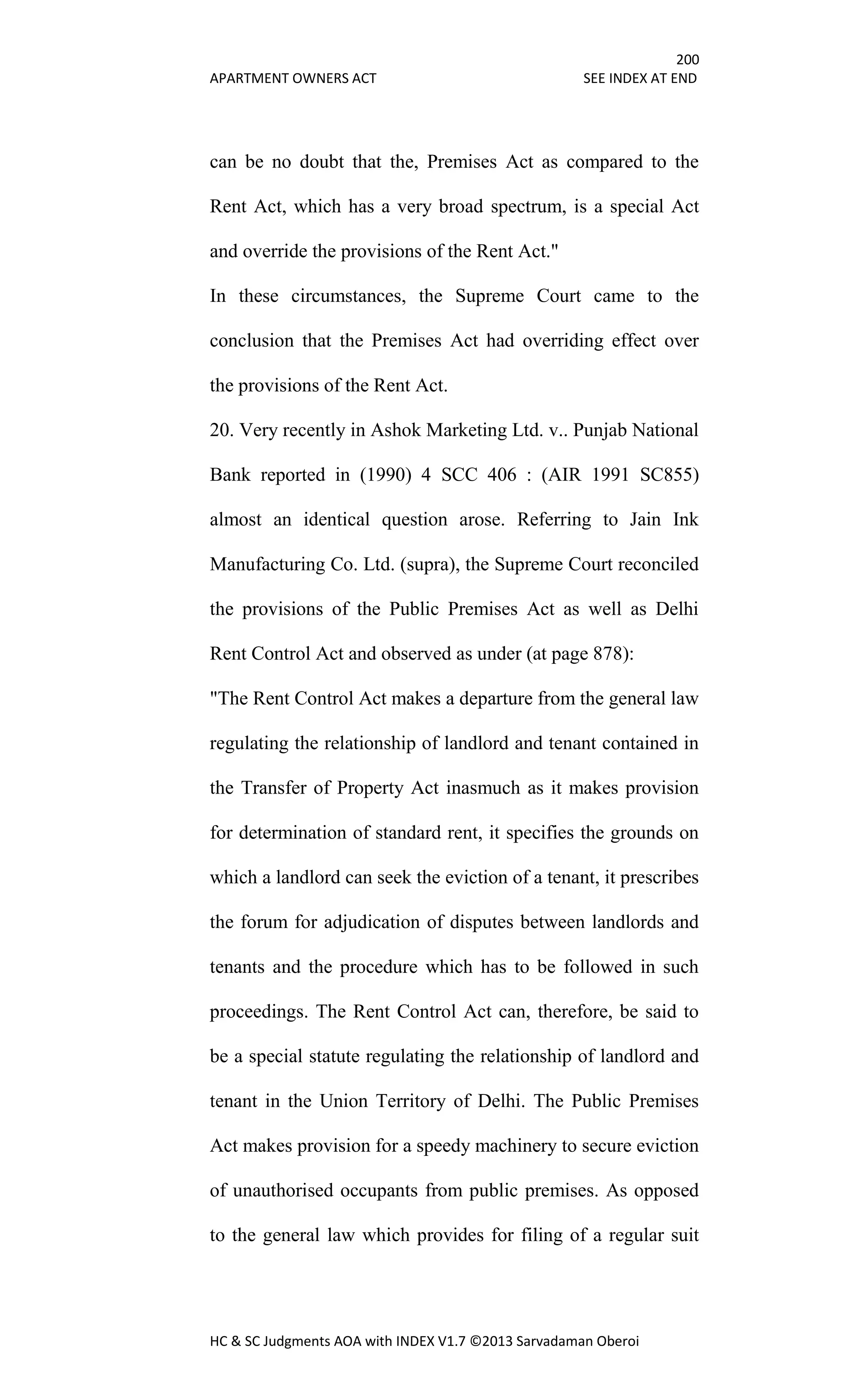 200
APARTMENT OWNERS ACT SEE INDEX AT END
HC & SC Judgments AOA with INDEX V1.7 ©2013 Sarvadaman Oberoi
can be no doubt that the, Premises Act as compared to the
Rent Act, which has a very broad spectrum, is a special Act
and override the provisions of the Rent Act."
In these circumstances, the Supreme Court came to the
conclusion that the Premises Act had overriding effect over
the provisions of the Rent Act.
20. Very recently in Ashok Marketing Ltd. v.. Punjab National
Bank reported in (1990) 4 SCC 406 : (AIR 1991 SC855)
almost an identical question arose. Referring to Jain Ink
Manufacturing Co. Ltd. (supra), the Supreme Court reconciled
the provisions of the Public Premises Act as well as Delhi
Rent Control Act and observed as under (at page 878):
"The Rent Control Act makes a departure from the general law
regulating the relationship of landlord and tenant contained in
the Transfer of Property Act inasmuch as it makes provision
for determination of standard rent, it specifies the grounds on
which a landlord can seek the eviction of a tenant, it prescribes
the forum for adjudication of disputes between landlords and
tenants and the procedure which has to be followed in such
proceedings. The Rent Control Act can, therefore, be said to
be a special statute regulating the relationship of landlord and
tenant in the Union Territory of Delhi. The Public Premises
Act makes provision for a speedy machinery to secure eviction
of unauthorised occupants from public premises. As opposed
to the general law which provides for filing of a regular suit
 