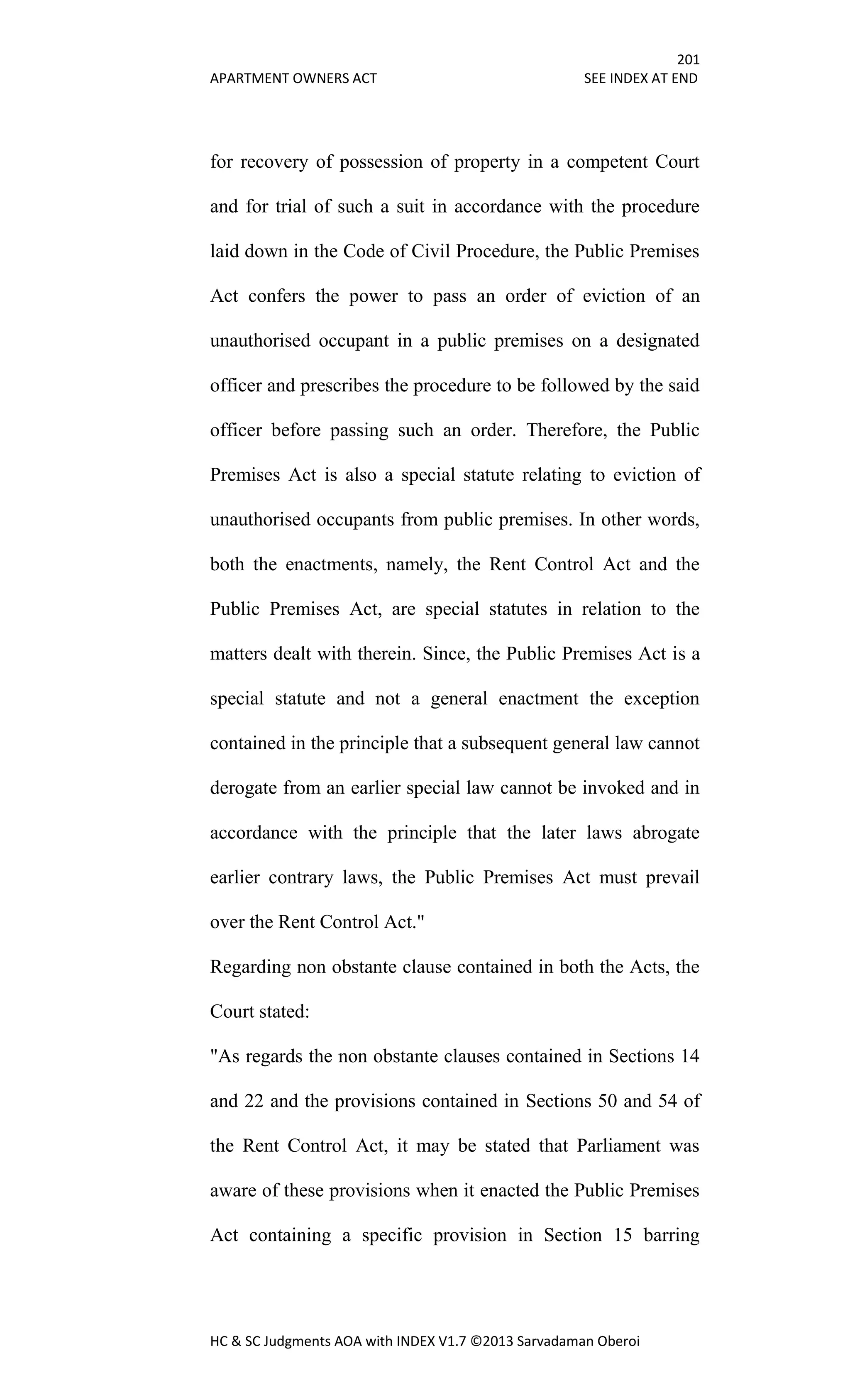 201
APARTMENT OWNERS ACT SEE INDEX AT END
HC & SC Judgments AOA with INDEX V1.7 ©2013 Sarvadaman Oberoi
for recovery of possession of property in a competent Court
and for trial of such a suit in accordance with the procedure
laid down in the Code of Civil Procedure, the Public Premises
Act confers the power to pass an order of eviction of an
unauthorised occupant in a public premises on a designated
officer and prescribes the procedure to be followed by the said
officer before passing such an order. Therefore, the Public
Premises Act is also a special statute relating to eviction of
unauthorised occupants from public premises. In other words,
both the enactments, namely, the Rent Control Act and the
Public Premises Act, are special statutes in relation to the
matters dealt with therein. Since, the Public Premises Act is a
special statute and not a general enactment the exception
contained in the principle that a subsequent general law cannot
derogate from an earlier special law cannot be invoked and in
accordance with the principle that the later laws abrogate
earlier contrary laws, the Public Premises Act must prevail
over the Rent Control Act."
Regarding non obstante clause contained in both the Acts, the
Court stated:
"As regards the non obstante clauses contained in Sections 14
and 22 and the provisions contained in Sections 50 and 54 of
the Rent Control Act, it may be stated that Parliament was
aware of these provisions when it enacted the Public Premises
Act containing a specific provision in Section 15 barring
 