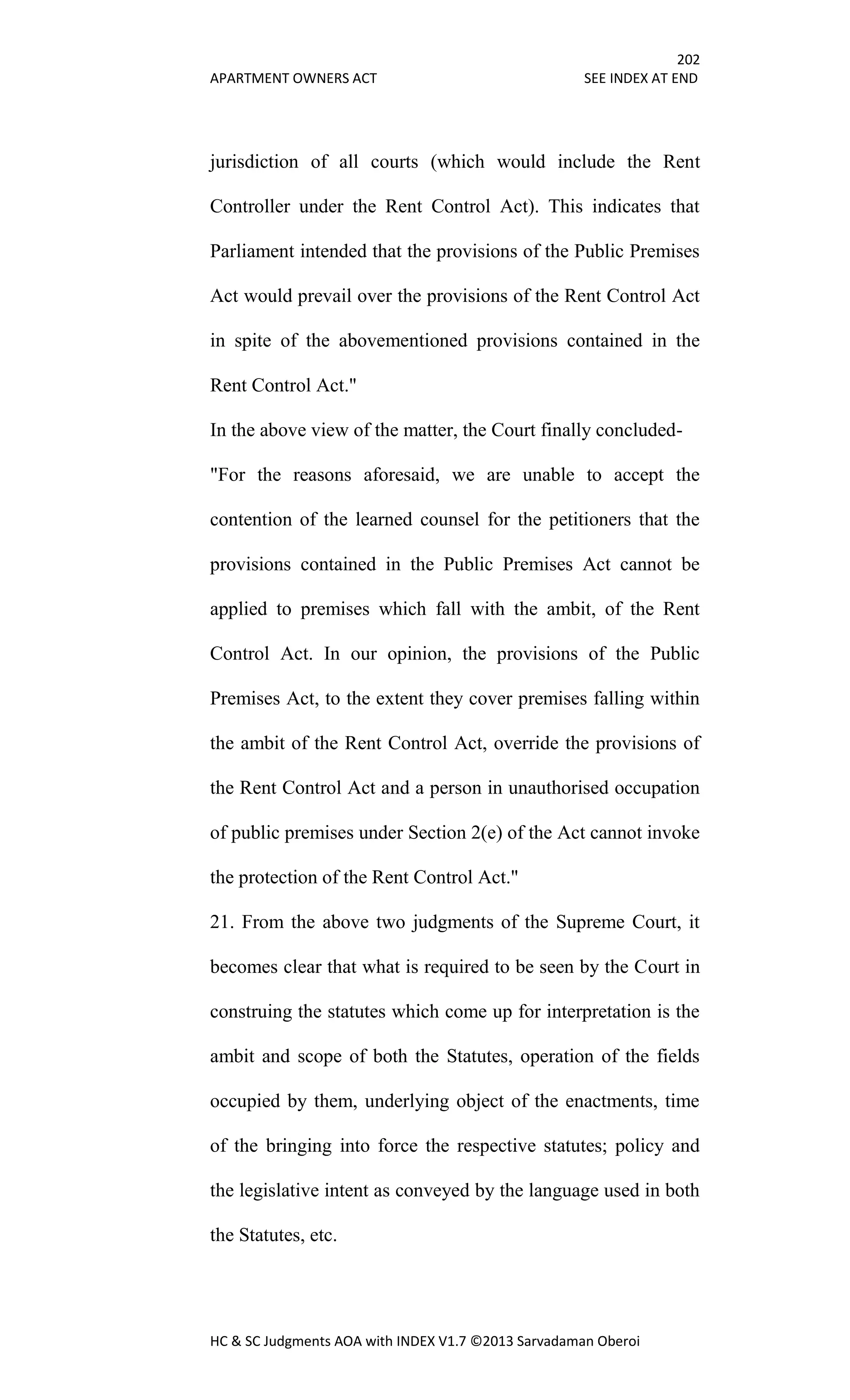 202
APARTMENT OWNERS ACT SEE INDEX AT END
HC & SC Judgments AOA with INDEX V1.7 ©2013 Sarvadaman Oberoi
jurisdiction of all courts (which would include the Rent
Controller under the Rent Control Act). This indicates that
Parliament intended that the provisions of the Public Premises
Act would prevail over the provisions of the Rent Control Act
in spite of the abovementioned provisions contained in the
Rent Control Act."
In the above view of the matter, the Court finally concluded-
"For the reasons aforesaid, we are unable to accept the
contention of the learned counsel for the petitioners that the
provisions contained in the Public Premises Act cannot be
applied to premises which fall with the ambit, of the Rent
Control Act. In our opinion, the provisions of the Public
Premises Act, to the extent they cover premises falling within
the ambit of the Rent Control Act, override the provisions of
the Rent Control Act and a person in unauthorised occupation
of public premises under Section 2(e) of the Act cannot invoke
the protection of the Rent Control Act."
21. From the above two judgments of the Supreme Court, it
becomes clear that what is required to be seen by the Court in
construing the statutes which come up for interpretation is the
ambit and scope of both the Statutes, operation of the fields
occupied by them, underlying object of the enactments, time
of the bringing into force the respective statutes; policy and
the legislative intent as conveyed by the language used in both
the Statutes, etc.
 
