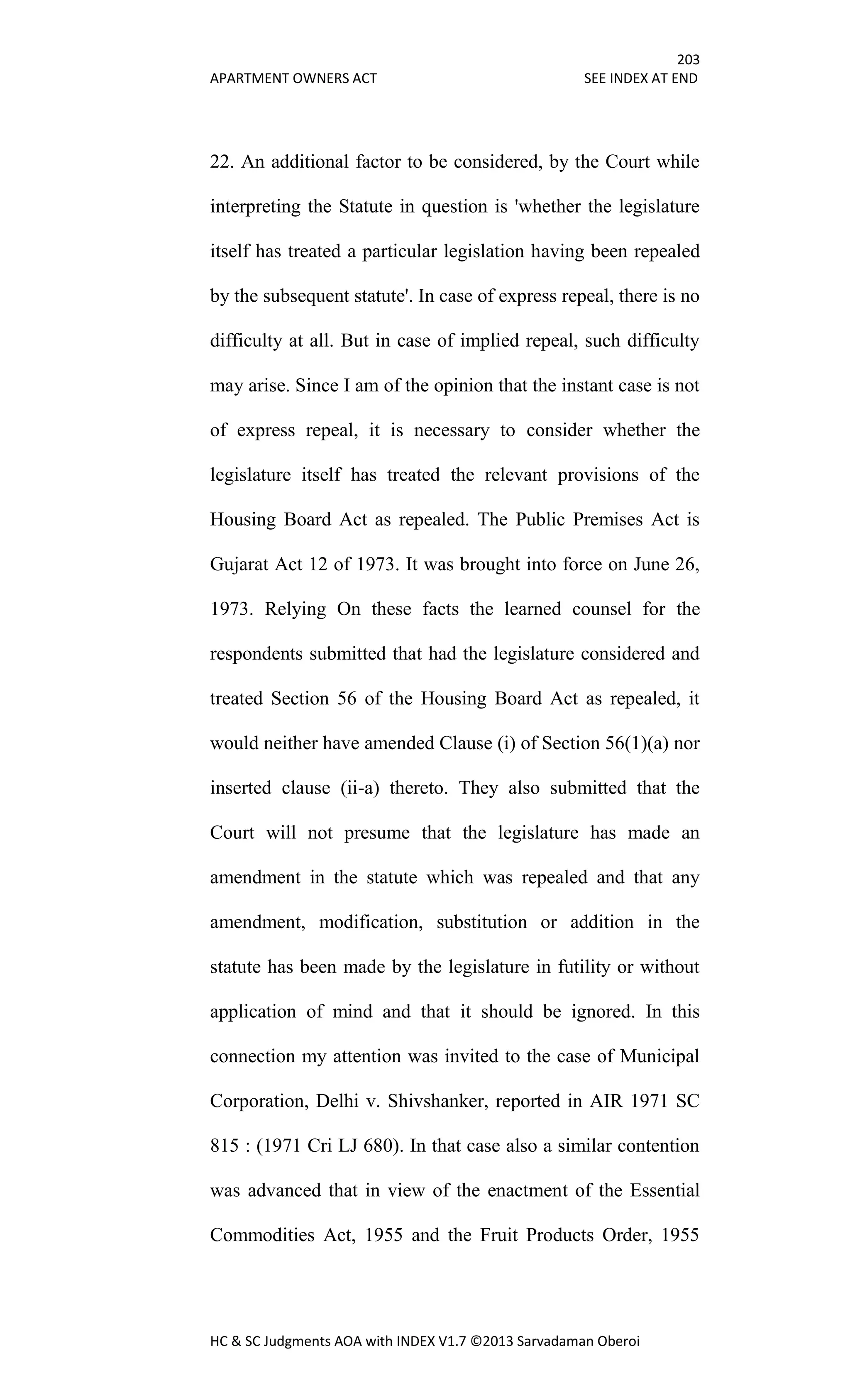 203
APARTMENT OWNERS ACT SEE INDEX AT END
HC & SC Judgments AOA with INDEX V1.7 ©2013 Sarvadaman Oberoi
22. An additional factor to be considered, by the Court while
interpreting the Statute in question is 'whether the legislature
itself has treated a particular legislation having been repealed
by the subsequent statute'. In case of express repeal, there is no
difficulty at all. But in case of implied repeal, such difficulty
may arise. Since I am of the opinion that the instant case is not
of express repeal, it is necessary to consider whether the
legislature itself has treated the relevant provisions of the
Housing Board Act as repealed. The Public Premises Act is
Gujarat Act 12 of 1973. It was brought into force on June 26,
1973. Relying On these facts the learned counsel for the
respondents submitted that had the legislature considered and
treated Section 56 of the Housing Board Act as repealed, it
would neither have amended Clause (i) of Section 56(1)(a) nor
inserted clause (ii-a) thereto. They also submitted that the
Court will not presume that the legislature has made an
amendment in the statute which was repealed and that any
amendment, modification, substitution or addition in the
statute has been made by the legislature in futility or without
application of mind and that it should be ignored. In this
connection my attention was invited to the case of Municipal
Corporation, Delhi v. Shivshanker, reported in AIR 1971 SC
815 : (1971 Cri LJ 680). In that case also a similar contention
was advanced that in view of the enactment of the Essential
Commodities Act, 1955 and the Fruit Products Order, 1955
 