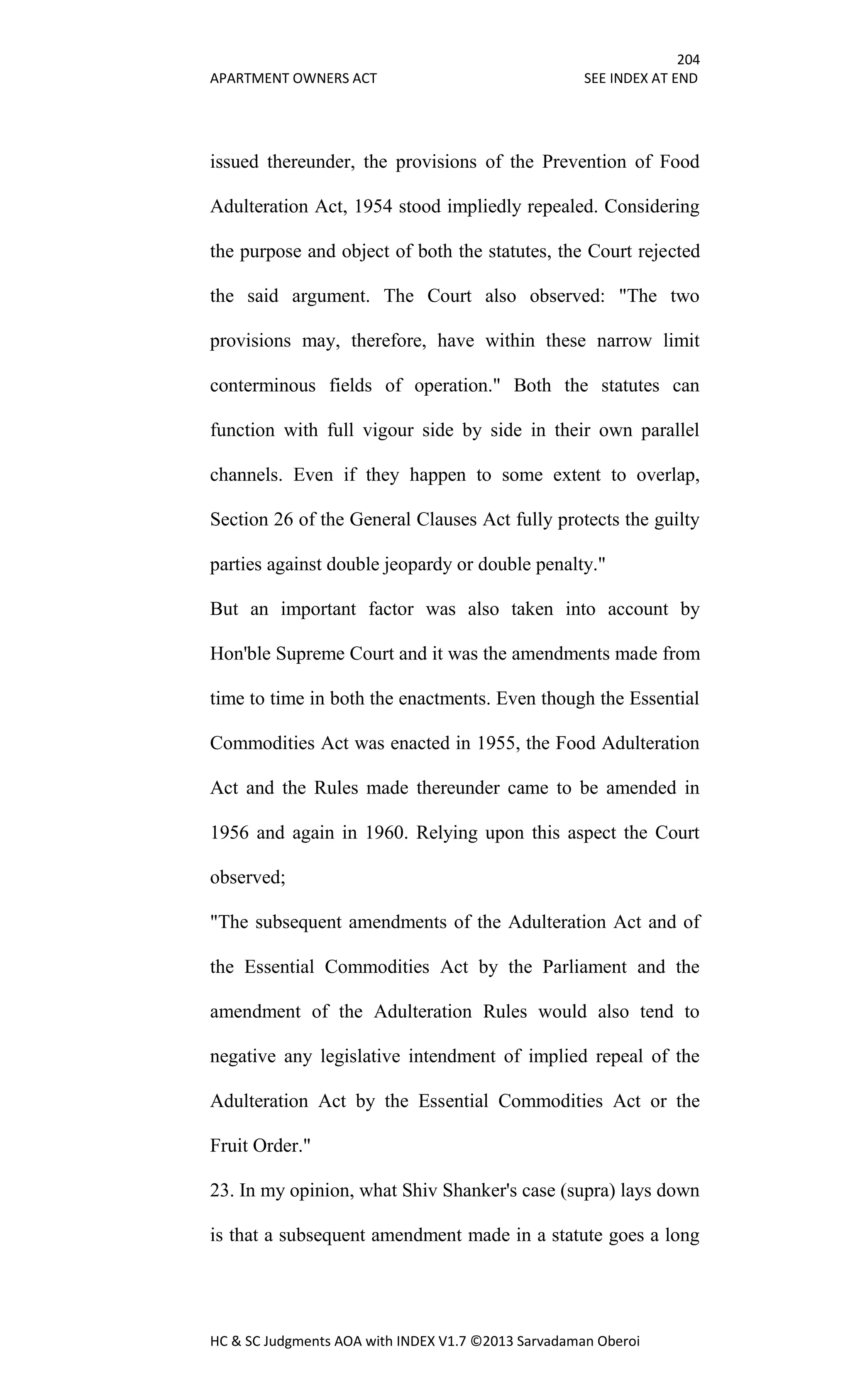 204
APARTMENT OWNERS ACT SEE INDEX AT END
HC & SC Judgments AOA with INDEX V1.7 ©2013 Sarvadaman Oberoi
issued thereunder, the provisions of the Prevention of Food
Adulteration Act, 1954 stood impliedly repealed. Considering
the purpose and object of both the statutes, the Court rejected
the said argument. The Court also observed: "The two
provisions may, therefore, have within these narrow limit
conterminous fields of operation." Both the statutes can
function with full vigour side by side in their own parallel
channels. Even if they happen to some extent to overlap,
Section 26 of the General Clauses Act fully protects the guilty
parties against double jeopardy or double penalty."
But an important factor was also taken into account by
Hon'ble Supreme Court and it was the amendments made from
time to time in both the enactments. Even though the Essential
Commodities Act was enacted in 1955, the Food Adulteration
Act and the Rules made thereunder came to be amended in
1956 and again in 1960. Relying upon this aspect the Court
observed;
"The subsequent amendments of the Adulteration Act and of
the Essential Commodities Act by the Parliament and the
amendment of the Adulteration Rules would also tend to
negative any legislative intendment of implied repeal of the
Adulteration Act by the Essential Commodities Act or the
Fruit Order."
23. In my opinion, what Shiv Shanker's case (supra) lays down
is that a subsequent amendment made in a statute goes a long
 