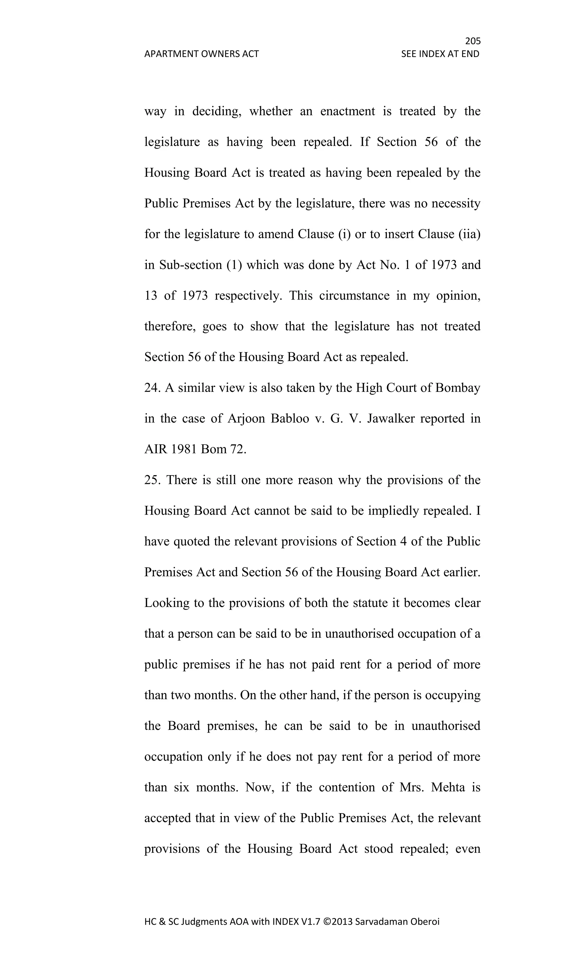 205
APARTMENT OWNERS ACT SEE INDEX AT END
HC & SC Judgments AOA with INDEX V1.7 ©2013 Sarvadaman Oberoi
way in deciding, whether an enactment is treated by the
legislature as having been repealed. If Section 56 of the
Housing Board Act is treated as having been repealed by the
Public Premises Act by the legislature, there was no necessity
for the legislature to amend Clause (i) or to insert Clause (iia)
in Sub-section (1) which was done by Act No. 1 of 1973 and
13 of 1973 respectively. This circumstance in my opinion,
therefore, goes to show that the legislature has not treated
Section 56 of the Housing Board Act as repealed.
24. A similar view is also taken by the High Court of Bombay
in the case of Arjoon Babloo v. G. V. Jawalker reported in
AIR 1981 Bom 72.
25. There is still one more reason why the provisions of the
Housing Board Act cannot be said to be impliedly repealed. I
have quoted the relevant provisions of Section 4 of the Public
Premises Act and Section 56 of the Housing Board Act earlier.
Looking to the provisions of both the statute it becomes clear
that a person can be said to be in unauthorised occupation of a
public premises if he has not paid rent for a period of more
than two months. On the other hand, if the person is occupying
the Board premises, he can be said to be in unauthorised
occupation only if he does not pay rent for a period of more
than six months. Now, if the contention of Mrs. Mehta is
accepted that in view of the Public Premises Act, the relevant
provisions of the Housing Board Act stood repealed; even
 