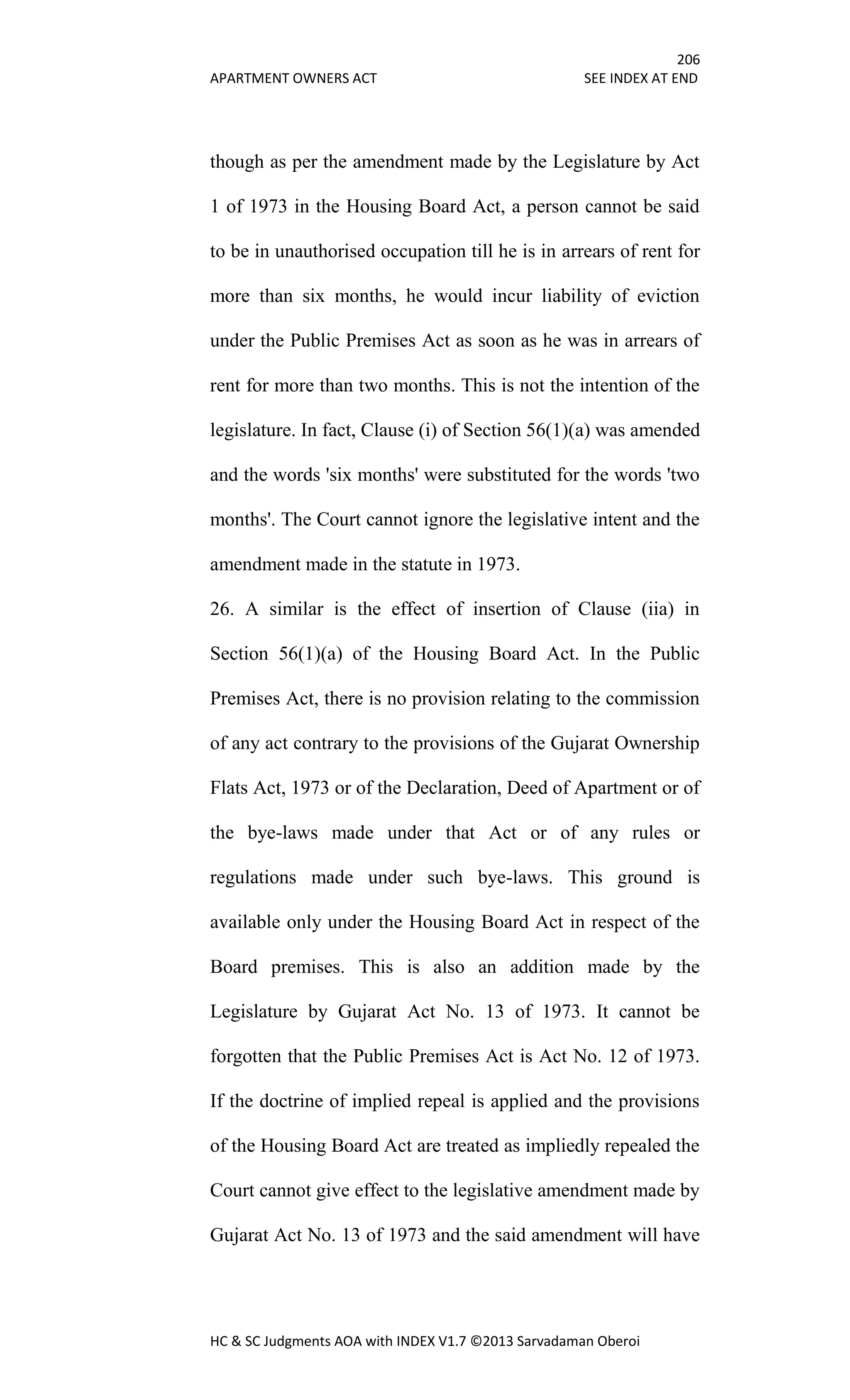 206
APARTMENT OWNERS ACT SEE INDEX AT END
HC & SC Judgments AOA with INDEX V1.7 ©2013 Sarvadaman Oberoi
though as per the amendment made by the Legislature by Act
1 of 1973 in the Housing Board Act, a person cannot be said
to be in unauthorised occupation till he is in arrears of rent for
more than six months, he would incur liability of eviction
under the Public Premises Act as soon as he was in arrears of
rent for more than two months. This is not the intention of the
legislature. In fact, Clause (i) of Section 56(1)(a) was amended
and the words 'six months' were substituted for the words 'two
months'. The Court cannot ignore the legislative intent and the
amendment made in the statute in 1973.
26. A similar is the effect of insertion of Clause (iia) in
Section 56(1)(a) of the Housing Board Act. In the Public
Premises Act, there is no provision relating to the commission
of any act contrary to the provisions of the Gujarat Ownership
Flats Act, 1973 or of the Declaration, Deed of Apartment or of
the bye-laws made under that Act or of any rules or
regulations made under such bye-laws. This ground is
available only under the Housing Board Act in respect of the
Board premises. This is also an addition made by the
Legislature by Gujarat Act No. 13 of 1973. It cannot be
forgotten that the Public Premises Act is Act No. 12 of 1973.
If the doctrine of implied repeal is applied and the provisions
of the Housing Board Act are treated as impliedly repealed the
Court cannot give effect to the legislative amendment made by
Gujarat Act No. 13 of 1973 and the said amendment will have
 