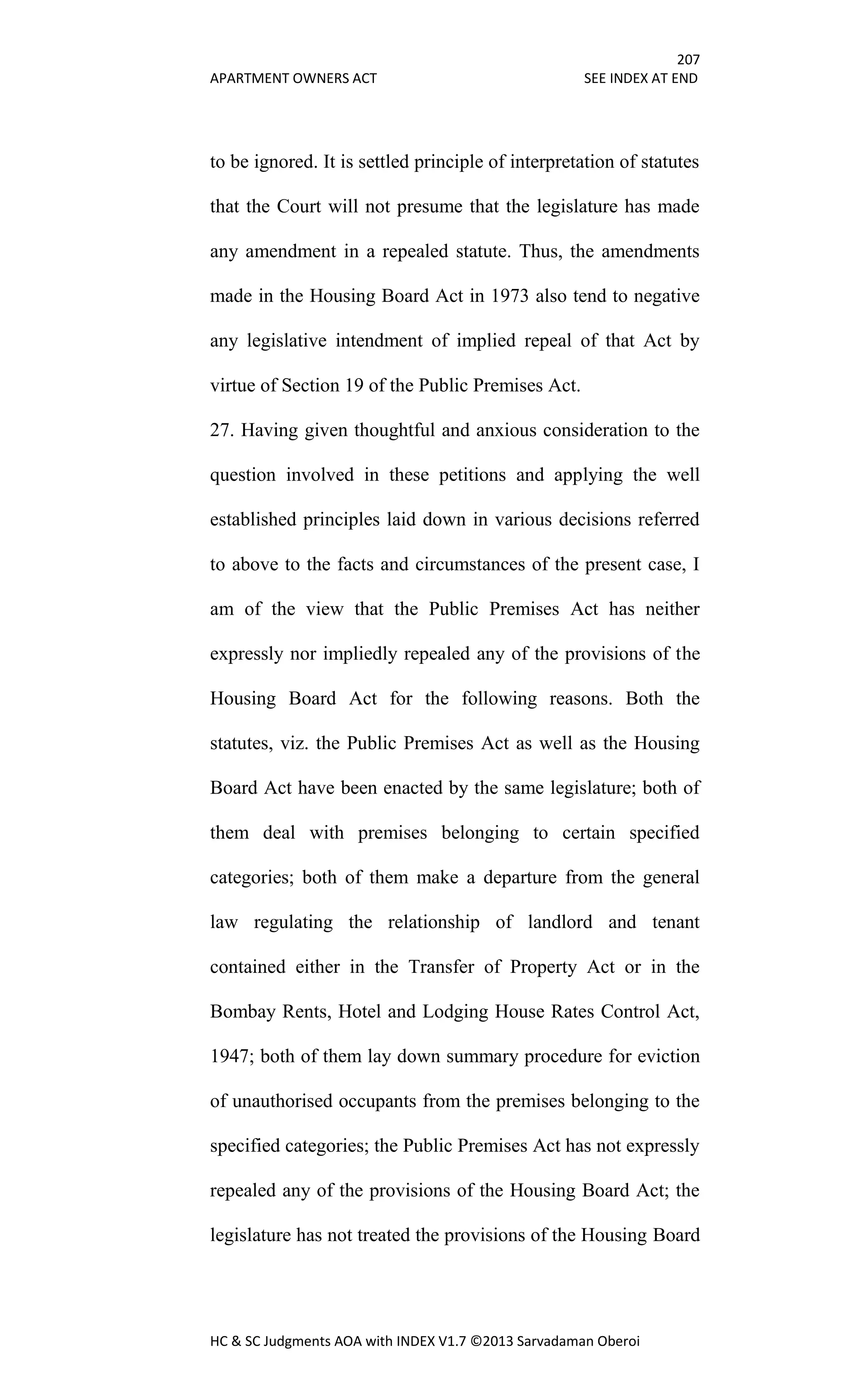 207
APARTMENT OWNERS ACT SEE INDEX AT END
HC & SC Judgments AOA with INDEX V1.7 ©2013 Sarvadaman Oberoi
to be ignored. It is settled principle of interpretation of statutes
that the Court will not presume that the legislature has made
any amendment in a repealed statute. Thus, the amendments
made in the Housing Board Act in 1973 also tend to negative
any legislative intendment of implied repeal of that Act by
virtue of Section 19 of the Public Premises Act.
27. Having given thoughtful and anxious consideration to the
question involved in these petitions and applying the well
established principles laid down in various decisions referred
to above to the facts and circumstances of the present case, I
am of the view that the Public Premises Act has neither
expressly nor impliedly repealed any of the provisions of the
Housing Board Act for the following reasons. Both the
statutes, viz. the Public Premises Act as well as the Housing
Board Act have been enacted by the same legislature; both of
them deal with premises belonging to certain specified
categories; both of them make a departure from the general
law regulating the relationship of landlord and tenant
contained either in the Transfer of Property Act or in the
Bombay Rents, Hotel and Lodging House Rates Control Act,
1947; both of them lay down summary procedure for eviction
of unauthorised occupants from the premises belonging to the
specified categories; the Public Premises Act has not expressly
repealed any of the provisions of the Housing Board Act; the
legislature has not treated the provisions of the Housing Board
 