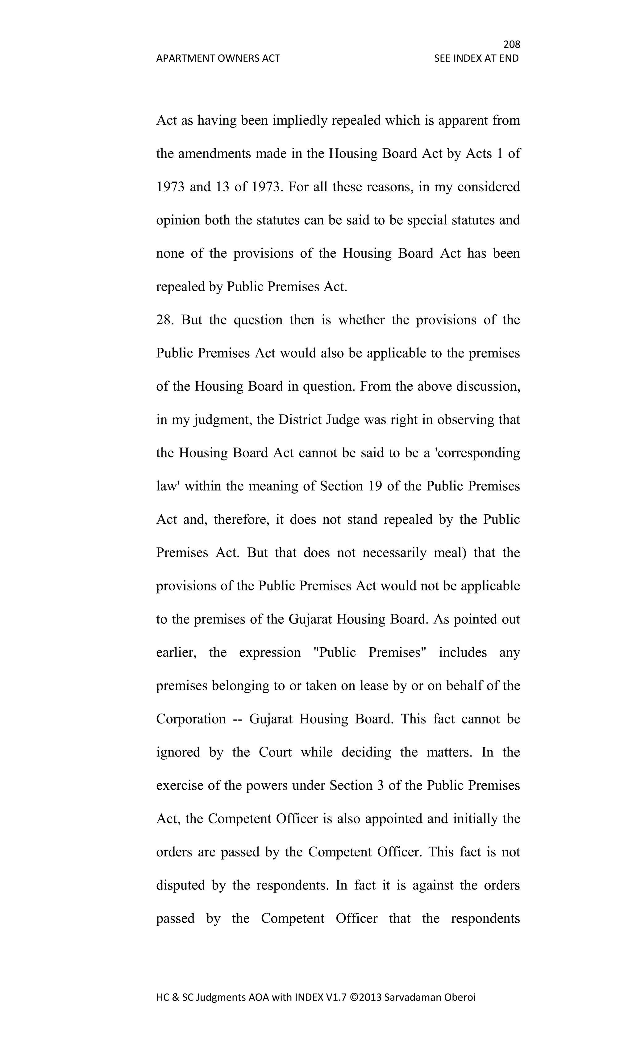 208
APARTMENT OWNERS ACT SEE INDEX AT END
HC & SC Judgments AOA with INDEX V1.7 ©2013 Sarvadaman Oberoi
Act as having been impliedly repealed which is apparent from
the amendments made in the Housing Board Act by Acts 1 of
1973 and 13 of 1973. For all these reasons, in my considered
opinion both the statutes can be said to be special statutes and
none of the provisions of the Housing Board Act has been
repealed by Public Premises Act.
28. But the question then is whether the provisions of the
Public Premises Act would also be applicable to the premises
of the Housing Board in question. From the above discussion,
in my judgment, the District Judge was right in observing that
the Housing Board Act cannot be said to be a 'corresponding
law' within the meaning of Section 19 of the Public Premises
Act and, therefore, it does not stand repealed by the Public
Premises Act. But that does not necessarily meal) that the
provisions of the Public Premises Act would not be applicable
to the premises of the Gujarat Housing Board. As pointed out
earlier, the expression "Public Premises" includes any
premises belonging to or taken on lease by or on behalf of the
Corporation -- Gujarat Housing Board. This fact cannot be
ignored by the Court while deciding the matters. In the
exercise of the powers under Section 3 of the Public Premises
Act, the Competent Officer is also appointed and initially the
orders are passed by the Competent Officer. This fact is not
disputed by the respondents. In fact it is against the orders
passed by the Competent Officer that the respondents
 