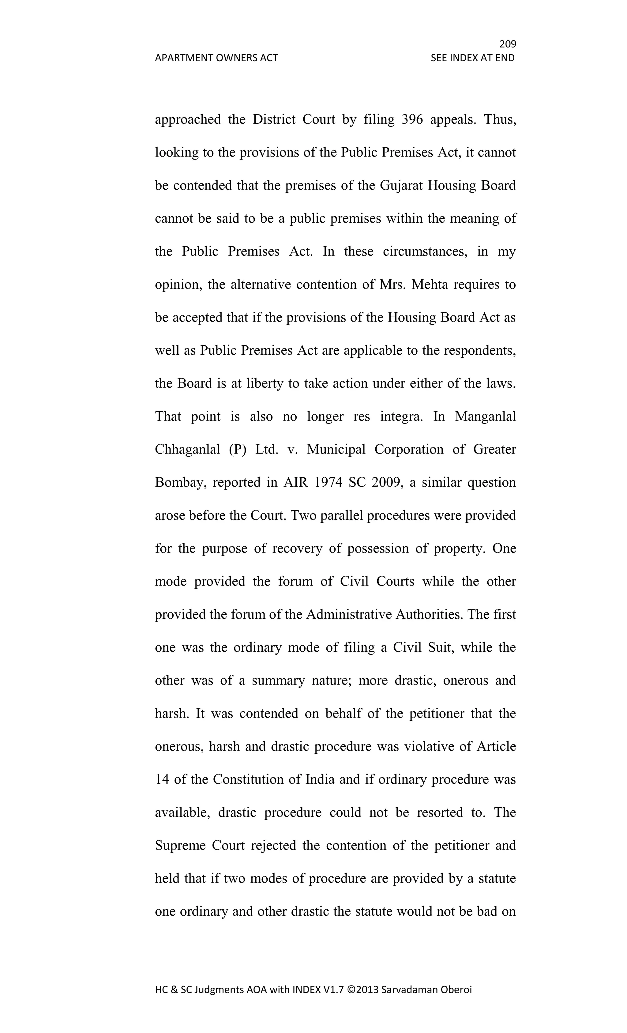209
APARTMENT OWNERS ACT SEE INDEX AT END
HC & SC Judgments AOA with INDEX V1.7 ©2013 Sarvadaman Oberoi
approached the District Court by filing 396 appeals. Thus,
looking to the provisions of the Public Premises Act, it cannot
be contended that the premises of the Gujarat Housing Board
cannot be said to be a public premises within the meaning of
the Public Premises Act. In these circumstances, in my
opinion, the alternative contention of Mrs. Mehta requires to
be accepted that if the provisions of the Housing Board Act as
well as Public Premises Act are applicable to the respondents,
the Board is at liberty to take action under either of the laws.
That point is also no longer res integra. In Manganlal
Chhaganlal (P) Ltd. v. Municipal Corporation of Greater
Bombay, reported in AIR 1974 SC 2009, a similar question
arose before the Court. Two parallel procedures were provided
for the purpose of recovery of possession of property. One
mode provided the forum of Civil Courts while the other
provided the forum of the Administrative Authorities. The first
one was the ordinary mode of filing a Civil Suit, while the
other was of a summary nature; more drastic, onerous and
harsh. It was contended on behalf of the petitioner that the
onerous, harsh and drastic procedure was violative of Article
14 of the Constitution of India and if ordinary procedure was
available, drastic procedure could not be resorted to. The
Supreme Court rejected the contention of the petitioner and
held that if two modes of procedure are provided by a statute
one ordinary and other drastic the statute would not be bad on
 