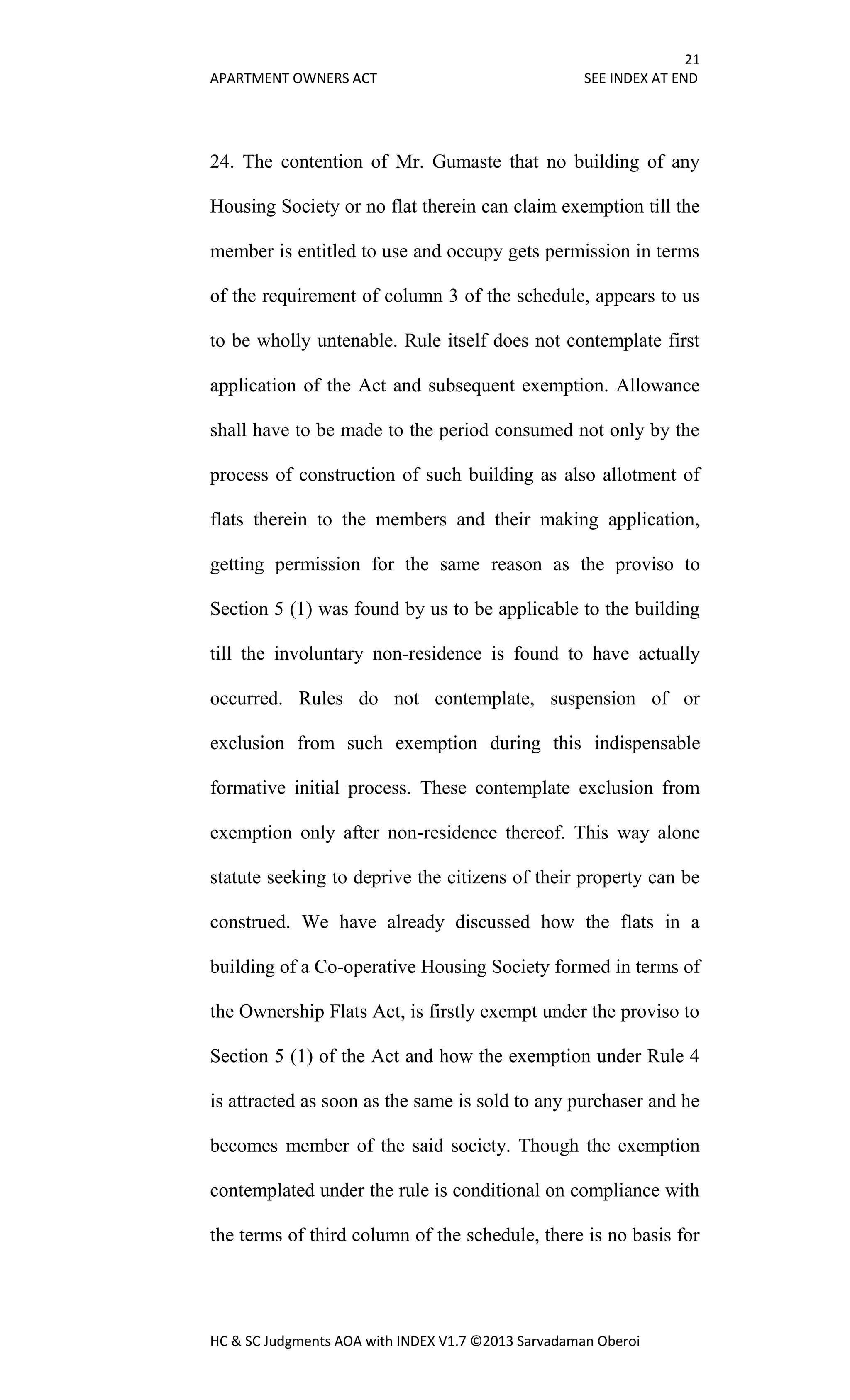 21
APARTMENT OWNERS ACT SEE INDEX AT END
HC & SC Judgments AOA with INDEX V1.7 ©2013 Sarvadaman Oberoi
24. The contention of Mr. Gumaste that no building of any
Housing Society or no flat therein can claim exemption till the
member is entitled to use and occupy gets permission in terms
of the requirement of column 3 of the schedule, appears to us
to be wholly untenable. Rule itself does not contemplate first
application of the Act and subsequent exemption. Allowance
shall have to be made to the period consumed not only by the
process of construction of such building as also allotment of
flats therein to the members and their making application,
getting permission for the same reason as the proviso to
Section 5 (1) was found by us to be applicable to the building
till the involuntary non-residence is found to have actually
occurred. Rules do not contemplate, suspension of or
exclusion from such exemption during this indispensable
formative initial process. These contemplate exclusion from
exemption only after non-residence thereof. This way alone
statute seeking to deprive the citizens of their property can be
construed. We have already discussed how the flats in a
building of a Co-operative Housing Society formed in terms of
the Ownership Flats Act, is firstly exempt under the proviso to
Section 5 (1) of the Act and how the exemption under Rule 4
is attracted as soon as the same is sold to any purchaser and he
becomes member of the said society. Though the exemption
contemplated under the rule is conditional on compliance with
the terms of third column of the schedule, there is no basis for
 