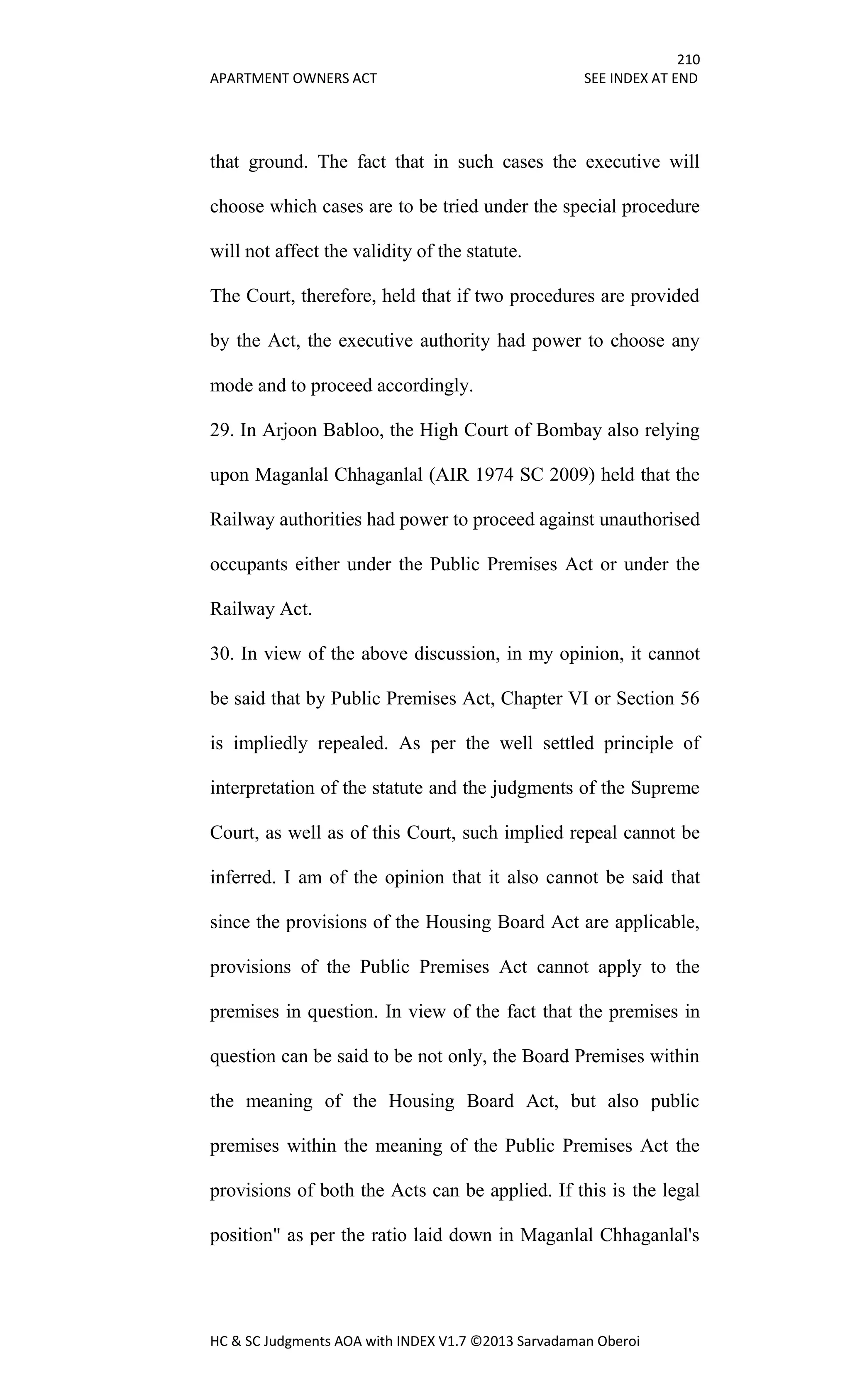 210
APARTMENT OWNERS ACT SEE INDEX AT END
HC & SC Judgments AOA with INDEX V1.7 ©2013 Sarvadaman Oberoi
that ground. The fact that in such cases the executive will
choose which cases are to be tried under the special procedure
will not affect the validity of the statute.
The Court, therefore, held that if two procedures are provided
by the Act, the executive authority had power to choose any
mode and to proceed accordingly.
29. In Arjoon Babloo, the High Court of Bombay also relying
upon Maganlal Chhaganlal (AIR 1974 SC 2009) held that the
Railway authorities had power to proceed against unauthorised
occupants either under the Public Premises Act or under the
Railway Act.
30. In view of the above discussion, in my opinion, it cannot
be said that by Public Premises Act, Chapter VI or Section 56
is impliedly repealed. As per the well settled principle of
interpretation of the statute and the judgments of the Supreme
Court, as well as of this Court, such implied repeal cannot be
inferred. I am of the opinion that it also cannot be said that
since the provisions of the Housing Board Act are applicable,
provisions of the Public Premises Act cannot apply to the
premises in question. In view of the fact that the premises in
question can be said to be not only, the Board Premises within
the meaning of the Housing Board Act, but also public
premises within the meaning of the Public Premises Act the
provisions of both the Acts can be applied. If this is the legal
position" as per the ratio laid down in Maganlal Chhaganlal's
 