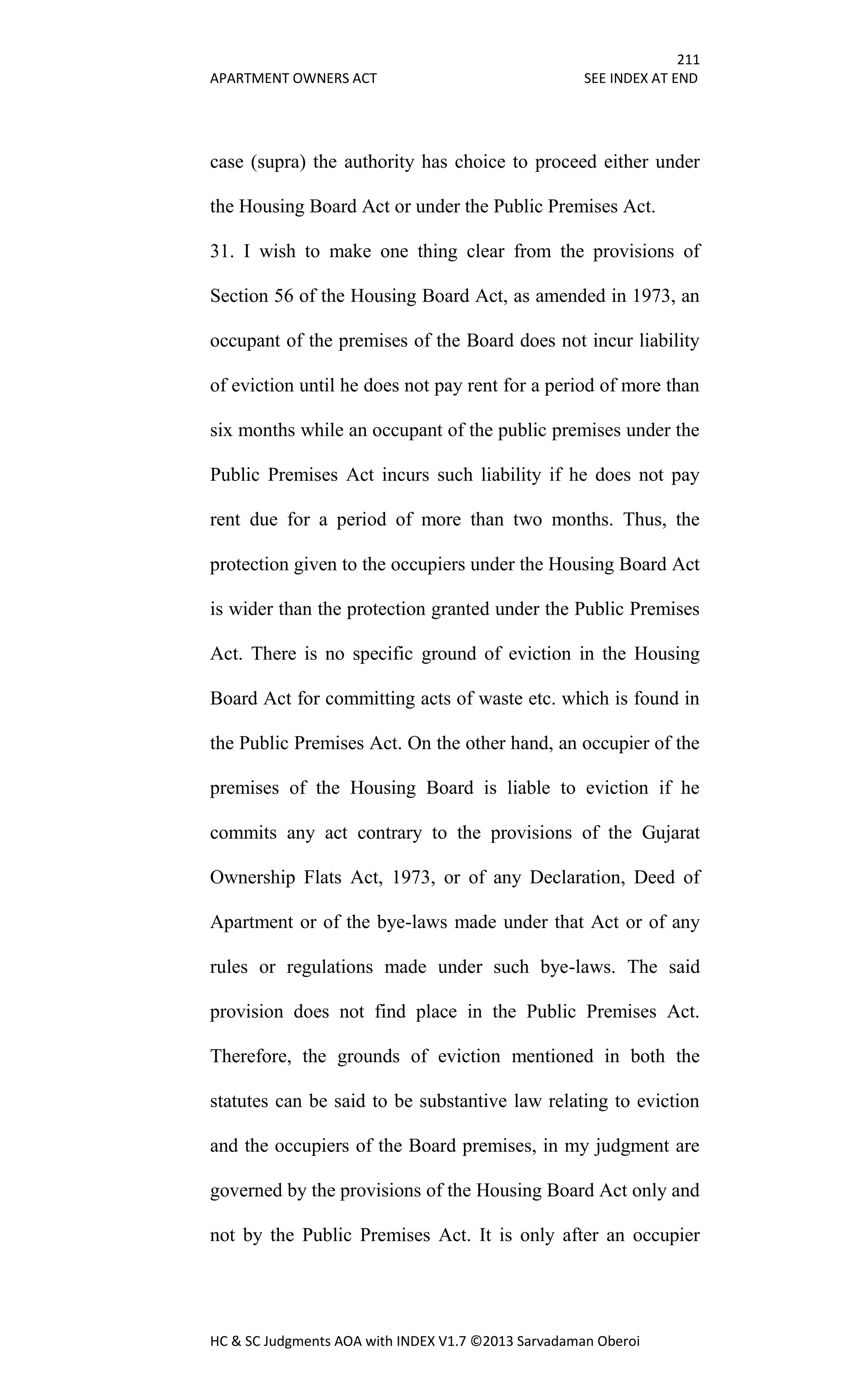 211
APARTMENT OWNERS ACT SEE INDEX AT END
HC & SC Judgments AOA with INDEX V1.7 ©2013 Sarvadaman Oberoi
case (supra) the authority has choice to proceed either under
the Housing Board Act or under the Public Premises Act.
31. I wish to make one thing clear from the provisions of
Section 56 of the Housing Board Act, as amended in 1973, an
occupant of the premises of the Board does not incur liability
of eviction until he does not pay rent for a period of more than
six months while an occupant of the public premises under the
Public Premises Act incurs such liability if he does not pay
rent due for a period of more than two months. Thus, the
protection given to the occupiers under the Housing Board Act
is wider than the protection granted under the Public Premises
Act. There is no specific ground of eviction in the Housing
Board Act for committing acts of waste etc. which is found in
the Public Premises Act. On the other hand, an occupier of the
premises of the Housing Board is liable to eviction if he
commits any act contrary to the provisions of the Gujarat
Ownership Flats Act, 1973, or of any Declaration, Deed of
Apartment or of the bye-laws made under that Act or of any
rules or regulations made under such bye-laws. The said
provision does not find place in the Public Premises Act.
Therefore, the grounds of eviction mentioned in both the
statutes can be said to be substantive law relating to eviction
and the occupiers of the Board premises, in my judgment are
governed by the provisions of the Housing Board Act only and
not by the Public Premises Act. It is only after an occupier
 