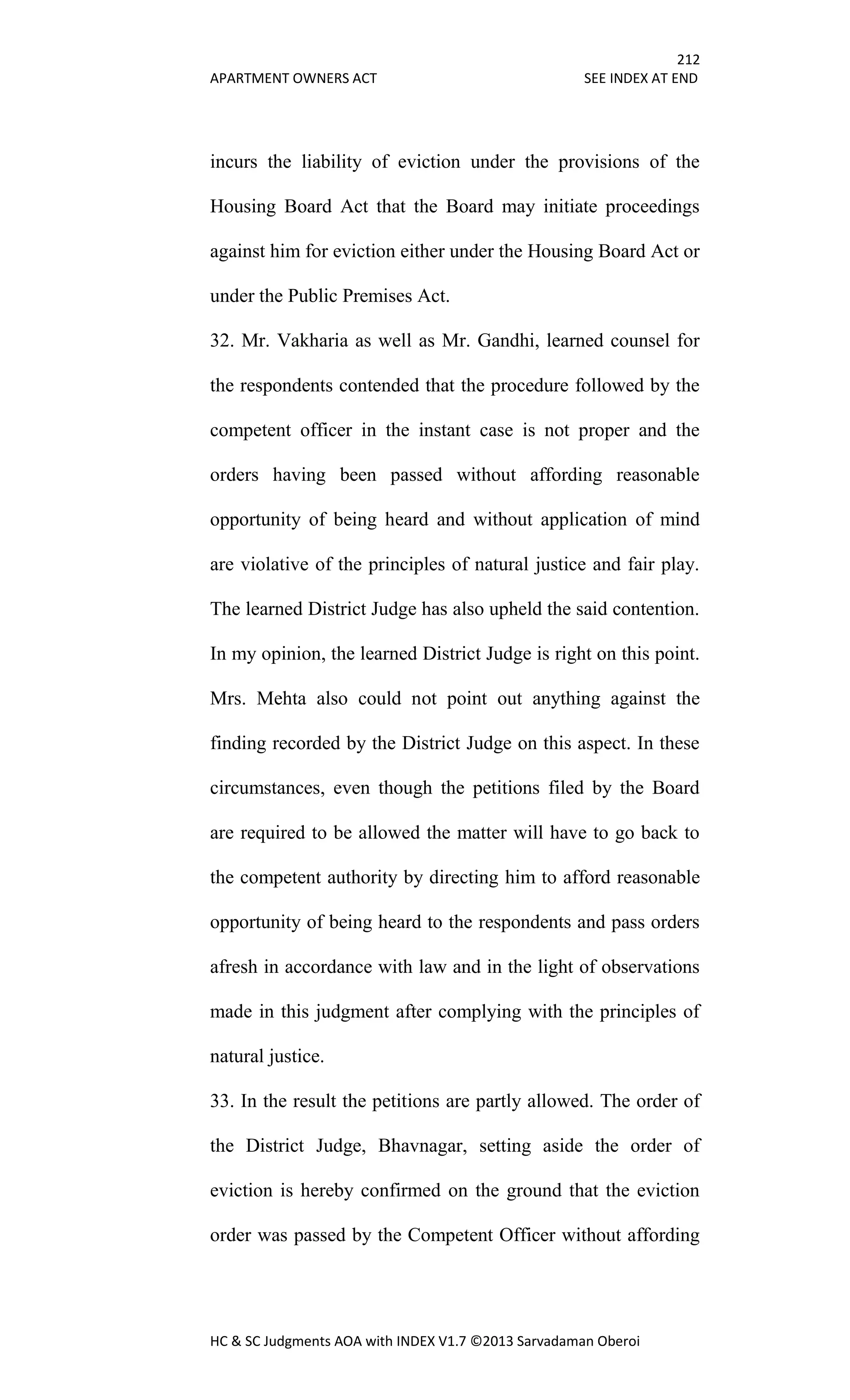 212
APARTMENT OWNERS ACT SEE INDEX AT END
HC & SC Judgments AOA with INDEX V1.7 ©2013 Sarvadaman Oberoi
incurs the liability of eviction under the provisions of the
Housing Board Act that the Board may initiate proceedings
against him for eviction either under the Housing Board Act or
under the Public Premises Act.
32. Mr. Vakharia as well as Mr. Gandhi, learned counsel for
the respondents contended that the procedure followed by the
competent officer in the instant case is not proper and the
orders having been passed without affording reasonable
opportunity of being heard and without application of mind
are violative of the principles of natural justice and fair play.
The learned District Judge has also upheld the said contention.
In my opinion, the learned District Judge is right on this point.
Mrs. Mehta also could not point out anything against the
finding recorded by the District Judge on this aspect. In these
circumstances, even though the petitions filed by the Board
are required to be allowed the matter will have to go back to
the competent authority by directing him to afford reasonable
opportunity of being heard to the respondents and pass orders
afresh in accordance with law and in the light of observations
made in this judgment after complying with the principles of
natural justice.
33. In the result the petitions are partly allowed. The order of
the District Judge, Bhavnagar, setting aside the order of
eviction is hereby confirmed on the ground that the eviction
order was passed by the Competent Officer without affording
 