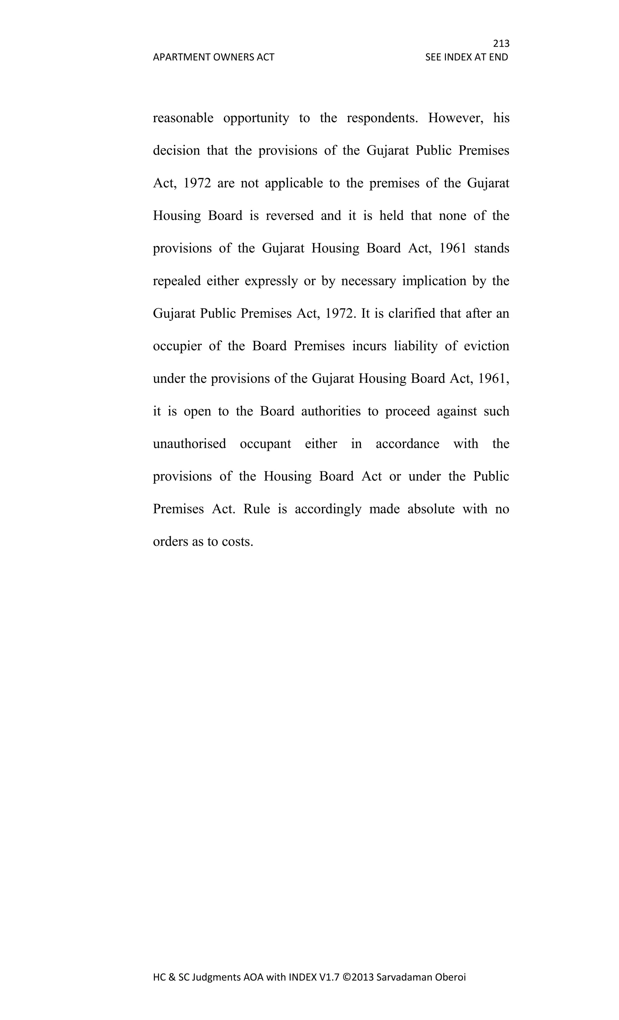 213
APARTMENT OWNERS ACT SEE INDEX AT END
HC & SC Judgments AOA with INDEX V1.7 ©2013 Sarvadaman Oberoi
reasonable opportunity to the respondents. However, his
decision that the provisions of the Gujarat Public Premises
Act, 1972 are not applicable to the premises of the Gujarat
Housing Board is reversed and it is held that none of the
provisions of the Gujarat Housing Board Act, 1961 stands
repealed either expressly or by necessary implication by the
Gujarat Public Premises Act, 1972. It is clarified that after an
occupier of the Board Premises incurs liability of eviction
under the provisions of the Gujarat Housing Board Act, 1961,
it is open to the Board authorities to proceed against such
unauthorised occupant either in accordance with the
provisions of the Housing Board Act or under the Public
Premises Act. Rule is accordingly made absolute with no
orders as to costs.
 