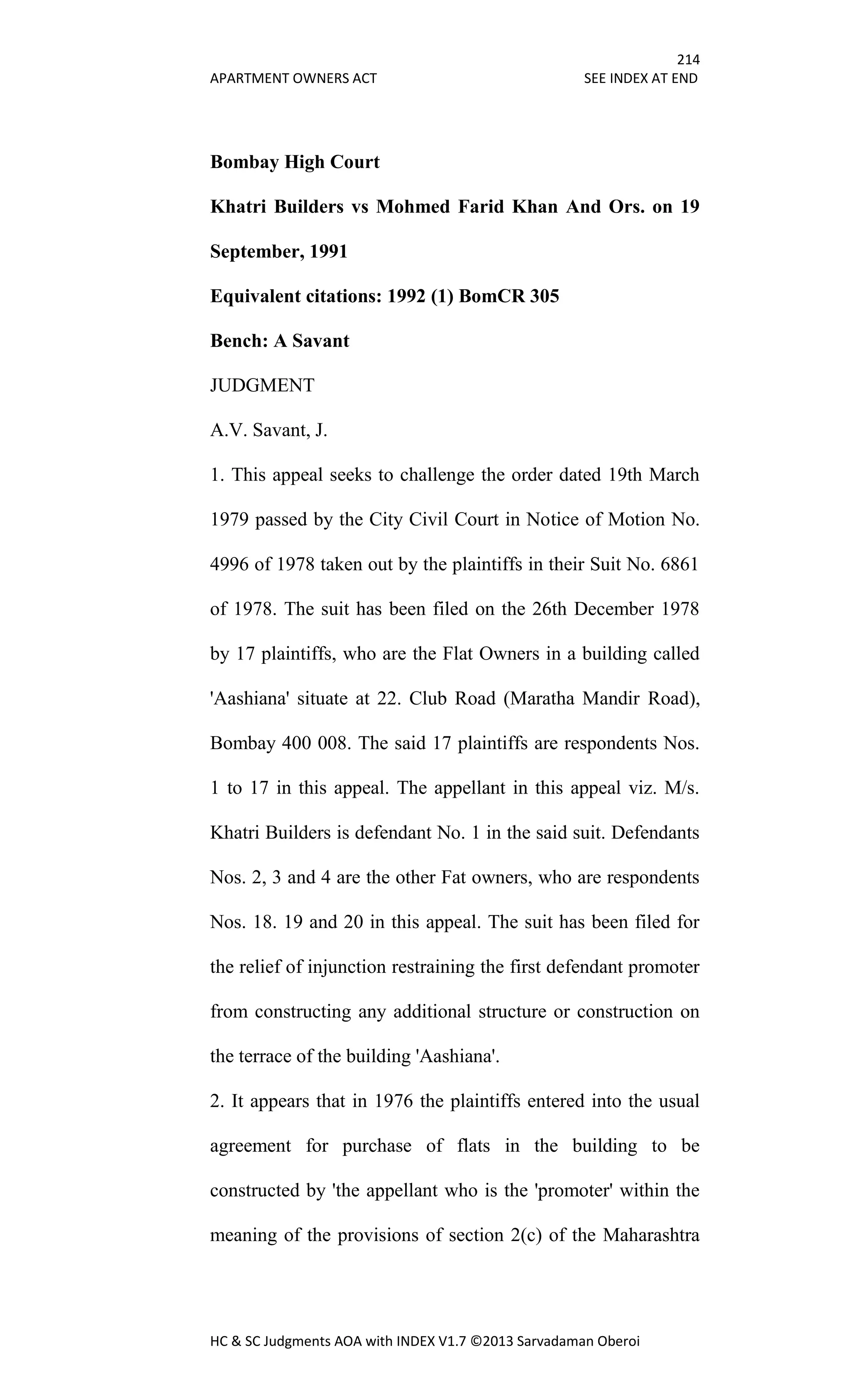 214
APARTMENT OWNERS ACT SEE INDEX AT END
HC & SC Judgments AOA with INDEX V1.7 ©2013 Sarvadaman Oberoi
Bombay High Court
Khatri Builders vs Mohmed Farid Khan And Ors. on 19
September, 1991
Equivalent citations: 1992 (1) BomCR 305
Bench: A Savant
JUDGMENT
A.V. Savant, J.
1. This appeal seeks to challenge the order dated 19th March
1979 passed by the City Civil Court in Notice of Motion No.
4996 of 1978 taken out by the plaintiffs in their Suit No. 6861
of 1978. The suit has been filed on the 26th December 1978
by 17 plaintiffs, who are the Flat Owners in a building called
'Aashiana' situate at 22. Club Road (Maratha Mandir Road),
Bombay 400 008. The said 17 plaintiffs are respondents Nos.
1 to 17 in this appeal. The appellant in this appeal viz. M/s.
Khatri Builders is defendant No. 1 in the said suit. Defendants
Nos. 2, 3 and 4 are the other Fat owners, who are respondents
Nos. 18. 19 and 20 in this appeal. The suit has been filed for
the relief of injunction restraining the first defendant promoter
from constructing any additional structure or construction on
the terrace of the building 'Aashiana'.
2. It appears that in 1976 the plaintiffs entered into the usual
agreement for purchase of flats in the building to be
constructed by 'the appellant who is the 'promoter' within the
meaning of the provisions of section 2(c) of the Maharashtra
 