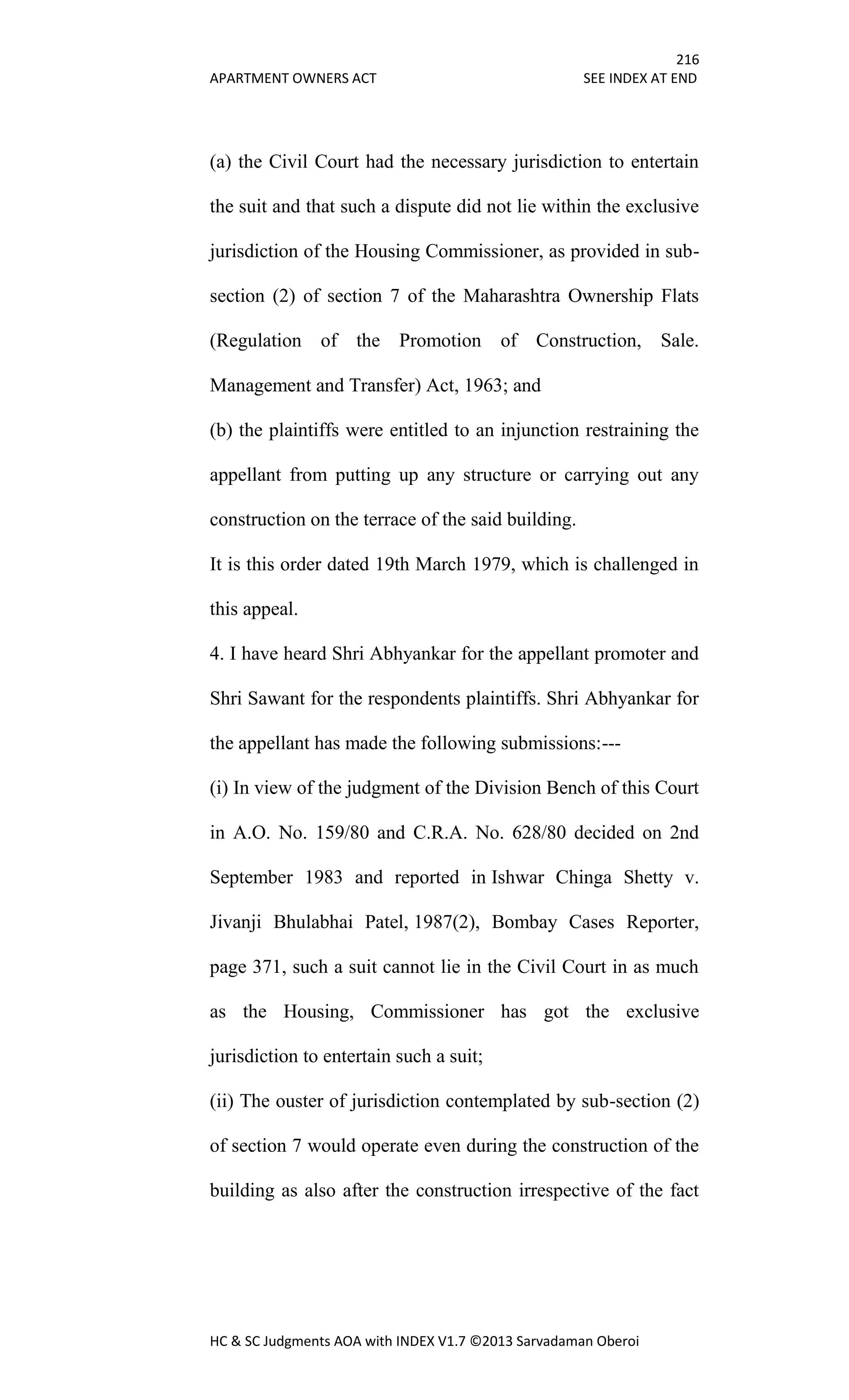 216
APARTMENT OWNERS ACT SEE INDEX AT END
HC & SC Judgments AOA with INDEX V1.7 ©2013 Sarvadaman Oberoi
(a) the Civil Court had the necessary jurisdiction to entertain
the suit and that such a dispute did not lie within the exclusive
jurisdiction of the Housing Commissioner, as provided in sub-
section (2) of section 7 of the Maharashtra Ownership Flats
(Regulation of the Promotion of Construction, Sale.
Management and Transfer) Act, 1963; and
(b) the plaintiffs were entitled to an injunction restraining the
appellant from putting up any structure or carrying out any
construction on the terrace of the said building.
It is this order dated 19th March 1979, which is challenged in
this appeal.
4. I have heard Shri Abhyankar for the appellant promoter and
Shri Sawant for the respondents plaintiffs. Shri Abhyankar for
the appellant has made the following submissions:---
(i) In view of the judgment of the Division Bench of this Court
in A.O. No. 159/80 and C.R.A. No. 628/80 decided on 2nd
September 1983 and reported in Ishwar Chinga Shetty v.
Jivanji Bhulabhai Patel, 1987(2), Bombay Cases Reporter,
page 371, such a suit cannot lie in the Civil Court in as much
as the Housing, Commissioner has got the exclusive
jurisdiction to entertain such a suit;
(ii) The ouster of jurisdiction contemplated by sub-section (2)
of section 7 would operate even during the construction of the
building as also after the construction irrespective of the fact
 