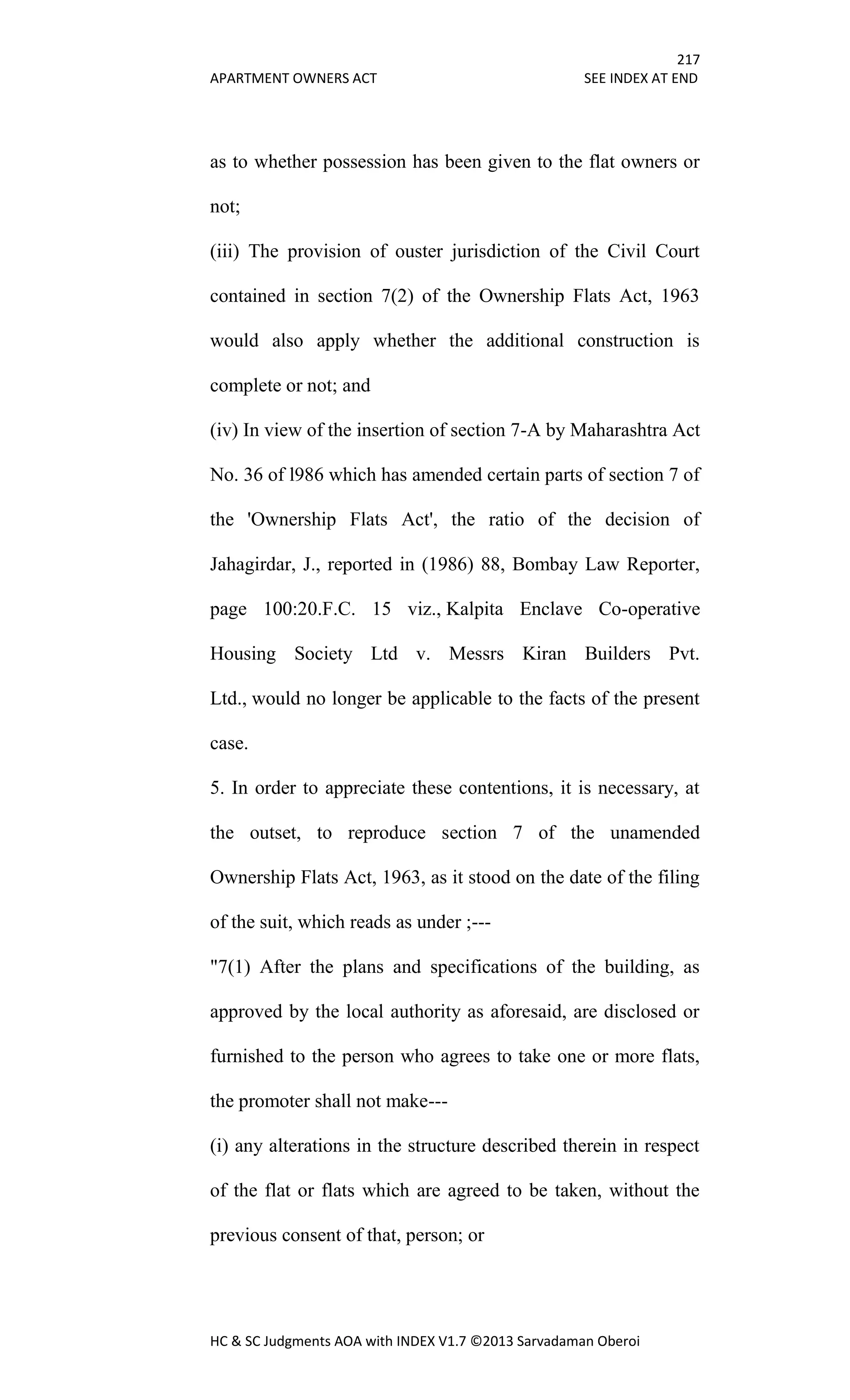217
APARTMENT OWNERS ACT SEE INDEX AT END
HC & SC Judgments AOA with INDEX V1.7 ©2013 Sarvadaman Oberoi
as to whether possession has been given to the flat owners or
not;
(iii) The provision of ouster jurisdiction of the Civil Court
contained in section 7(2) of the Ownership Flats Act, 1963
would also apply whether the additional construction is
complete or not; and
(iv) In view of the insertion of section 7-A by Maharashtra Act
No. 36 of l986 which has amended certain parts of section 7 of
the 'Ownership Flats Act', the ratio of the decision of
Jahagirdar, J., reported in (1986) 88, Bombay Law Reporter,
page 100:20.F.C. 15 viz., Kalpita Enclave Co-operative
Housing Society Ltd v. Messrs Kiran Builders Pvt.
Ltd., would no longer be applicable to the facts of the present
case.
5. In order to appreciate these contentions, it is necessary, at
the outset, to reproduce section 7 of the unamended
Ownership Flats Act, 1963, as it stood on the date of the filing
of the suit, which reads as under ;---
"7(1) After the plans and specifications of the building, as
approved by the local authority as aforesaid, are disclosed or
furnished to the person who agrees to take one or more flats,
the promoter shall not make---
(i) any alterations in the structure described therein in respect
of the flat or flats which are agreed to be taken, without the
previous consent of that, person; or
 