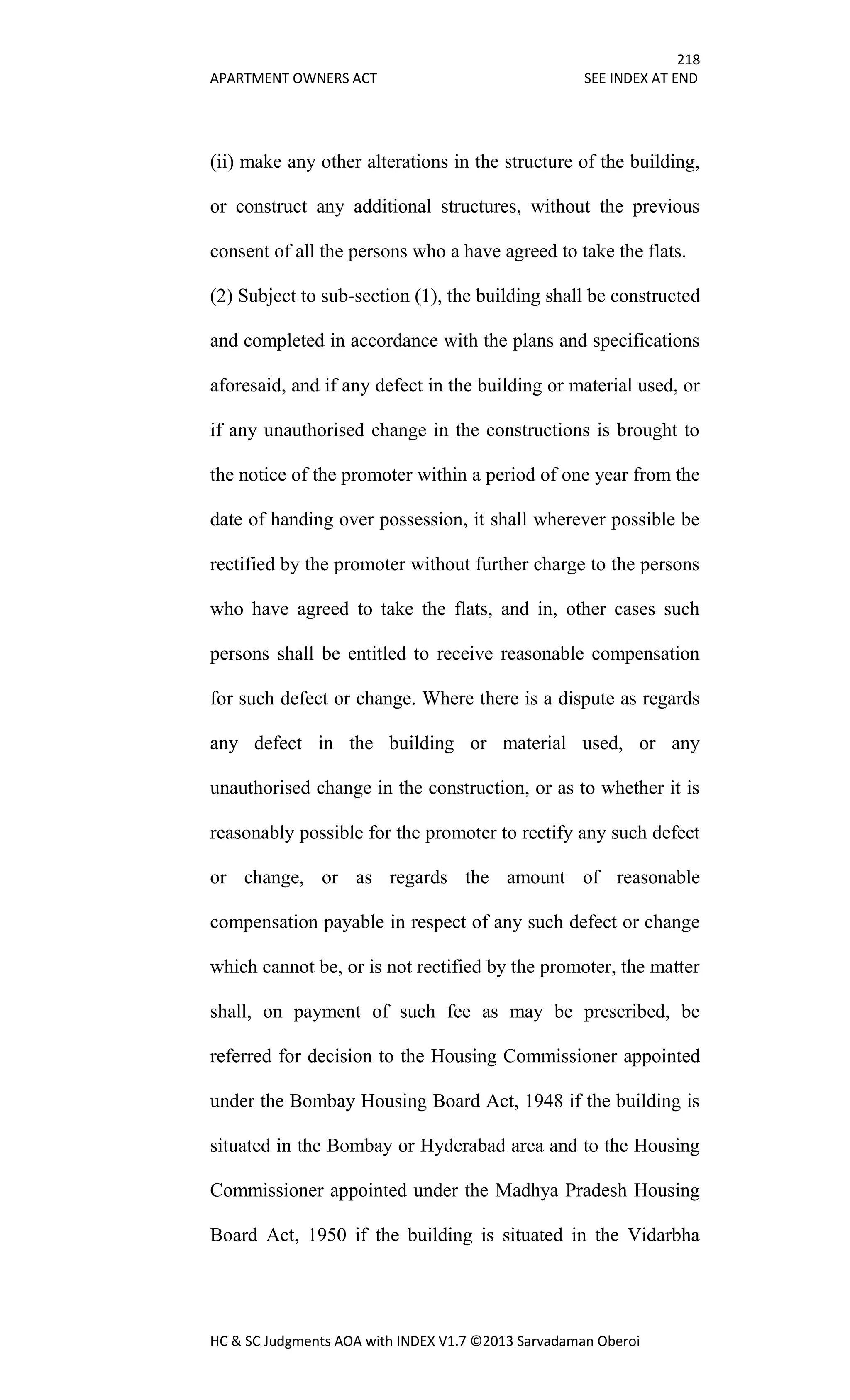 218
APARTMENT OWNERS ACT SEE INDEX AT END
HC & SC Judgments AOA with INDEX V1.7 ©2013 Sarvadaman Oberoi
(ii) make any other alterations in the structure of the building,
or construct any additional structures, without the previous
consent of all the persons who a have agreed to take the flats.
(2) Subject to sub-section (1), the building shall be constructed
and completed in accordance with the plans and specifications
aforesaid, and if any defect in the building or material used, or
if any unauthorised change in the constructions is brought to
the notice of the promoter within a period of one year from the
date of handing over possession, it shall wherever possible be
rectified by the promoter without further charge to the persons
who have agreed to take the flats, and in, other cases such
persons shall be entitled to receive reasonable compensation
for such defect or change. Where there is a dispute as regards
any defect in the building or material used, or any
unauthorised change in the construction, or as to whether it is
reasonably possible for the promoter to rectify any such defect
or change, or as regards the amount of reasonable
compensation payable in respect of any such defect or change
which cannot be, or is not rectified by the promoter, the matter
shall, on payment of such fee as may be prescribed, be
referred for decision to the Housing Commissioner appointed
under the Bombay Housing Board Act, 1948 if the building is
situated in the Bombay or Hyderabad area and to the Housing
Commissioner appointed under the Madhya Pradesh Housing
Board Act, 1950 if the building is situated in the Vidarbha
 