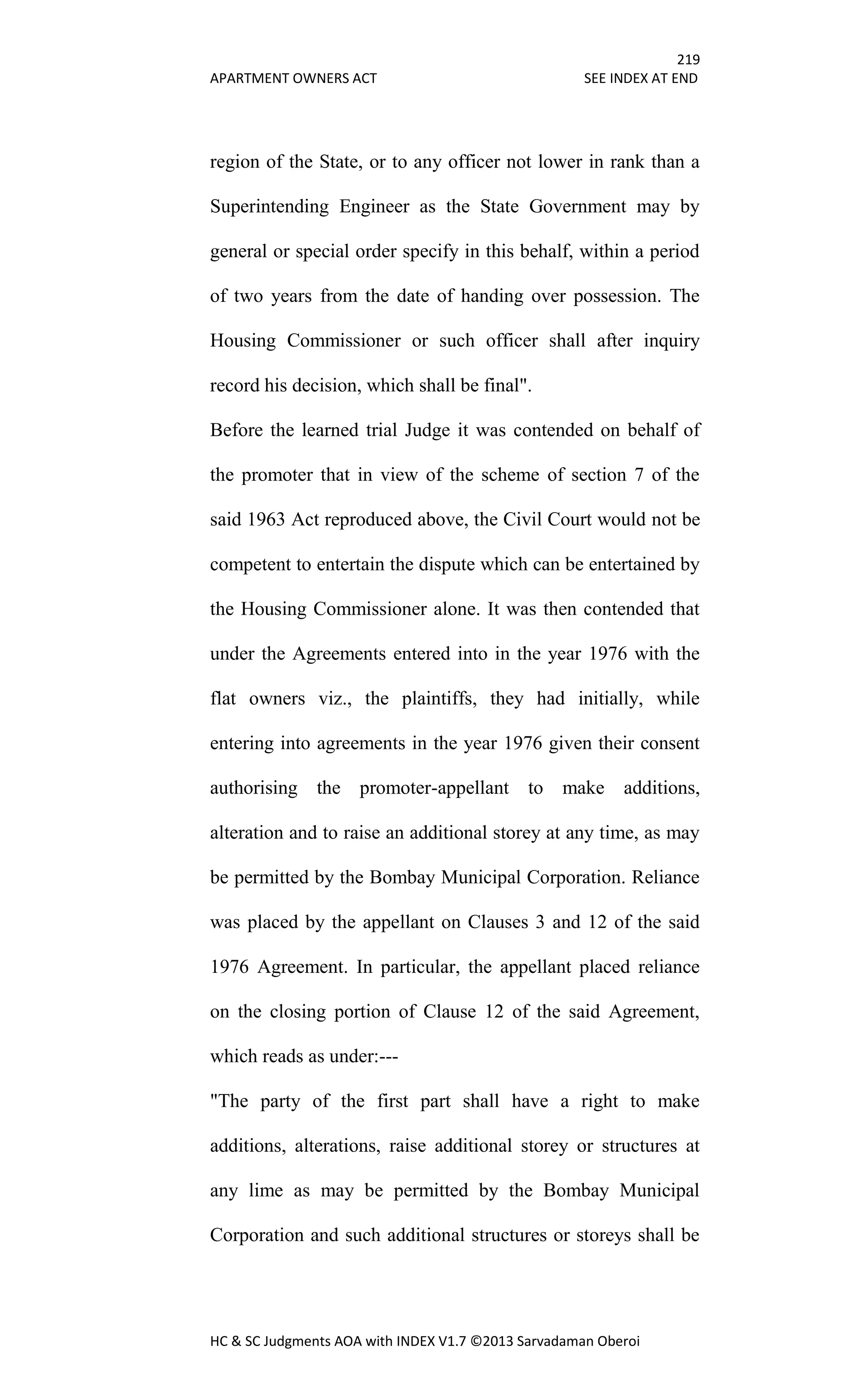 219
APARTMENT OWNERS ACT SEE INDEX AT END
HC & SC Judgments AOA with INDEX V1.7 ©2013 Sarvadaman Oberoi
region of the State, or to any officer not lower in rank than a
Superintending Engineer as the State Government may by
general or special order specify in this behalf, within a period
of two years from the date of handing over possession. The
Housing Commissioner or such officer shall after inquiry
record his decision, which shall be final".
Before the learned trial Judge it was contended on behalf of
the promoter that in view of the scheme of section 7 of the
said 1963 Act reproduced above, the Civil Court would not be
competent to entertain the dispute which can be entertained by
the Housing Commissioner alone. It was then contended that
under the Agreements entered into in the year 1976 with the
flat owners viz., the plaintiffs, they had initially, while
entering into agreements in the year 1976 given their consent
authorising the promoter-appellant to make additions,
alteration and to raise an additional storey at any time, as may
be permitted by the Bombay Municipal Corporation. Reliance
was placed by the appellant on Clauses 3 and 12 of the said
1976 Agreement. In particular, the appellant placed reliance
on the closing portion of Clause 12 of the said Agreement,
which reads as under:---
"The party of the first part shall have a right to make
additions, alterations, raise additional storey or structures at
any lime as may be permitted by the Bombay Municipal
Corporation and such additional structures or storeys shall be
 