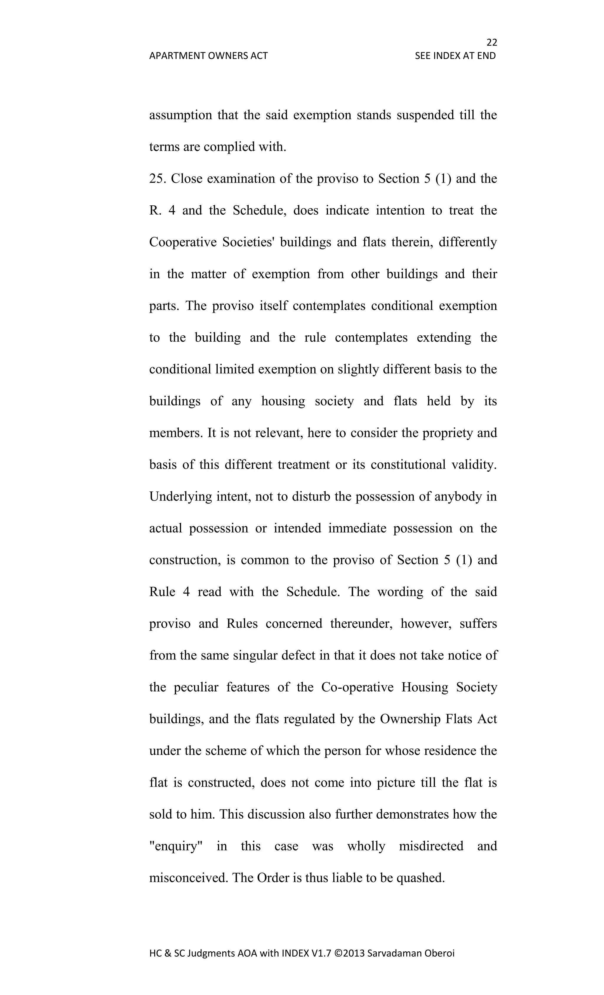 22
APARTMENT OWNERS ACT SEE INDEX AT END
HC & SC Judgments AOA with INDEX V1.7 ©2013 Sarvadaman Oberoi
assumption that the said exemption stands suspended till the
terms are complied with.
25. Close examination of the proviso to Section 5 (1) and the
R. 4 and the Schedule, does indicate intention to treat the
Cooperative Societies' buildings and flats therein, differently
in the matter of exemption from other buildings and their
parts. The proviso itself contemplates conditional exemption
to the building and the rule contemplates extending the
conditional limited exemption on slightly different basis to the
buildings of any housing society and flats held by its
members. It is not relevant, here to consider the propriety and
basis of this different treatment or its constitutional validity.
Underlying intent, not to disturb the possession of anybody in
actual possession or intended immediate possession on the
construction, is common to the proviso of Section 5 (1) and
Rule 4 read with the Schedule. The wording of the said
proviso and Rules concerned thereunder, however, suffers
from the same singular defect in that it does not take notice of
the peculiar features of the Co-operative Housing Society
buildings, and the flats regulated by the Ownership Flats Act
under the scheme of which the person for whose residence the
flat is constructed, does not come into picture till the flat is
sold to him. This discussion also further demonstrates how the
"enquiry" in this case was wholly misdirected and
misconceived. The Order is thus liable to be quashed.
 