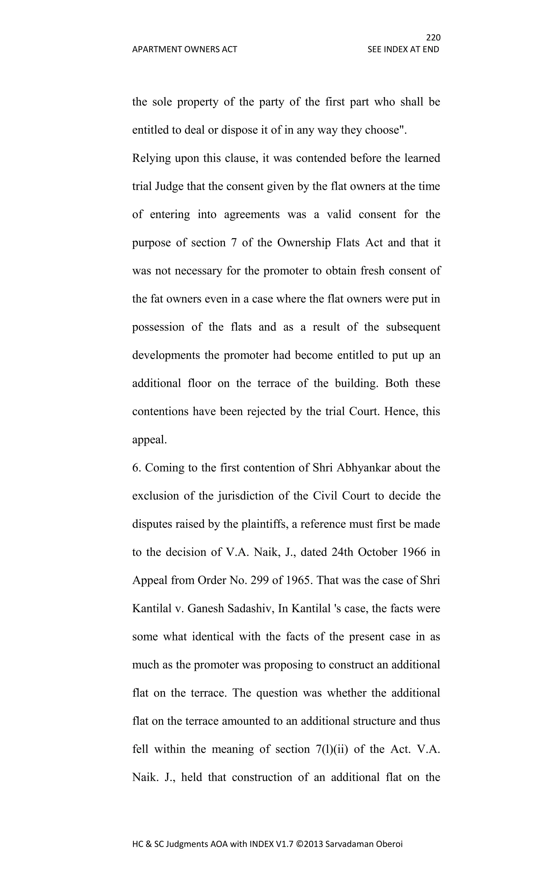 220
APARTMENT OWNERS ACT SEE INDEX AT END
HC & SC Judgments AOA with INDEX V1.7 ©2013 Sarvadaman Oberoi
the sole property of the party of the first part who shall be
entitled to deal or dispose it of in any way they choose".
Relying upon this clause, it was contended before the learned
trial Judge that the consent given by the flat owners at the time
of entering into agreements was a valid consent for the
purpose of section 7 of the Ownership Flats Act and that it
was not necessary for the promoter to obtain fresh consent of
the fat owners even in a case where the flat owners were put in
possession of the flats and as a result of the subsequent
developments the promoter had become entitled to put up an
additional floor on the terrace of the building. Both these
contentions have been rejected by the trial Court. Hence, this
appeal.
6. Coming to the first contention of Shri Abhyankar about the
exclusion of the jurisdiction of the Civil Court to decide the
disputes raised by the plaintiffs, a reference must first be made
to the decision of V.A. Naik, J., dated 24th October 1966 in
Appeal from Order No. 299 of 1965. That was the case of Shri
Kantilal v. Ganesh Sadashiv, In Kantilal 's case, the facts were
some what identical with the facts of the present case in as
much as the promoter was proposing to construct an additional
flat on the terrace. The question was whether the additional
flat on the terrace amounted to an additional structure and thus
fell within the meaning of section 7(l)(ii) of the Act. V.A.
Naik. J., held that construction of an additional flat on the
 