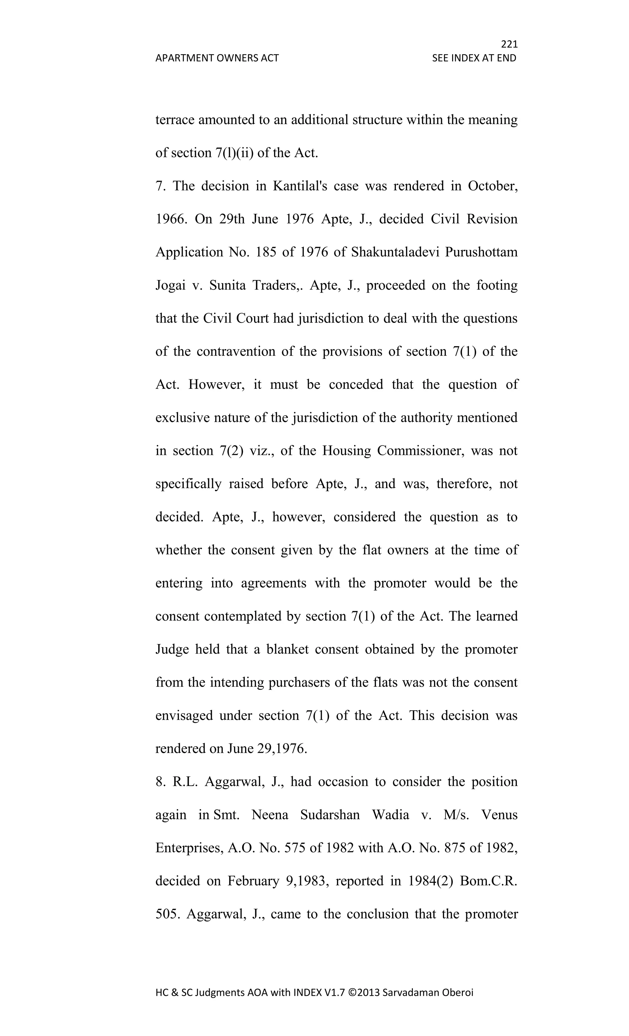 221
APARTMENT OWNERS ACT SEE INDEX AT END
HC & SC Judgments AOA with INDEX V1.7 ©2013 Sarvadaman Oberoi
terrace amounted to an additional structure within the meaning
of section 7(l)(ii) of the Act.
7. The decision in Kantilal's case was rendered in October,
1966. On 29th June 1976 Apte, J., decided Civil Revision
Application No. 185 of 1976 of Shakuntaladevi Purushottam
Jogai v. Sunita Traders,. Apte, J., proceeded on the footing
that the Civil Court had jurisdiction to deal with the questions
of the contravention of the provisions of section 7(1) of the
Act. However, it must be conceded that the question of
exclusive nature of the jurisdiction of the authority mentioned
in section 7(2) viz., of the Housing Commissioner, was not
specifically raised before Apte, J., and was, therefore, not
decided. Apte, J., however, considered the question as to
whether the consent given by the flat owners at the time of
entering into agreements with the promoter would be the
consent contemplated by section 7(1) of the Act. The learned
Judge held that a blanket consent obtained by the promoter
from the intending purchasers of the flats was not the consent
envisaged under section 7(1) of the Act. This decision was
rendered on June 29,1976.
8. R.L. Aggarwal, J., had occasion to consider the position
again in Smt. Neena Sudarshan Wadia v. M/s. Venus
Enterprises, A.O. No. 575 of 1982 with A.O. No. 875 of 1982,
decided on February 9,1983, reported in 1984(2) Bom.C.R.
505. Aggarwal, J., came to the conclusion that the promoter
 