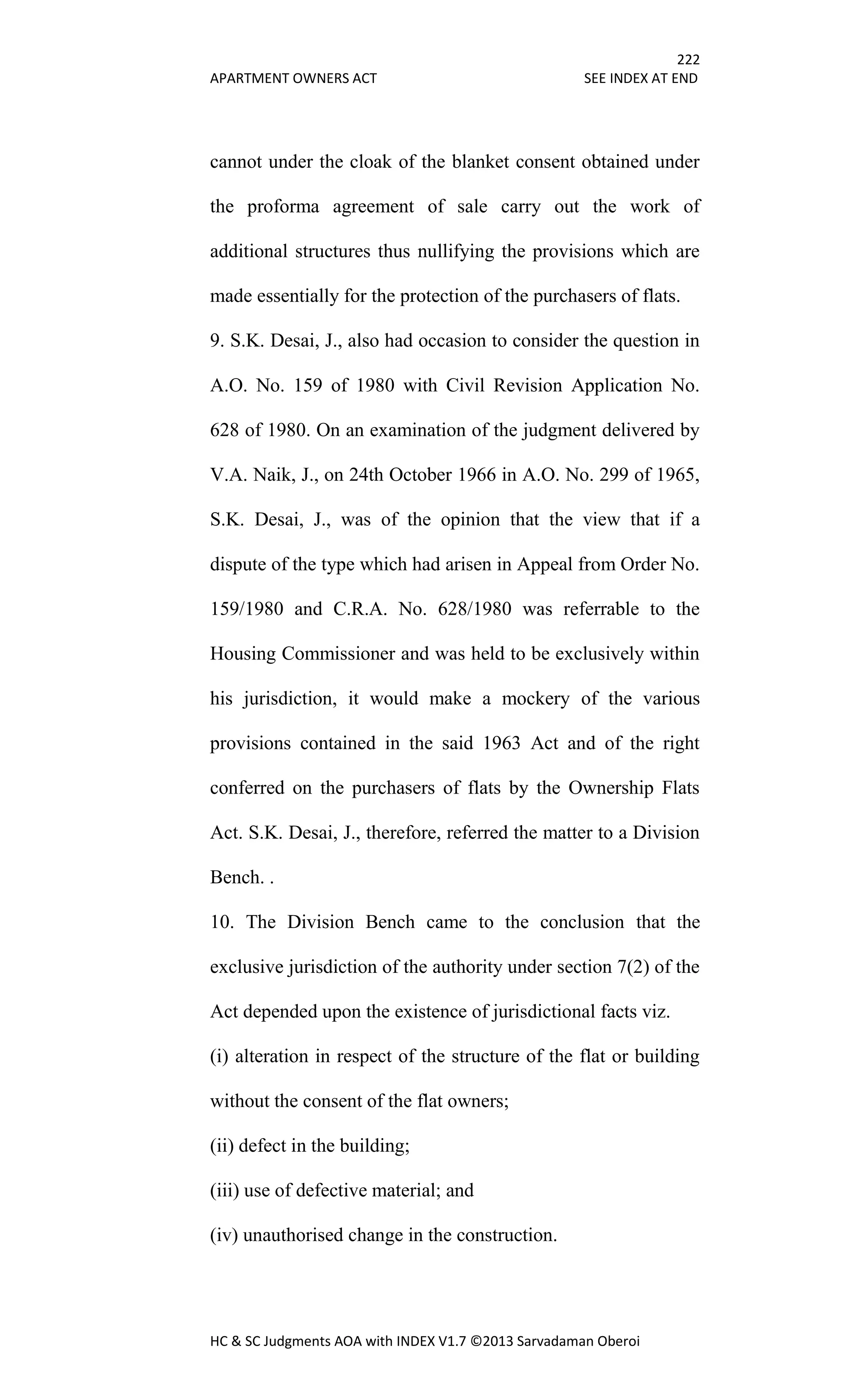 222
APARTMENT OWNERS ACT SEE INDEX AT END
HC & SC Judgments AOA with INDEX V1.7 ©2013 Sarvadaman Oberoi
cannot under the cloak of the blanket consent obtained under
the proforma agreement of sale carry out the work of
additional structures thus nullifying the provisions which are
made essentially for the protection of the purchasers of flats.
9. S.K. Desai, J., also had occasion to consider the question in
A.O. No. 159 of 1980 with Civil Revision Application No.
628 of 1980. On an examination of the judgment delivered by
V.A. Naik, J., on 24th October 1966 in A.O. No. 299 of 1965,
S.K. Desai, J., was of the opinion that the view that if a
dispute of the type which had arisen in Appeal from Order No.
159/1980 and C.R.A. No. 628/1980 was referrable to the
Housing Commissioner and was held to be exclusively within
his jurisdiction, it would make a mockery of the various
provisions contained in the said 1963 Act and of the right
conferred on the purchasers of flats by the Ownership Flats
Act. S.K. Desai, J., therefore, referred the matter to a Division
Bench. .
10. The Division Bench came to the conclusion that the
exclusive jurisdiction of the authority under section 7(2) of the
Act depended upon the existence of jurisdictional facts viz.
(i) alteration in respect of the structure of the flat or building
without the consent of the flat owners;
(ii) defect in the building;
(iii) use of defective material; and
(iv) unauthorised change in the construction.
 