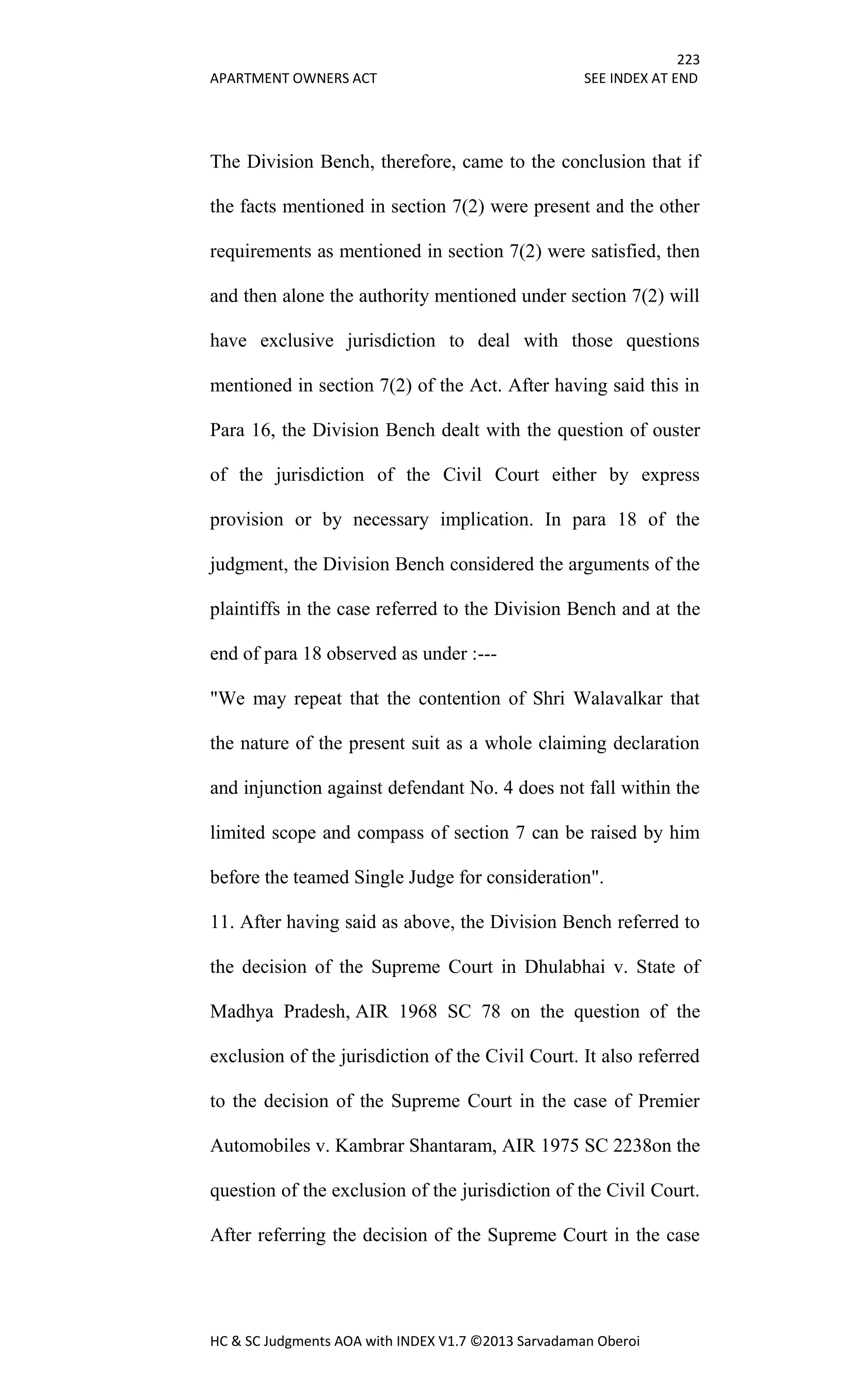 223
APARTMENT OWNERS ACT SEE INDEX AT END
HC & SC Judgments AOA with INDEX V1.7 ©2013 Sarvadaman Oberoi
The Division Bench, therefore, came to the conclusion that if
the facts mentioned in section 7(2) were present and the other
requirements as mentioned in section 7(2) were satisfied, then
and then alone the authority mentioned under section 7(2) will
have exclusive jurisdiction to deal with those questions
mentioned in section 7(2) of the Act. After having said this in
Para 16, the Division Bench dealt with the question of ouster
of the jurisdiction of the Civil Court either by express
provision or by necessary implication. In para 18 of the
judgment, the Division Bench considered the arguments of the
plaintiffs in the case referred to the Division Bench and at the
end of para 18 observed as under :---
"We may repeat that the contention of Shri Walavalkar that
the nature of the present suit as a whole claiming declaration
and injunction against defendant No. 4 does not fall within the
limited scope and compass of section 7 can be raised by him
before the teamed Single Judge for consideration".
11. After having said as above, the Division Bench referred to
the decision of the Supreme Court in Dhulabhai v. State of
Madhya Pradesh, AIR 1968 SC 78 on the question of the
exclusion of the jurisdiction of the Civil Court. It also referred
to the decision of the Supreme Court in the case of Premier
Automobiles v. Kambrar Shantaram, AIR 1975 SC 2238on the
question of the exclusion of the jurisdiction of the Civil Court.
After referring the decision of the Supreme Court in the case
 