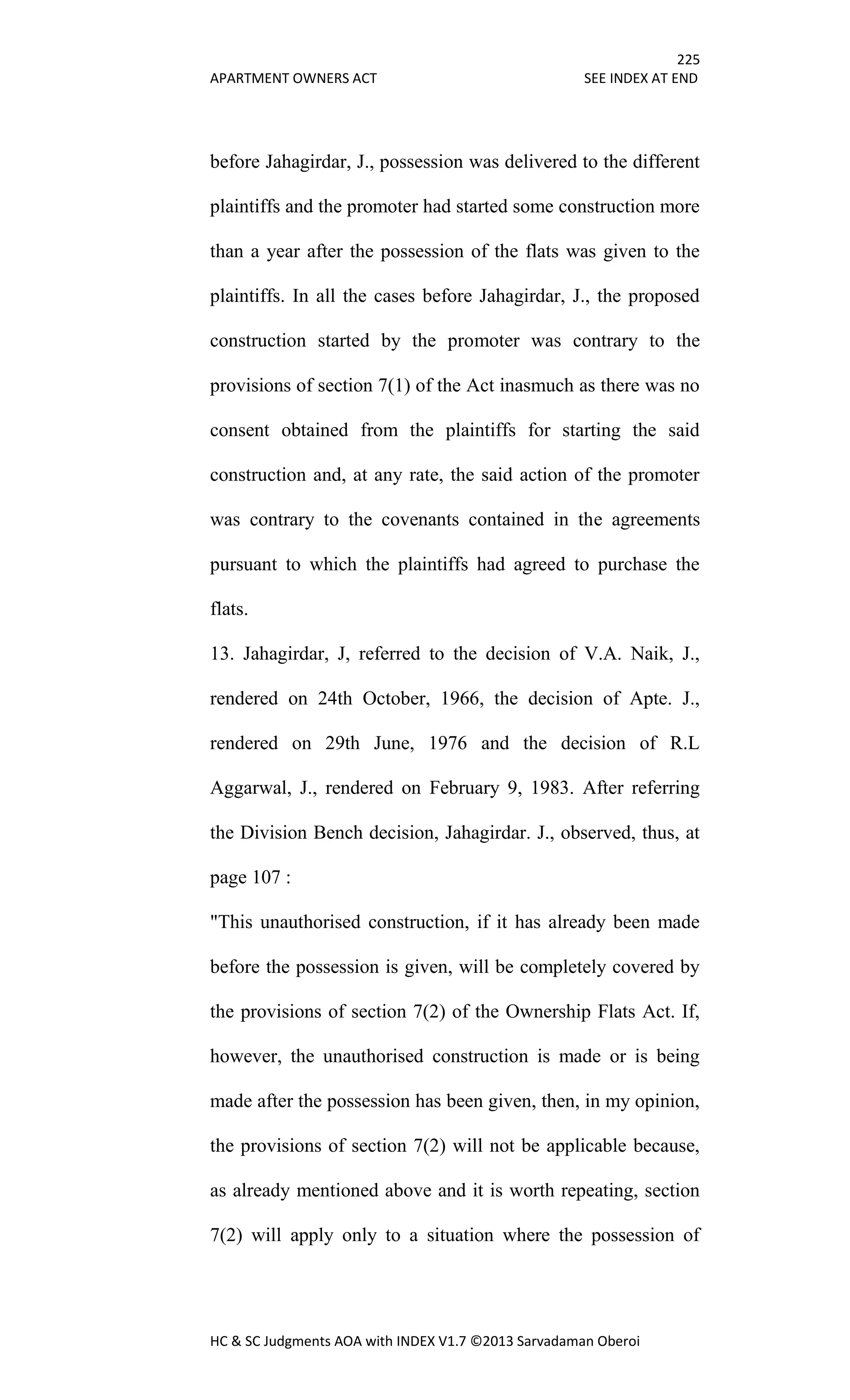 225
APARTMENT OWNERS ACT SEE INDEX AT END
HC & SC Judgments AOA with INDEX V1.7 ©2013 Sarvadaman Oberoi
before Jahagirdar, J., possession was delivered to the different
plaintiffs and the promoter had started some construction more
than a year after the possession of the flats was given to the
plaintiffs. In all the cases before Jahagirdar, J., the proposed
construction started by the promoter was contrary to the
provisions of section 7(1) of the Act inasmuch as there was no
consent obtained from the plaintiffs for starting the said
construction and, at any rate, the said action of the promoter
was contrary to the covenants contained in the agreements
pursuant to which the plaintiffs had agreed to purchase the
flats.
13. Jahagirdar, J, referred to the decision of V.A. Naik, J.,
rendered on 24th October, 1966, the decision of Apte. J.,
rendered on 29th June, 1976 and the decision of R.L
Aggarwal, J., rendered on February 9, 1983. After referring
the Division Bench decision, Jahagirdar. J., observed, thus, at
page 107 :
"This unauthorised construction, if it has already been made
before the possession is given, will be completely covered by
the provisions of section 7(2) of the Ownership Flats Act. If,
however, the unauthorised construction is made or is being
made after the possession has been given, then, in my opinion,
the provisions of section 7(2) will not be applicable because,
as already mentioned above and it is worth repeating, section
7(2) will apply only to a situation where the possession of
 