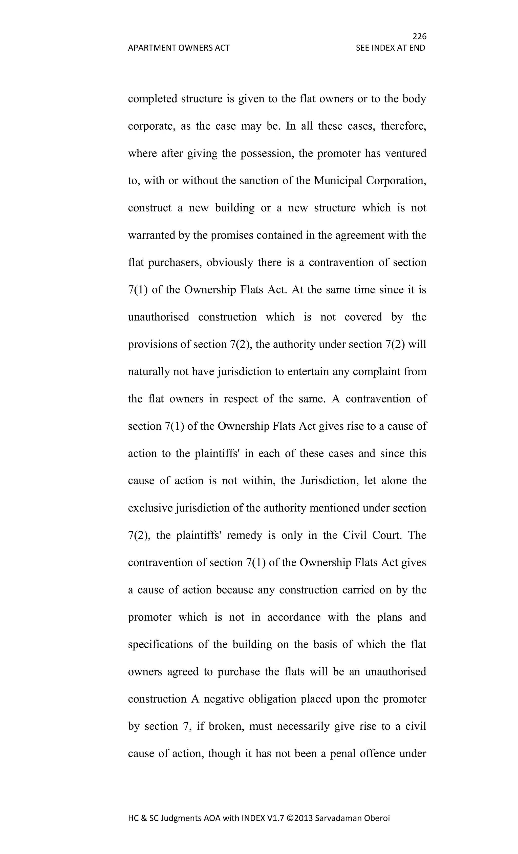 226
APARTMENT OWNERS ACT SEE INDEX AT END
HC & SC Judgments AOA with INDEX V1.7 ©2013 Sarvadaman Oberoi
completed structure is given to the flat owners or to the body
corporate, as the case may be. In all these cases, therefore,
where after giving the possession, the promoter has ventured
to, with or without the sanction of the Municipal Corporation,
construct a new building or a new structure which is not
warranted by the promises contained in the agreement with the
flat purchasers, obviously there is a contravention of section
7(1) of the Ownership Flats Act. At the same time since it is
unauthorised construction which is not covered by the
provisions of section 7(2), the authority under section 7(2) will
naturally not have jurisdiction to entertain any complaint from
the flat owners in respect of the same. A contravention of
section 7(1) of the Ownership Flats Act gives rise to a cause of
action to the plaintiffs' in each of these cases and since this
cause of action is not within, the Jurisdiction, let alone the
exclusive jurisdiction of the authority mentioned under section
7(2), the plaintiffs' remedy is only in the Civil Court. The
contravention of section 7(1) of the Ownership Flats Act gives
a cause of action because any construction carried on by the
promoter which is not in accordance with the plans and
specifications of the building on the basis of which the flat
owners agreed to purchase the flats will be an unauthorised
construction A negative obligation placed upon the promoter
by section 7, if broken, must necessarily give rise to a civil
cause of action, though it has not been a penal offence under
 