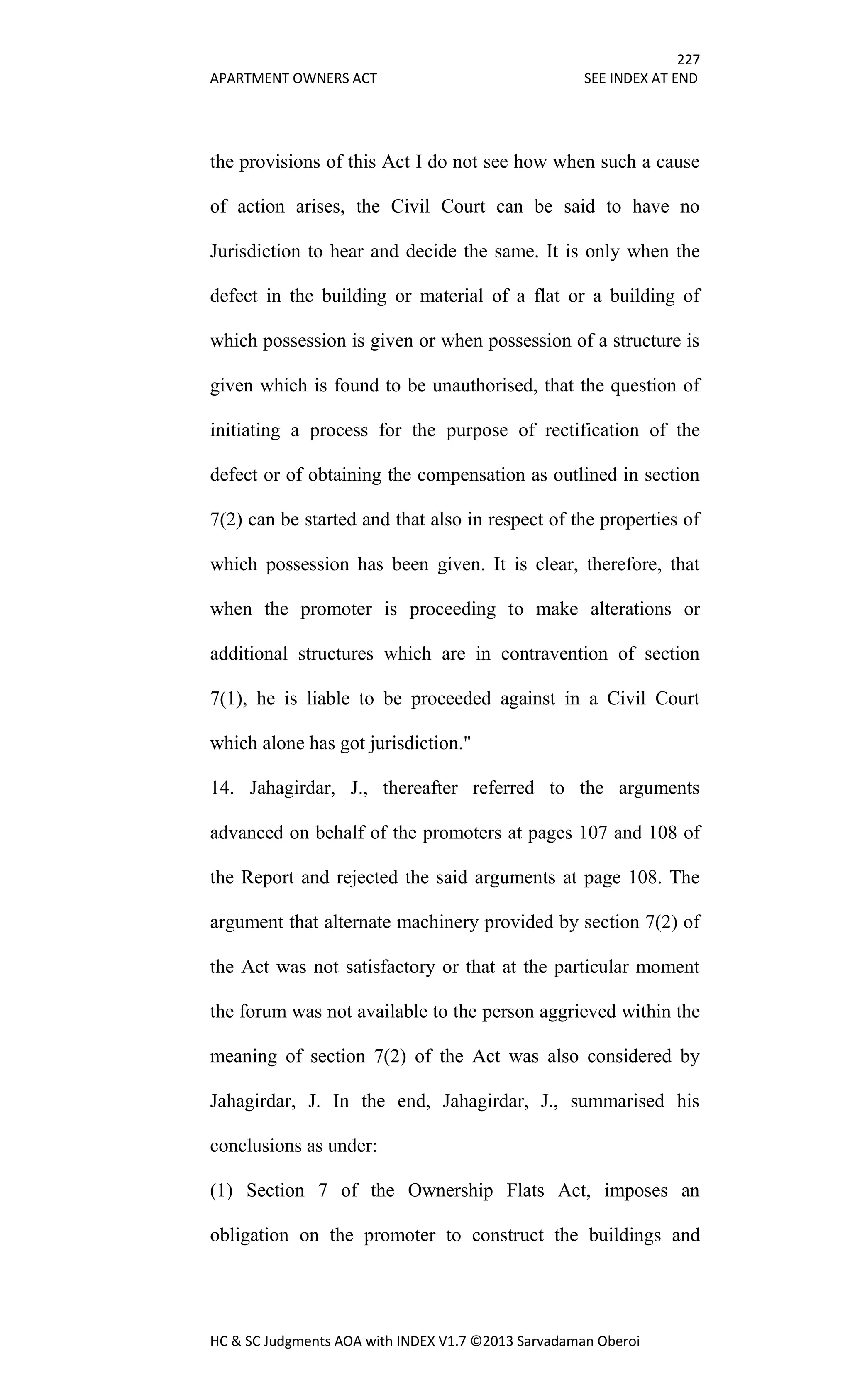 227
APARTMENT OWNERS ACT SEE INDEX AT END
HC & SC Judgments AOA with INDEX V1.7 ©2013 Sarvadaman Oberoi
the provisions of this Act I do not see how when such a cause
of action arises, the Civil Court can be said to have no
Jurisdiction to hear and decide the same. It is only when the
defect in the building or material of a flat or a building of
which possession is given or when possession of a structure is
given which is found to be unauthorised, that the question of
initiating a process for the purpose of rectification of the
defect or of obtaining the compensation as outlined in section
7(2) can be started and that also in respect of the properties of
which possession has been given. It is clear, therefore, that
when the promoter is proceeding to make alterations or
additional structures which are in contravention of section
7(1), he is liable to be proceeded against in a Civil Court
which alone has got jurisdiction."
14. Jahagirdar, J., thereafter referred to the arguments
advanced on behalf of the promoters at pages 107 and 108 of
the Report and rejected the said arguments at page 108. The
argument that alternate machinery provided by section 7(2) of
the Act was not satisfactory or that at the particular moment
the forum was not available to the person aggrieved within the
meaning of section 7(2) of the Act was also considered by
Jahagirdar, J. In the end, Jahagirdar, J., summarised his
conclusions as under:
(1) Section 7 of the Ownership Flats Act, imposes an
obligation on the promoter to construct the buildings and
 
