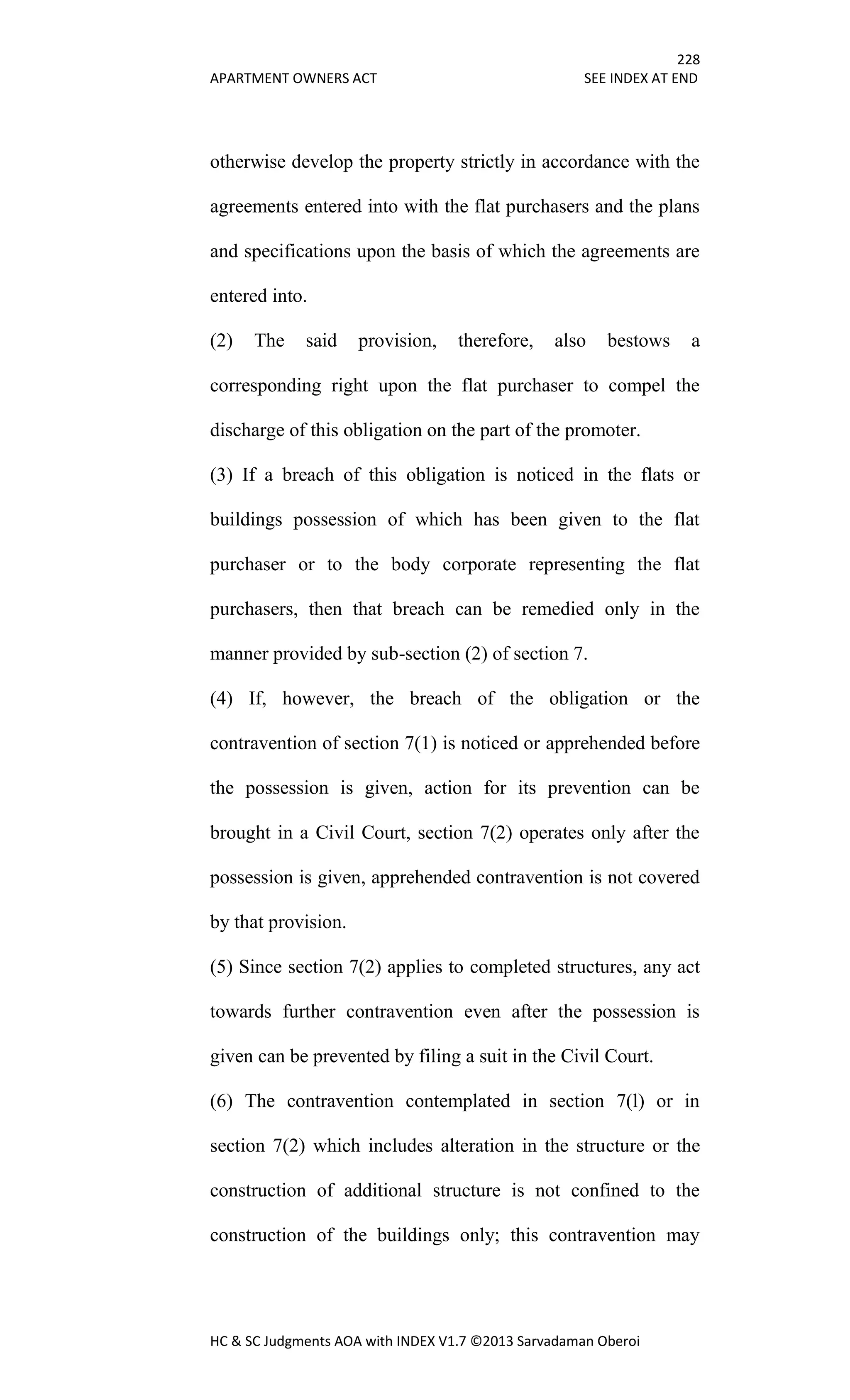228
APARTMENT OWNERS ACT SEE INDEX AT END
HC & SC Judgments AOA with INDEX V1.7 ©2013 Sarvadaman Oberoi
otherwise develop the property strictly in accordance with the
agreements entered into with the flat purchasers and the plans
and specifications upon the basis of which the agreements are
entered into.
(2) The said provision, therefore, also bestows a
corresponding right upon the flat purchaser to compel the
discharge of this obligation on the part of the promoter.
(3) If a breach of this obligation is noticed in the flats or
buildings possession of which has been given to the flat
purchaser or to the body corporate representing the flat
purchasers, then that breach can be remedied only in the
manner provided by sub-section (2) of section 7.
(4) If, however, the breach of the obligation or the
contravention of section 7(1) is noticed or apprehended before
the possession is given, action for its prevention can be
brought in a Civil Court, section 7(2) operates only after the
possession is given, apprehended contravention is not covered
by that provision.
(5) Since section 7(2) applies to completed structures, any act
towards further contravention even after the possession is
given can be prevented by filing a suit in the Civil Court.
(6) The contravention contemplated in section 7(l) or in
section 7(2) which includes alteration in the structure or the
construction of additional structure is not confined to the
construction of the buildings only; this contravention may
 