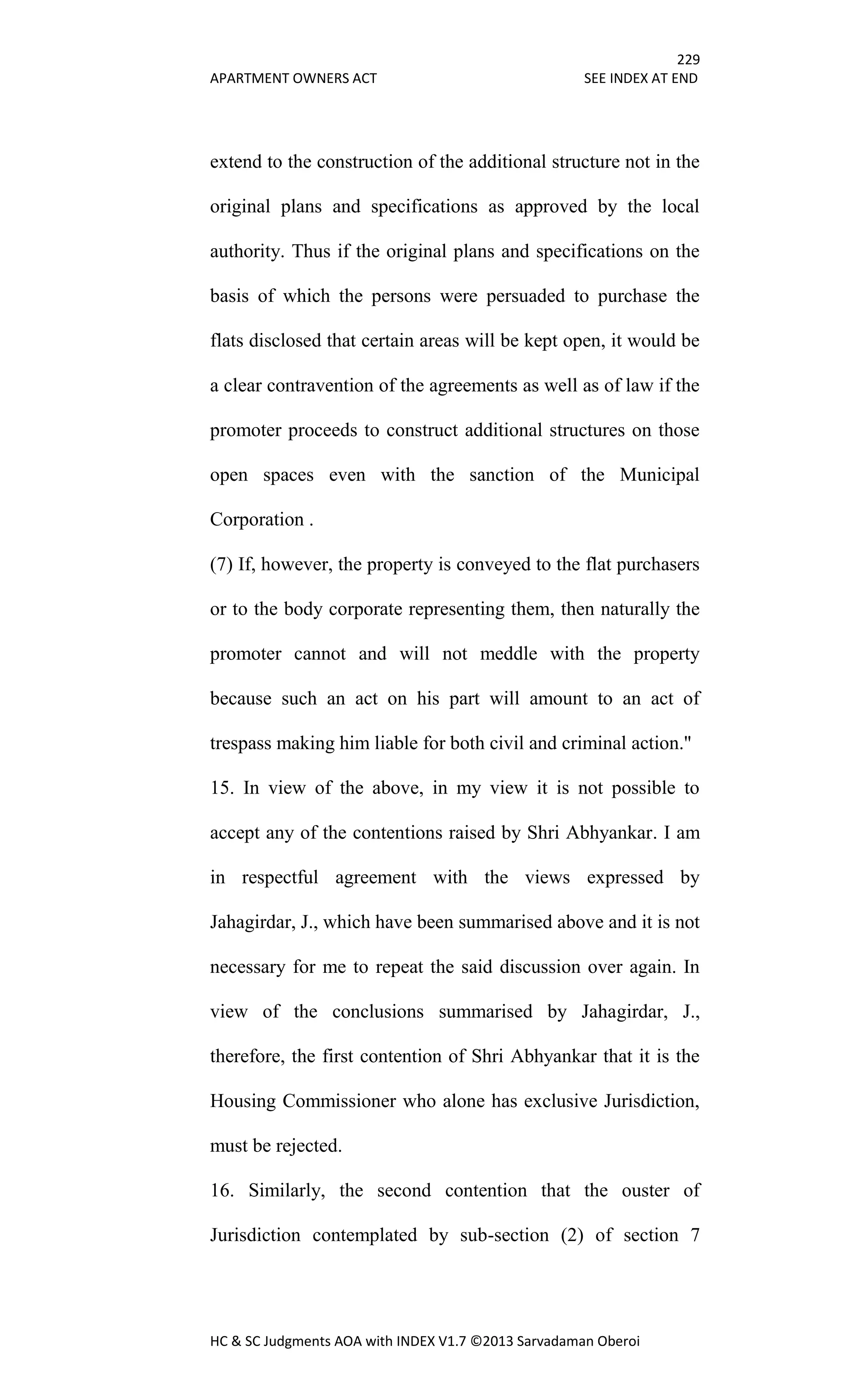 229
APARTMENT OWNERS ACT SEE INDEX AT END
HC & SC Judgments AOA with INDEX V1.7 ©2013 Sarvadaman Oberoi
extend to the construction of the additional structure not in the
original plans and specifications as approved by the local
authority. Thus if the original plans and specifications on the
basis of which the persons were persuaded to purchase the
flats disclosed that certain areas will be kept open, it would be
a clear contravention of the agreements as well as of law if the
promoter proceeds to construct additional structures on those
open spaces even with the sanction of the Municipal
Corporation .
(7) If, however, the property is conveyed to the flat purchasers
or to the body corporate representing them, then naturally the
promoter cannot and will not meddle with the property
because such an act on his part will amount to an act of
trespass making him liable for both civil and criminal action."
15. In view of the above, in my view it is not possible to
accept any of the contentions raised by Shri Abhyankar. I am
in respectful agreement with the views expressed by
Jahagirdar, J., which have been summarised above and it is not
necessary for me to repeat the said discussion over again. In
view of the conclusions summarised by Jahagirdar, J.,
therefore, the first contention of Shri Abhyankar that it is the
Housing Commissioner who alone has exclusive Jurisdiction,
must be rejected.
16. Similarly, the second contention that the ouster of
Jurisdiction contemplated by sub-section (2) of section 7
 