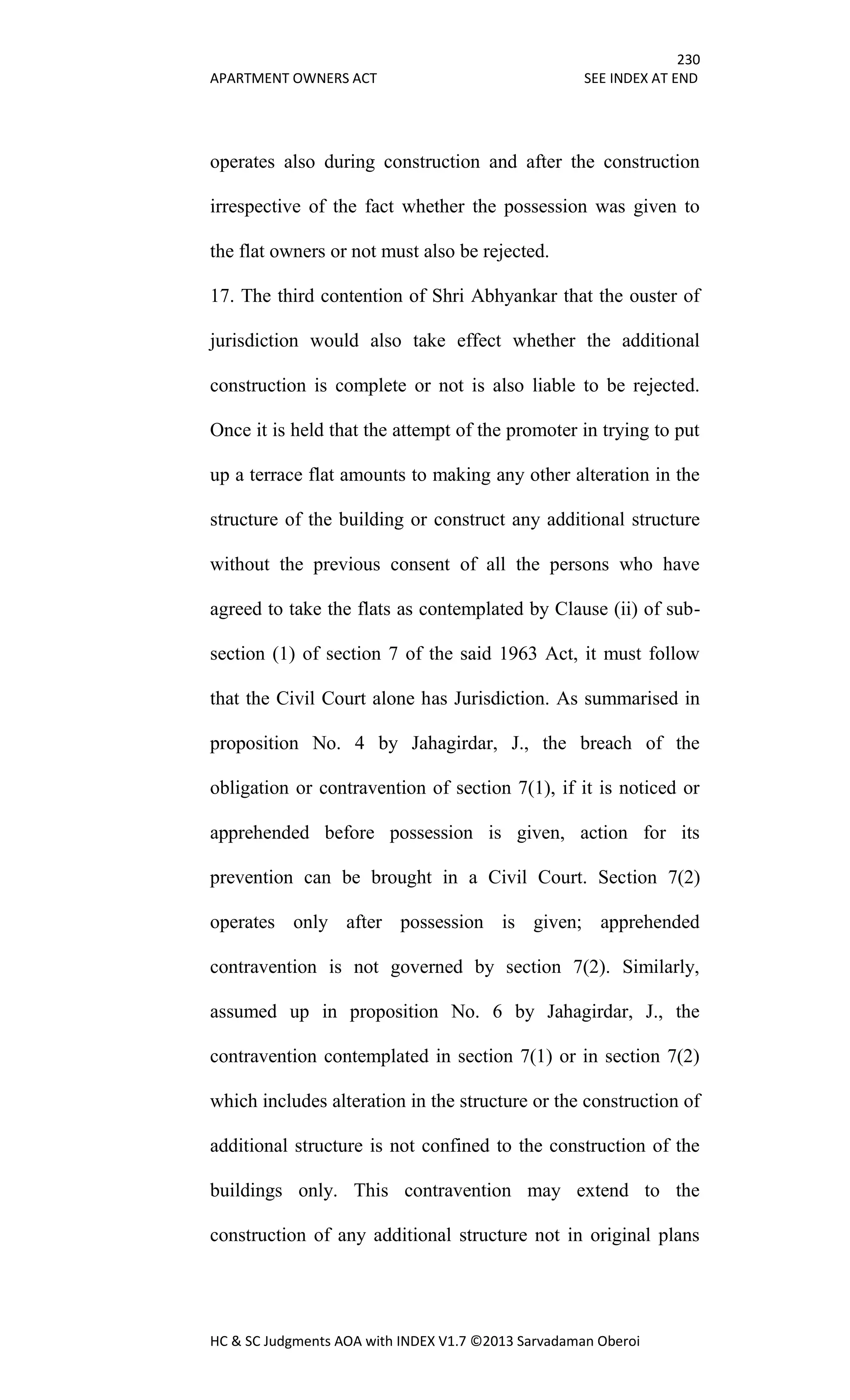 230
APARTMENT OWNERS ACT SEE INDEX AT END
HC & SC Judgments AOA with INDEX V1.7 ©2013 Sarvadaman Oberoi
operates also during construction and after the construction
irrespective of the fact whether the possession was given to
the flat owners or not must also be rejected.
17. The third contention of Shri Abhyankar that the ouster of
jurisdiction would also take effect whether the additional
construction is complete or not is also liable to be rejected.
Once it is held that the attempt of the promoter in trying to put
up a terrace flat amounts to making any other alteration in the
structure of the building or construct any additional structure
without the previous consent of all the persons who have
agreed to take the flats as contemplated by Clause (ii) of sub-
section (1) of section 7 of the said 1963 Act, it must follow
that the Civil Court alone has Jurisdiction. As summarised in
proposition No. 4 by Jahagirdar, J., the breach of the
obligation or contravention of section 7(1), if it is noticed or
apprehended before possession is given, action for its
prevention can be brought in a Civil Court. Section 7(2)
operates only after possession is given; apprehended
contravention is not governed by section 7(2). Similarly,
assumed up in proposition No. 6 by Jahagirdar, J., the
contravention contemplated in section 7(1) or in section 7(2)
which includes alteration in the structure or the construction of
additional structure is not confined to the construction of the
buildings only. This contravention may extend to the
construction of any additional structure not in original plans
 