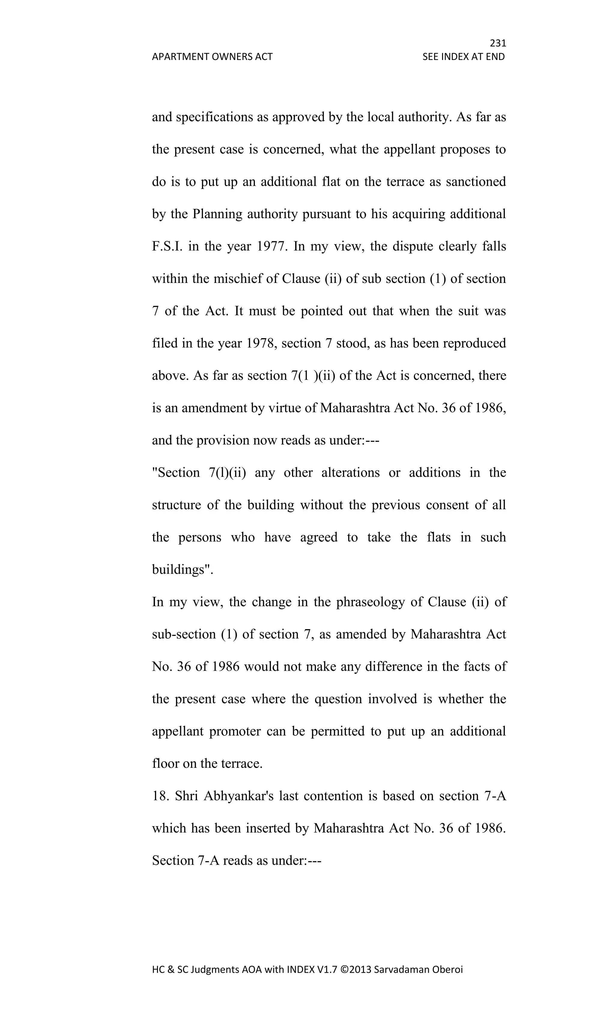 231
APARTMENT OWNERS ACT SEE INDEX AT END
HC & SC Judgments AOA with INDEX V1.7 ©2013 Sarvadaman Oberoi
and specifications as approved by the local authority. As far as
the present case is concerned, what the appellant proposes to
do is to put up an additional flat on the terrace as sanctioned
by the Planning authority pursuant to his acquiring additional
F.S.I. in the year 1977. In my view, the dispute clearly falls
within the mischief of Clause (ii) of sub section (1) of section
7 of the Act. It must be pointed out that when the suit was
filed in the year 1978, section 7 stood, as has been reproduced
above. As far as section 7(1 )(ii) of the Act is concerned, there
is an amendment by virtue of Maharashtra Act No. 36 of 1986,
and the provision now reads as under:---
"Section 7(l)(ii) any other alterations or additions in the
structure of the building without the previous consent of all
the persons who have agreed to take the flats in such
buildings".
In my view, the change in the phraseology of Clause (ii) of
sub-section (1) of section 7, as amended by Maharashtra Act
No. 36 of 1986 would not make any difference in the facts of
the present case where the question involved is whether the
appellant promoter can be permitted to put up an additional
floor on the terrace.
18. Shri Abhyankar's last contention is based on section 7-A
which has been inserted by Maharashtra Act No. 36 of 1986.
Section 7-A reads as under:---
 