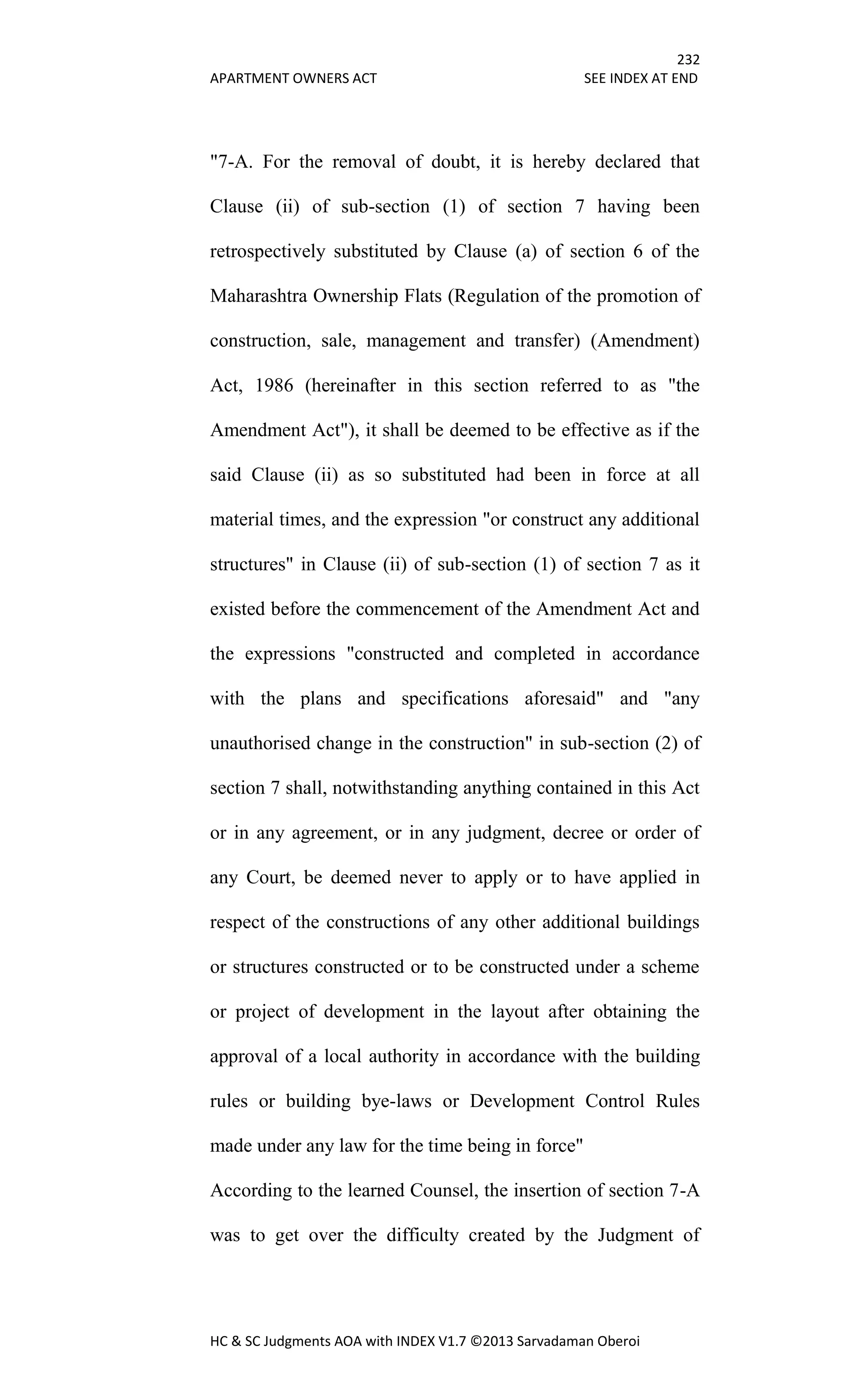 232
APARTMENT OWNERS ACT SEE INDEX AT END
HC & SC Judgments AOA with INDEX V1.7 ©2013 Sarvadaman Oberoi
"7-A. For the removal of doubt, it is hereby declared that
Clause (ii) of sub-section (1) of section 7 having been
retrospectively substituted by Clause (a) of section 6 of the
Maharashtra Ownership Flats (Regulation of the promotion of
construction, sale, management and transfer) (Amendment)
Act, 1986 (hereinafter in this section referred to as "the
Amendment Act"), it shall be deemed to be effective as if the
said Clause (ii) as so substituted had been in force at all
material times, and the expression "or construct any additional
structures" in Clause (ii) of sub-section (1) of section 7 as it
existed before the commencement of the Amendment Act and
the expressions "constructed and completed in accordance
with the plans and specifications aforesaid" and "any
unauthorised change in the construction" in sub-section (2) of
section 7 shall, notwithstanding anything contained in this Act
or in any agreement, or in any judgment, decree or order of
any Court, be deemed never to apply or to have applied in
respect of the constructions of any other additional buildings
or structures constructed or to be constructed under a scheme
or project of development in the layout after obtaining the
approval of a local authority in accordance with the building
rules or building bye-laws or Development Control Rules
made under any law for the time being in force"
According to the learned Counsel, the insertion of section 7-A
was to get over the difficulty created by the Judgment of
 