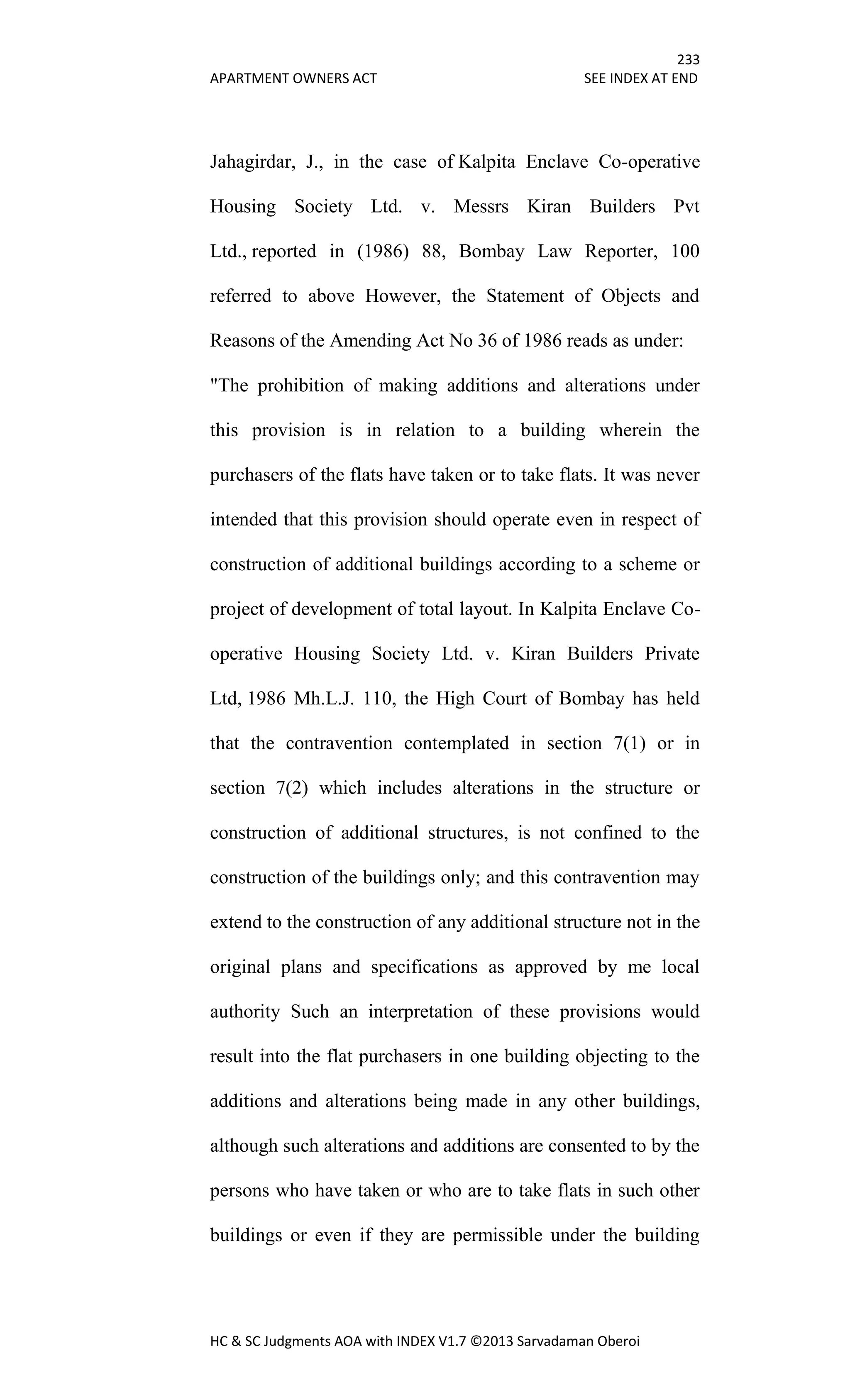 233
APARTMENT OWNERS ACT SEE INDEX AT END
HC & SC Judgments AOA with INDEX V1.7 ©2013 Sarvadaman Oberoi
Jahagirdar, J., in the case of Kalpita Enclave Co-operative
Housing Society Ltd. v. Messrs Kiran Builders Pvt
Ltd., reported in (1986) 88, Bombay Law Reporter, 100
referred to above However, the Statement of Objects and
Reasons of the Amending Act No 36 of 1986 reads as under:
"The prohibition of making additions and alterations under
this provision is in relation to a building wherein the
purchasers of the flats have taken or to take flats. It was never
intended that this provision should operate even in respect of
construction of additional buildings according to a scheme or
project of development of total layout. In Kalpita Enclave Co-
operative Housing Society Ltd. v. Kiran Builders Private
Ltd, 1986 Mh.L.J. 110, the High Court of Bombay has held
that the contravention contemplated in section 7(1) or in
section 7(2) which includes alterations in the structure or
construction of additional structures, is not confined to the
construction of the buildings only; and this contravention may
extend to the construction of any additional structure not in the
original plans and specifications as approved by me local
authority Such an interpretation of these provisions would
result into the flat purchasers in one building objecting to the
additions and alterations being made in any other buildings,
although such alterations and additions are consented to by the
persons who have taken or who are to take flats in such other
buildings or even if they are permissible under the building
 