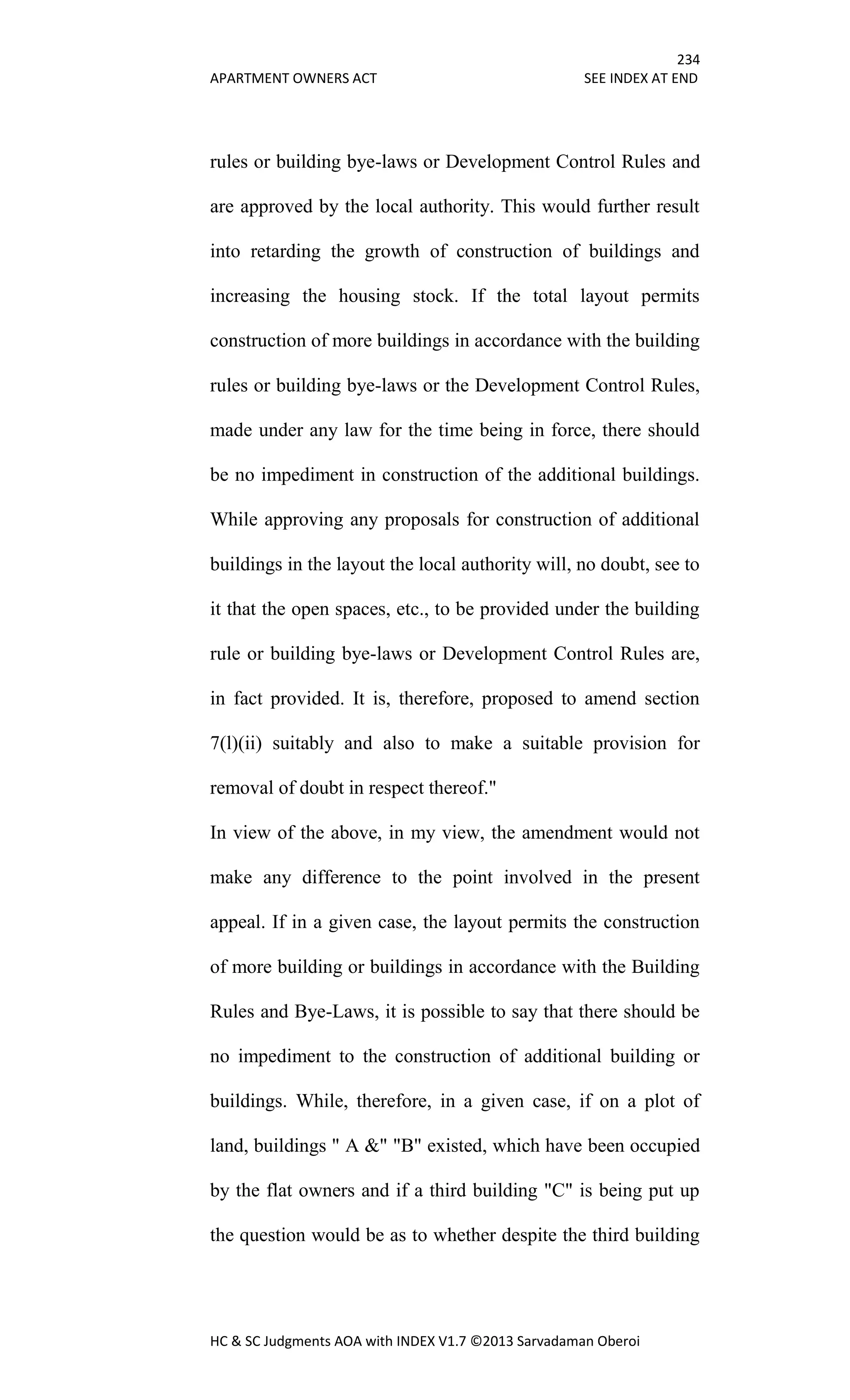 234
APARTMENT OWNERS ACT SEE INDEX AT END
HC & SC Judgments AOA with INDEX V1.7 ©2013 Sarvadaman Oberoi
rules or building bye-laws or Development Control Rules and
are approved by the local authority. This would further result
into retarding the growth of construction of buildings and
increasing the housing stock. If the total layout permits
construction of more buildings in accordance with the building
rules or building bye-laws or the Development Control Rules,
made under any law for the time being in force, there should
be no impediment in construction of the additional buildings.
While approving any proposals for construction of additional
buildings in the layout the local authority will, no doubt, see to
it that the open spaces, etc., to be provided under the building
rule or building bye-laws or Development Control Rules are,
in fact provided. It is, therefore, proposed to amend section
7(l)(ii) suitably and also to make a suitable provision for
removal of doubt in respect thereof."
In view of the above, in my view, the amendment would not
make any difference to the point involved in the present
appeal. If in a given case, the layout permits the construction
of more building or buildings in accordance with the Building
Rules and Bye-Laws, it is possible to say that there should be
no impediment to the construction of additional building or
buildings. While, therefore, in a given case, if on a plot of
land, buildings " A &" "B" existed, which have been occupied
by the flat owners and if a third building "C" is being put up
the question would be as to whether despite the third building
 