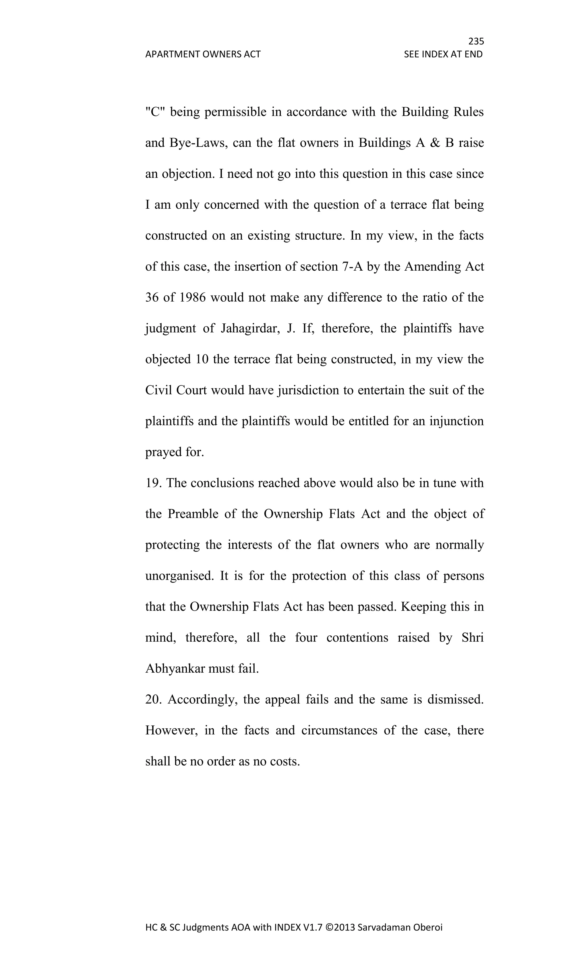 235
APARTMENT OWNERS ACT SEE INDEX AT END
HC & SC Judgments AOA with INDEX V1.7 ©2013 Sarvadaman Oberoi
"C" being permissible in accordance with the Building Rules
and Bye-Laws, can the flat owners in Buildings A & B raise
an objection. I need not go into this question in this case since
I am only concerned with the question of a terrace flat being
constructed on an existing structure. In my view, in the facts
of this case, the insertion of section 7-A by the Amending Act
36 of 1986 would not make any difference to the ratio of the
judgment of Jahagirdar, J. If, therefore, the plaintiffs have
objected 10 the terrace flat being constructed, in my view the
Civil Court would have jurisdiction to entertain the suit of the
plaintiffs and the plaintiffs would be entitled for an injunction
prayed for.
19. The conclusions reached above would also be in tune with
the Preamble of the Ownership Flats Act and the object of
protecting the interests of the flat owners who are normally
unorganised. It is for the protection of this class of persons
that the Ownership Flats Act has been passed. Keeping this in
mind, therefore, all the four contentions raised by Shri
Abhyankar must fail.
20. Accordingly, the appeal fails and the same is dismissed.
However, in the facts and circumstances of the case, there
shall be no order as no costs.
 