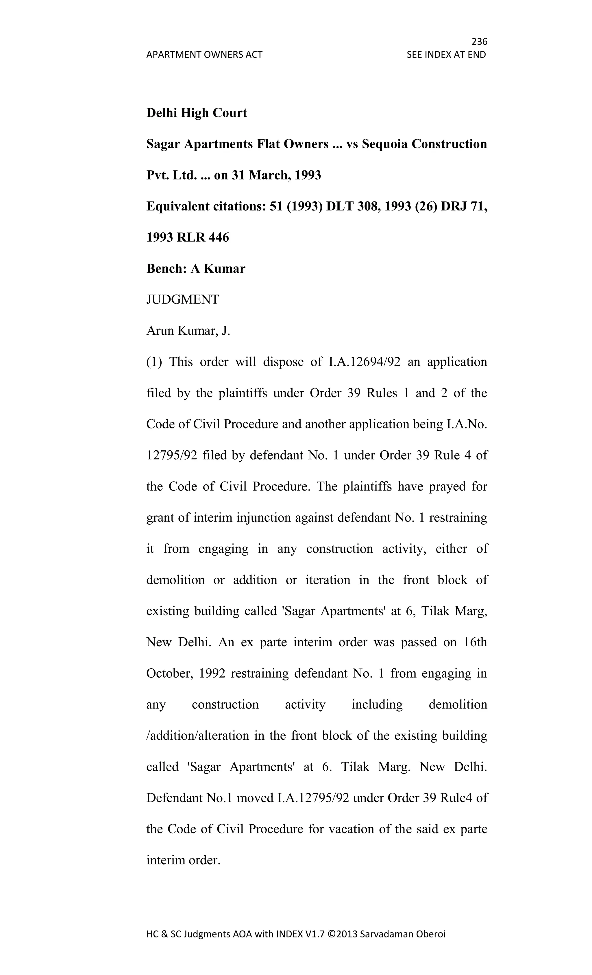 236
APARTMENT OWNERS ACT SEE INDEX AT END
HC & SC Judgments AOA with INDEX V1.7 ©2013 Sarvadaman Oberoi
Delhi High Court
Sagar Apartments Flat Owners ... vs Sequoia Construction
Pvt. Ltd. ... on 31 March, 1993
Equivalent citations: 51 (1993) DLT 308, 1993 (26) DRJ 71,
1993 RLR 446
Bench: A Kumar
JUDGMENT
Arun Kumar, J.
(1) This order will dispose of I.A.12694/92 an application
filed by the plaintiffs under Order 39 Rules 1 and 2 of the
Code of Civil Procedure and another application being I.A.No.
12795/92 filed by defendant No. 1 under Order 39 Rule 4 of
the Code of Civil Procedure. The plaintiffs have prayed for
grant of interim injunction against defendant No. 1 restraining
it from engaging in any construction activity, either of
demolition or addition or iteration in the front block of
existing building called 'Sagar Apartments' at 6, Tilak Marg,
New Delhi. An ex parte interim order was passed on 16th
October, 1992 restraining defendant No. 1 from engaging in
any construction activity including demolition
/addition/alteration in the front block of the existing building
called 'Sagar Apartments' at 6. Tilak Marg. New Delhi.
Defendant No.1 moved I.A.12795/92 under Order 39 Rule4 of
the Code of Civil Procedure for vacation of the said ex parte
interim order.
 
