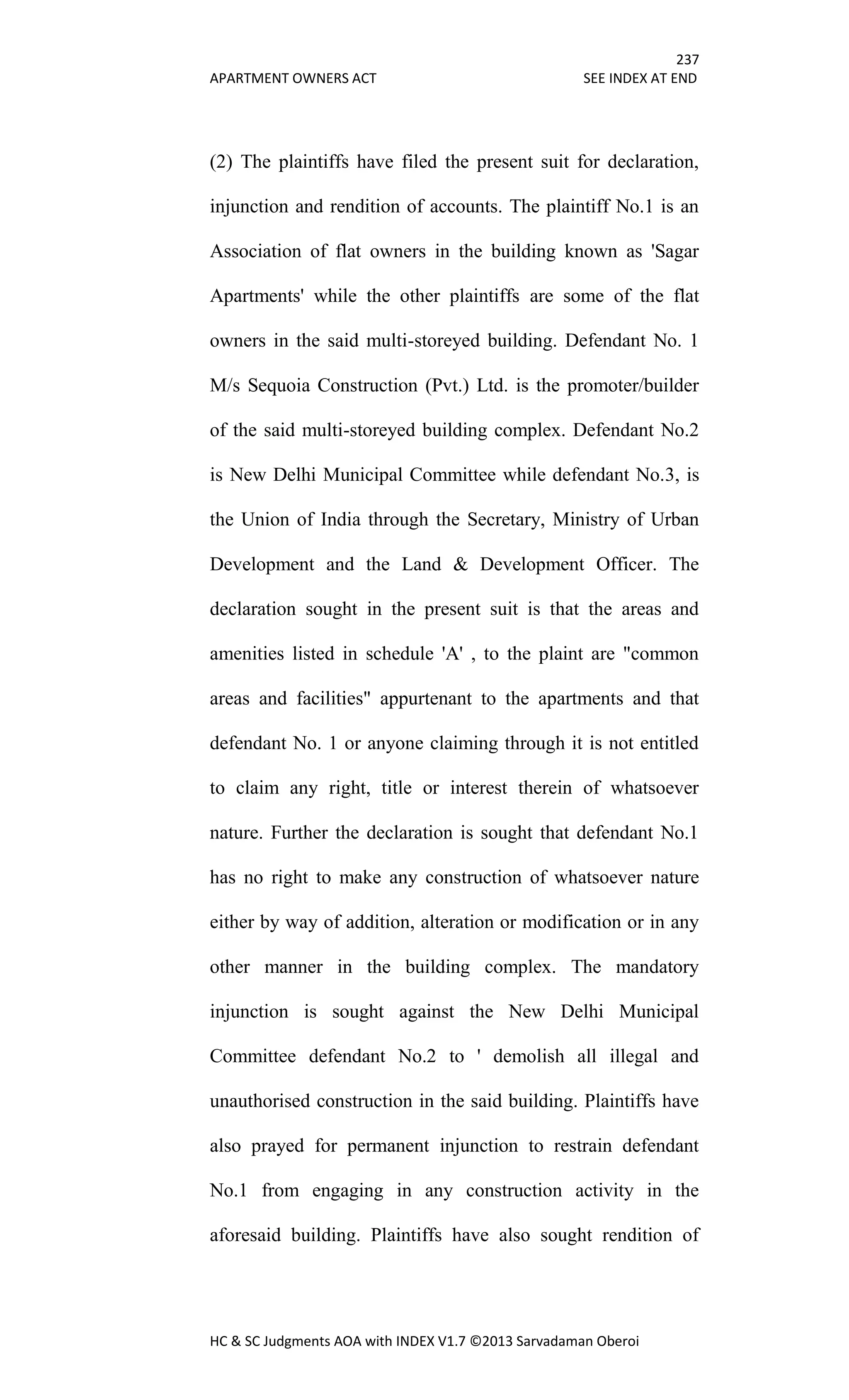 237
APARTMENT OWNERS ACT SEE INDEX AT END
HC & SC Judgments AOA with INDEX V1.7 ©2013 Sarvadaman Oberoi
(2) The plaintiffs have filed the present suit for declaration,
injunction and rendition of accounts. The plaintiff No.1 is an
Association of flat owners in the building known as 'Sagar
Apartments' while the other plaintiffs are some of the flat
owners in the said multi-storeyed building. Defendant No. 1
M/s Sequoia Construction (Pvt.) Ltd. is the promoter/builder
of the said multi-storeyed building complex. Defendant No.2
is New Delhi Municipal Committee while defendant No.3, is
the Union of India through the Secretary, Ministry of Urban
Development and the Land & Development Officer. The
declaration sought in the present suit is that the areas and
amenities listed in schedule 'A' , to the plaint are "common
areas and facilities" appurtenant to the apartments and that
defendant No. 1 or anyone claiming through it is not entitled
to claim any right, title or interest therein of whatsoever
nature. Further the declaration is sought that defendant No.1
has no right to make any construction of whatsoever nature
either by way of addition, alteration or modification or in any
other manner in the building complex. The mandatory
injunction is sought against the New Delhi Municipal
Committee defendant No.2 to ' demolish all illegal and
unauthorised construction in the said building. Plaintiffs have
also prayed for permanent injunction to restrain defendant
No.1 from engaging in any construction activity in the
aforesaid building. Plaintiffs have also sought rendition of
 