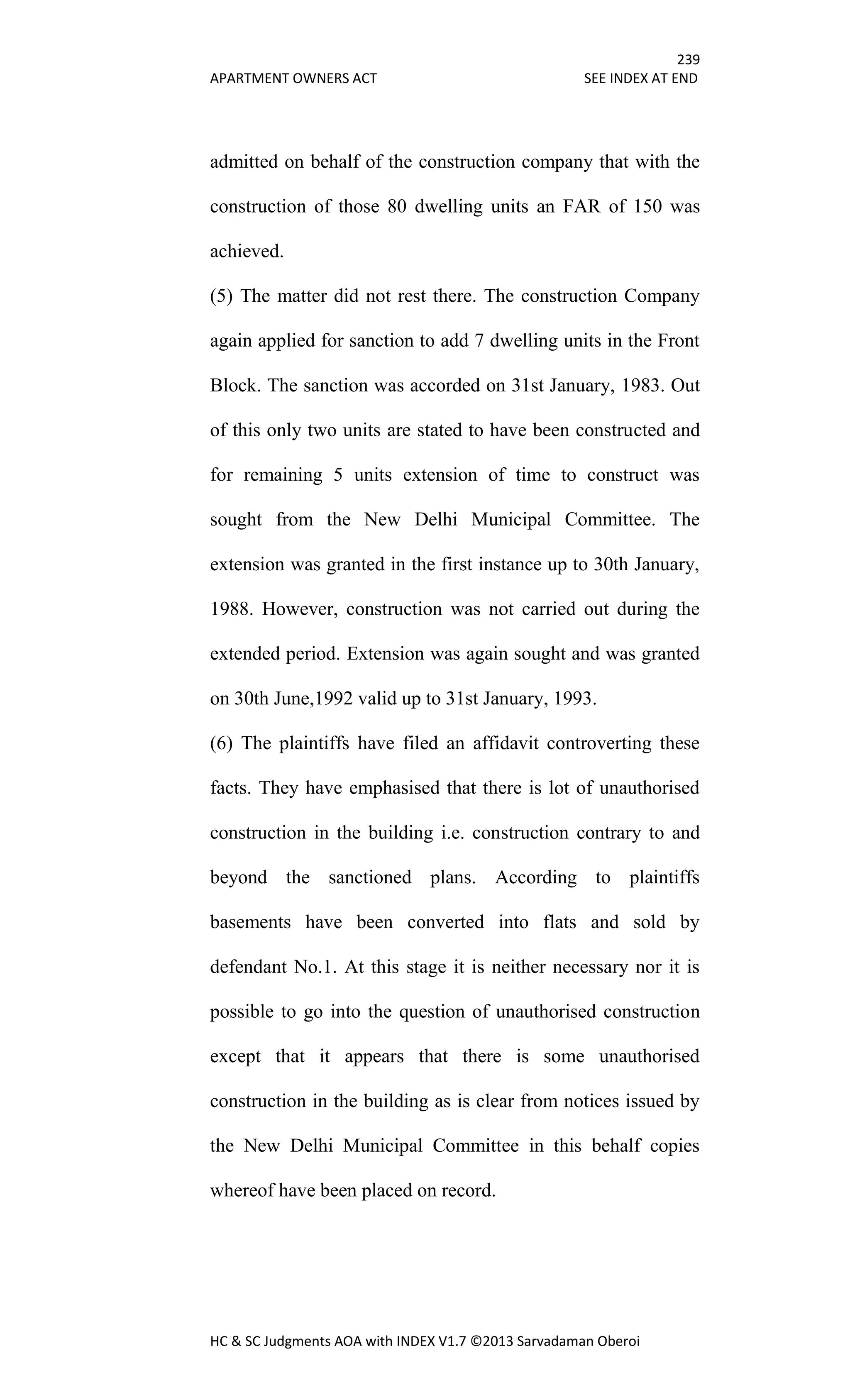 239
APARTMENT OWNERS ACT SEE INDEX AT END
HC & SC Judgments AOA with INDEX V1.7 ©2013 Sarvadaman Oberoi
admitted on behalf of the construction company that with the
construction of those 80 dwelling units an FAR of 150 was
achieved.
(5) The matter did not rest there. The construction Company
again applied for sanction to add 7 dwelling units in the Front
Block. The sanction was accorded on 31st January, 1983. Out
of this only two units are stated to have been constructed and
for remaining 5 units extension of time to construct was
sought from the New Delhi Municipal Committee. The
extension was granted in the first instance up to 30th January,
1988. However, construction was not carried out during the
extended period. Extension was again sought and was granted
on 30th June,1992 valid up to 31st January, 1993.
(6) The plaintiffs have filed an affidavit controverting these
facts. They have emphasised that there is lot of unauthorised
construction in the building i.e. construction contrary to and
beyond the sanctioned plans. According to plaintiffs
basements have been converted into flats and sold by
defendant No.1. At this stage it is neither necessary nor it is
possible to go into the question of unauthorised construction
except that it appears that there is some unauthorised
construction in the building as is clear from notices issued by
the New Delhi Municipal Committee in this behalf copies
whereof have been placed on record.
 