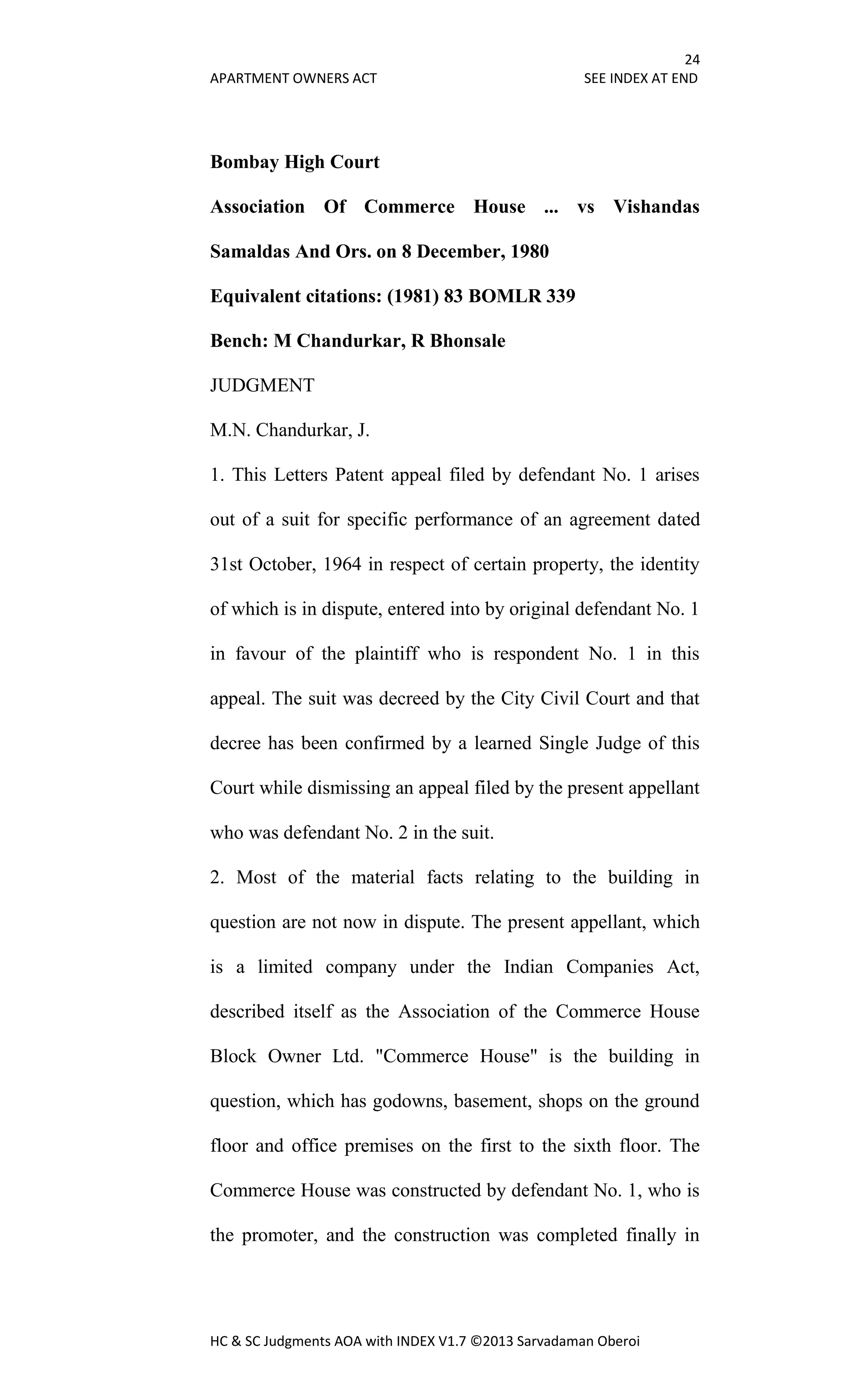 24
APARTMENT OWNERS ACT SEE INDEX AT END
HC & SC Judgments AOA with INDEX V1.7 ©2013 Sarvadaman Oberoi
Bombay High Court
Association Of Commerce House ... vs Vishandas
Samaldas And Ors. on 8 December, 1980
Equivalent citations: (1981) 83 BOMLR 339
Bench: M Chandurkar, R Bhonsale
JUDGMENT
M.N. Chandurkar, J.
1. This Letters Patent appeal filed by defendant No. 1 arises
out of a suit for specific performance of an agreement dated
31st October, 1964 in respect of certain property, the identity
of which is in dispute, entered into by original defendant No. 1
in favour of the plaintiff who is respondent No. 1 in this
appeal. The suit was decreed by the City Civil Court and that
decree has been confirmed by a learned Single Judge of this
Court while dismissing an appeal filed by the present appellant
who was defendant No. 2 in the suit.
2. Most of the material facts relating to the building in
question are not now in dispute. The present appellant, which
is a limited company under the Indian Companies Act,
described itself as the Association of the Commerce House
Block Owner Ltd. "Commerce House" is the building in
question, which has godowns, basement, shops on the ground
floor and office premises on the first to the sixth floor. The
Commerce House was constructed by defendant No. 1, who is
the promoter, and the construction was completed finally in
 
