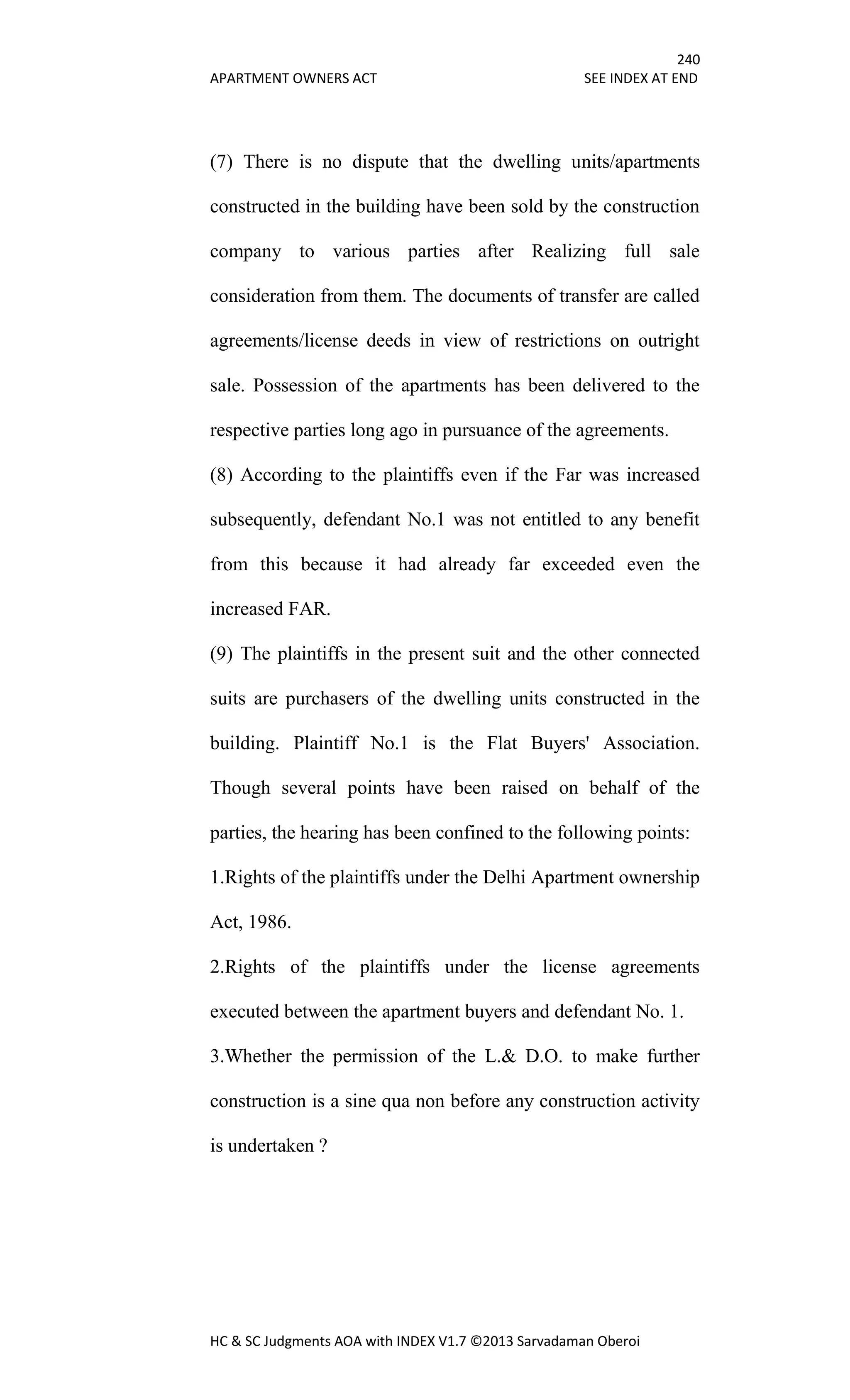 240
APARTMENT OWNERS ACT SEE INDEX AT END
HC & SC Judgments AOA with INDEX V1.7 ©2013 Sarvadaman Oberoi
(7) There is no dispute that the dwelling units/apartments
constructed in the building have been sold by the construction
company to various parties after Realizing full sale
consideration from them. The documents of transfer are called
agreements/license deeds in view of restrictions on outright
sale. Possession of the apartments has been delivered to the
respective parties long ago in pursuance of the agreements.
(8) According to the plaintiffs even if the Far was increased
subsequently, defendant No.1 was not entitled to any benefit
from this because it had already far exceeded even the
increased FAR.
(9) The plaintiffs in the present suit and the other connected
suits are purchasers of the dwelling units constructed in the
building. Plaintiff No.1 is the Flat Buyers' Association.
Though several points have been raised on behalf of the
parties, the hearing has been confined to the following points:
1.Rights of the plaintiffs under the Delhi Apartment ownership
Act, 1986.
2.Rights of the plaintiffs under the license agreements
executed between the apartment buyers and defendant No. 1.
3.Whether the permission of the L.& D.O. to make further
construction is a sine qua non before any construction activity
is undertaken ?
 