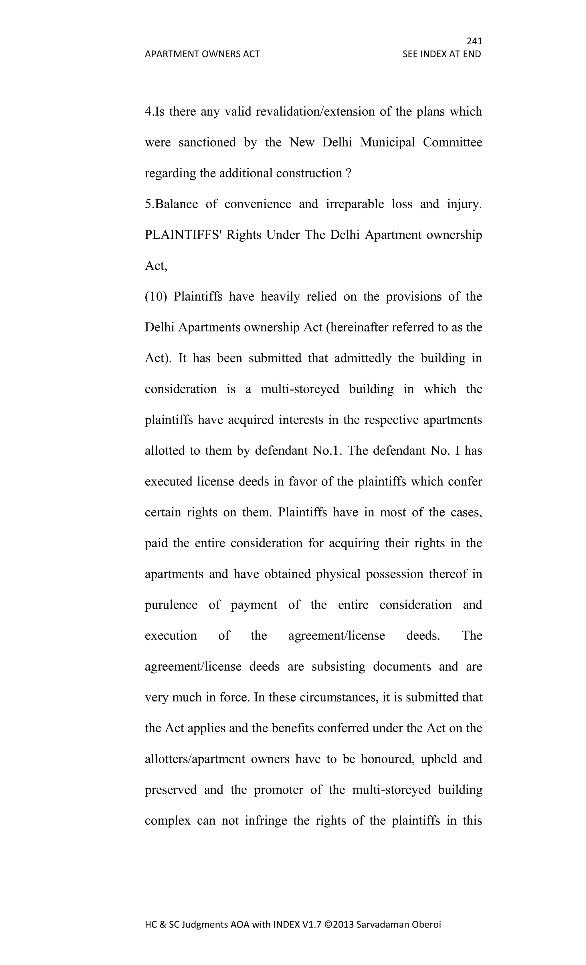 241
APARTMENT OWNERS ACT SEE INDEX AT END
HC & SC Judgments AOA with INDEX V1.7 ©2013 Sarvadaman Oberoi
4.Is there any valid revalidation/extension of the plans which
were sanctioned by the New Delhi Municipal Committee
regarding the additional construction ?
5.Balance of convenience and irreparable loss and injury.
PLAINTIFFS' Rights Under The Delhi Apartment ownership
Act,
(10) Plaintiffs have heavily relied on the provisions of the
Delhi Apartments ownership Act (hereinafter referred to as the
Act). It has been submitted that admittedly the building in
consideration is a multi-storeyed building in which the
plaintiffs have acquired interests in the respective apartments
allotted to them by defendant No.1. The defendant No. I has
executed license deeds in favor of the plaintiffs which confer
certain rights on them. Plaintiffs have in most of the cases,
paid the entire consideration for acquiring their rights in the
apartments and have obtained physical possession thereof in
purulence of payment of the entire consideration and
execution of the agreement/license deeds. The
agreement/license deeds are subsisting documents and are
very much in force. In these circumstances, it is submitted that
the Act applies and the benefits conferred under the Act on the
allotters/apartment owners have to be honoured, upheld and
preserved and the promoter of the multi-storeyed building
complex can not infringe the rights of the plaintiffs in this
 